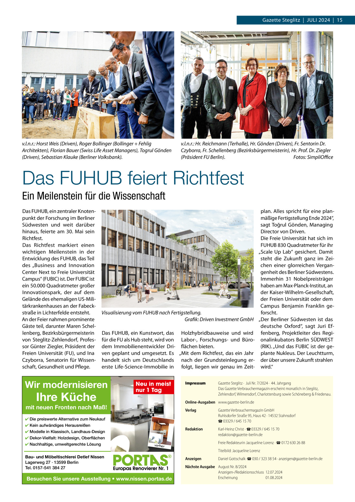 Gazette Steglitz  |  JULI 2024  |  15  v.l.n.r.: Horst Weis (Driven), Roger Bollinger (Bollinger + Fehlig Architekten), Florian Bauer (Swiss Life Asset Managers), Togrul Gönden (Driven), Sebastian Klauke (Berliner Volksbank).  v.l.n.r.: Hr. Reichmann (Terhalle), Hr. Gönden (Driven), Fr. Sentorin Dr. Czyborra, Fr. Schellenberg (Bezirksbürgermeisterin), Hr. Prof. Dr. Ziegler (Präsident FU Berlin). Fotos: SimpliOffice  Das FUHUB feiert Richtfest Ein Meilenstein für die Wissenschaft Das FUHUB, ein zentraler Knotenpunkt der Forschung im Berliner Südwesten und weit darüber hinaus, feierte am 30.  Mai sein Richtfest. Das Richtfest markiert einen wichtigen Meilenstein in der Entwicklung des FUHUB, das Teil des „Business and Innovation Center Next to Freie Universität Campus“ (FUBIC) ist. Der FUBIC ist ein 50.000 Quadratmeter großer Innovationspark, der auf dem Gelände des ehemaligen US-Militärkrankenhauses an der Fabeckstraße in Lichterfelde entsteht. An der Feier nahmen prominente Gäste teil, darunter Maren Schellenberg, Bezirksbürgermeisterin von Steglitz-Zehlendorf, Professor Günter Ziegler, Präsident der Freien Universität (FU), und Ina Czyborra, Senatorin für Wissenschaft, Gesundheit und Pflege.  Visualisierung vom FUHUB nach Fertigstellung. Grafik: Driven Investment GmbH Das FUHUB, ein Kunstwort, das Holzhybridbauweise und wird für die FU als Hub steht, wird von Labor-, Forschungs- und Bürodem Immobilienentwickler Dri- flächen bieten. ven geplant und umgesetzt. Es „Mit dem Richtfest, das ein Jahr handelt sich um Deutschlands nach der Grundsteinlegung ererste Life-Science-Immobilie in folgt, liegen wir genau im Zeit Wir modernisieren  Ihre Küche  Neu in meist nur 1 Tag  Impressum  Gazette Steglitz ·  Juli Nr. 7/2024 ·  44. Jahrgang Das Gazette Verbrauchermagazin erscheint monatlich in Steglitz, Zehlendorf, Wilmersdorf, Charlottenburg sowie Schöneberg & Friedenau.  Online-Ausgaben www.gazette-berlin.de  mit neuen Fronten nach Maß!  Verlag  Gazette Verbrauchermagazin GmbH Ruhlsdorfer Straße 95, Haus 42 · 14532 Stahnsdorf ☎ 03329 / 645 15 70  Redaktion  Karl-Heinz Christ · ☎ 03329 / 645 15 70 redaktion@gazette-berlin.de  ✔ Die preiswerte Alternative zum Neukauf ✔ Kein aufwändiges Herausreißen ✔ Modelle in Klassisch, Landhaus-Design ✔ Dekor-Vielfalt: Holzdesign, Oberflächen ✔ Nachhaltige, umweltgerechte Lösung  plan. Alles spricht für eine planmäßige Fertigstellung Ende 2024“, sagt Toğrul Gönden, Managing Director von Driven. Die Freie Universität hat sich im FUHUB 830 Quadratmeter für ihr „Scale Up Lab“ gesichert. Damit steht die Zukunft ganz im Zeichen einer glorreichen Vergangenheit des Berliner Südwestens. Immerhin 31  Nobelpreisträger haben am Max-Planck-Institut, an der Kaiser-Wilhelm-Gesellschaft, der Freien Universität oder dem Campus Benjamin Franklin geforscht. „Der Berliner Südwesten ist das deutsche Oxford“, sagt Juri Effenberg, Projektleiter des Regionalinkubators Berlin SÜDWEST (RIK). „Und das FUBIC ist der geplante Nukleus. Der Leuchtturm, der über unsere Zukunft strahlen wird.“  Freie Redakteurin Jacqueline Lorenz · ☎ 0172 630 26 88  vorher  Bau- und Möbeltischlerei Detlef Nissen Lagerweg 27 · 13599 Berlin Tel. 0157-541 384 27  Besuchen Sie unsere Ausstellung • www.nissen.portas.de  Titelbild: Jacqueline Lorenz Anzeigen  Daniel Gottschalk ·☎ 030 / 323 38 54 · anzeigen@gazette-berlin.de  Nächste Ausgabe August Nr. 8/2024 Anzeigen-/Redaktionsschluss 12.07.2024 Erscheinung 01.08.2024