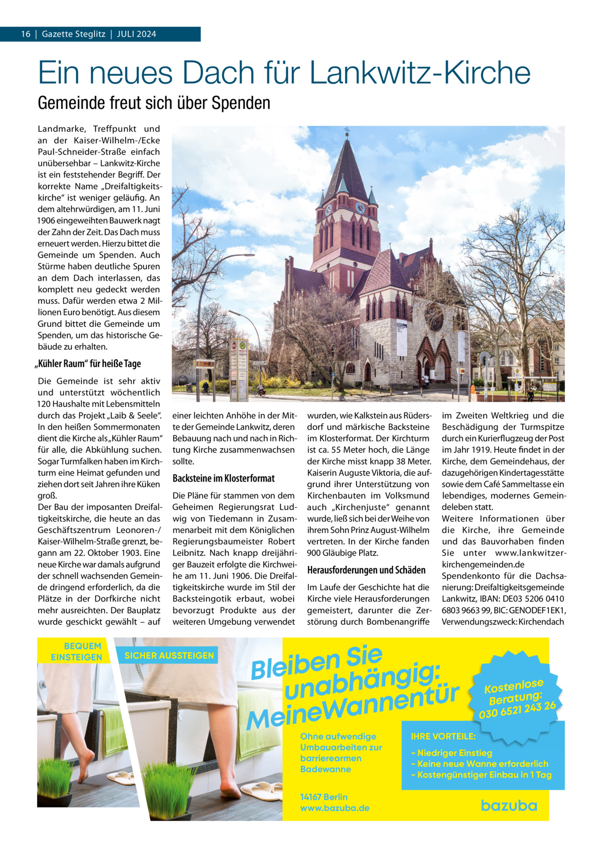 16  |  Gazette Steglitz  |  Juli 2024  Ein neues Dach für Lankwitz-Kirche Gemeinde freut sich über Spenden Landmarke, Treffpunkt und an der Kaiser-Wilhelm-/Ecke Paul-Schneider-Straße einfach unübersehbar – Lankwitz-Kirche ist ein feststehender Begriff. Der korrekte Name „Dreifaltigkeitskirche“ ist weniger geläufig. An dem altehrwürdigen, am 11. Juni 1906 eingeweihten Bauwerk nagt der Zahn der Zeit. Das Dach muss erneuert werden. Hierzu bittet die Gemeinde um Spenden. Auch Stürme haben deutliche Spuren an dem Dach interlassen, das komplett neu gedeckt werden muss. Dafür werden etwa 2 Millionen Euro benötigt. Aus diesem Grund bittet die Gemeinde um Spenden, um das historische Gebäude zu erhalten.  „Kühler Raum“ für heiße Tage Die Gemeinde ist sehr aktiv und unterstützt wöchentlich 120 Haushalte mit Lebensmitteln durch das Projekt „Laib & Seele“. In den heißen Sommermonaten dient die Kirche als „Kühler Raum“ für alle, die Abkühlung suchen. Sogar Turmfalken haben im Kirchturm eine Heimat gefunden und ziehen dort seit Jahren ihre Küken groß. Der Bau der imposanten Dreifaltigkeitskirche, die heute an das Geschäftszentrum Leonoren-/ Kaiser-Wilhelm-Straße grenzt, begann am 22. Oktober 1903. Eine neue Kirche war damals aufgrund der schnell wachsenden Gemeinde dringend erforderlich, da die Plätze in der Dorfkirche nicht mehr ausreichten. Der Bauplatz wurde geschickt gewählt – auf BEQUEM EINSTEIGEN  einer leichten Anhöhe in der Mitte der Gemeinde Lankwitz, deren Bebauung nach und nach in Richtung Kirche zusammenwachsen sollte.  Backsteine im Klosterformat Die Pläne für stammen von dem Geheimen Regierungsrat Ludwig von Tiedemann in Zusammenarbeit mit dem Königlichen Regierungsbaumeister Robert Leibnitz. Nach knapp dreijähriger Bauzeit erfolgte die Kirchweihe am 11. Juni 1906. Die Dreifaltigkeitskirche wurde im Stil der Backsteingotik erbaut, wobei bevorzugt Produkte aus der weiteren Umgebung verwendet  SICHER AUSSTEIGEN  wurden, wie Kalkstein aus Rüdersdorf und märkische Backsteine im Klosterformat. Der Kirchturm ist ca. 55 Meter hoch, die Länge der Kirche misst knapp 38 Meter. Kaiserin Auguste Viktoria, die aufgrund ihrer Unterstützung von Kirchenbauten im Volksmund auch „Kirchenjuste“ genannt wurde, ließ sich bei der Weihe von ihrem Sohn Prinz August-Wilhelm vertreten. In der Kirche fanden 900 Gläubige Platz.  Herausforderungen und Schäden Im Laufe der Geschichte hat die Kirche viele Herausforderungen gemeistert, darunter die Zerstörung durch Bombenangriffe  im Zweiten Weltkrieg und die Beschädigung der Turmspitze durch ein Kurierflugzeug der Post im Jahr 1919. Heute findet in der Kirche, dem Gemeindehaus, der dazugehörigen Kindertagesstätte sowie dem Café Sammeltasse ein lebendiges, modernes Gemeindeleben statt. Weitere Informationen über die Kirche, ihre Gemeinde und das Bauvorhaben finden Sie unter www.lankwitzerkirchengemeinden.de Spendenkonto für die Dachsanierung: Dreifaltigkeitsgemeinde Lankwitz, IBAN: DE03 5206 0410 6803 9663 99, BIC: GENODEF1EK1, Verwendungszweck: Kirchendach  Sie n e b i e l : B g i g n ä h unab nentür an W e n i e M Ohne aufwendige Umbauarbeiten zur barrierearmen Badewanne 14167 Berlin www.bazuba.de  se Kostenlo g: Beratun 26 243 030 6521  IHRE VORTEILE:  - Niedriger Einstieg - Keine neue Wanne erforderlich - Kostengünstiger Einbau in 1 Tag