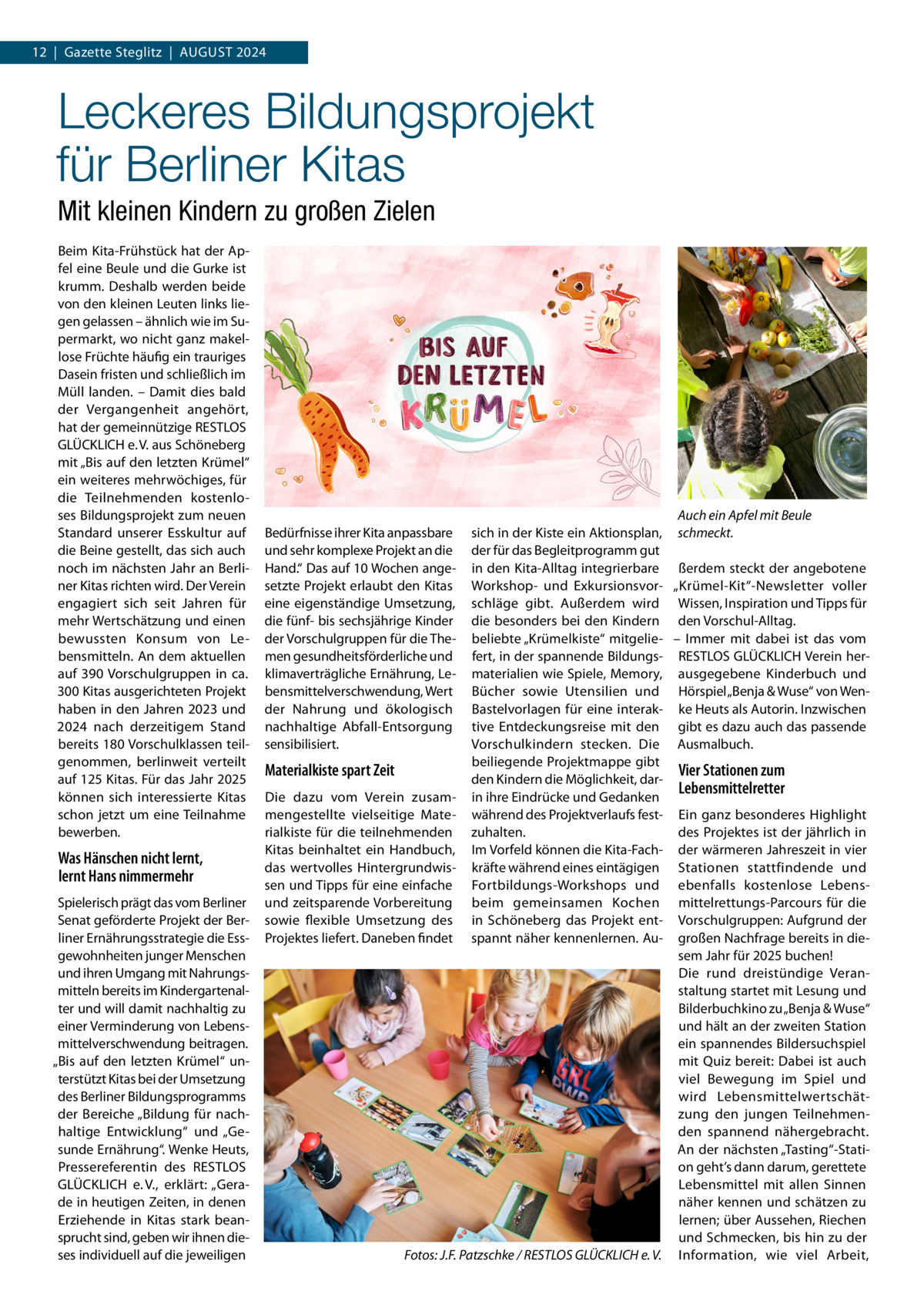 12  |  Gazette Steglitz  |  August 2024  Leckeres Bildungsprojekt für Berliner Kitas Mit kleinen Kindern zu großen Zielen Beim Kita-Frühstück hat der Apfel eine Beule und die Gurke ist krumm. Deshalb werden beide von den kleinen Leuten links liegen gelassen – ähnlich wie im Supermarkt, wo nicht ganz makellose Früchte häufig ein trauriges Dasein fristen und schließlich im Müll landen. – Damit dies bald der Vergangenheit angehört, hat der gemeinnützige RESTLOS GLÜCKLICH e. V. aus Schöneberg mit „Bis auf den letzten Krümel“ ein weiteres mehrwöchiges, für die Teilnehmenden kostenloses Bildungsprojekt zum neuen Standard unserer Esskultur auf die Beine gestellt, das sich auch noch im nächsten Jahr an Berliner Kitas richten wird. Der Verein engagiert sich seit Jahren für mehr Wertschätzung und einen bewussten Konsum von Lebensmitteln. An dem aktuellen auf 390 Vorschulgruppen in ca. 300 Kitas ausgerichteten Projekt haben in den Jahren 2023 und 2024 nach derzeitigem Stand bereits 180 Vorschulklassen teilgenommen, berlinweit verteilt auf 125 Kitas. Für das Jahr 2025 können sich interessierte Kitas schon jetzt um eine Teilnahme bewerben.  Was Hänschen nicht lernt, lernt Hans nimmermehr Spielerisch prägt das vom Berliner Senat geförderte Projekt der Berliner Ernährungsstrategie die Essgewohnheiten junger Menschen und ihren Umgang mit Nahrungsmitteln bereits im Kindergartenalter und will damit nachhaltig zu einer Verminderung von Lebensmittelverschwendung beitragen. „Bis auf den letzten Krümel“ unterstützt Kitas bei der Umsetzung des Berliner Bildungsprogramms der Bereiche „Bildung für nachhaltige Entwicklung“ und „Gesunde Ernährung“. Wenke Heuts, Pressereferentin des RESTLOS GLÜCKLICH e. V., erklärt: „Gerade in heutigen Zeiten, in denen Erziehende in Kitas stark beansprucht sind, geben wir ihnen dieses individuell auf die jeweiligen  Auch ein Apfel mit Beule sich in der Kiste ein Aktionsplan, schmeckt. der für das Begleitprogramm gut in den Kita-Alltag integrierbare ßerdem steckt der angebotene Workshop- und Exkursionsvor- „Krümel-Kit“-Newsletter voller schläge gibt. Außerdem wird Wissen, Inspiration und Tipps für die besonders bei den Kindern den Vorschul-Alltag. beliebte „Krümelkiste“ mitgelie- – Immer mit dabei ist das vom fert, in der spannende Bildungs- RESTLOS GLÜCKLICH Verein hermaterialien wie Spiele, Memory, ausgegebene Kinderbuch und Bücher sowie Utensilien und Hörspiel „Benja & Wuse“ von WenBastelvorlagen für eine interak- ke Heuts als Autorin. Inzwischen tive Entdeckungsreise mit den gibt es dazu auch das passende Vorschulkindern stecken. Die Ausmalbuch. beiliegende Projektmappe gibt Materialkiste spart Zeit Vier Stationen zum den Kindern die Möglichkeit, darLebensmittelretter Die dazu vom Verein zusam- in ihre Eindrücke und Gedanken mengestellte vielseitige Mate- während des Projektverlaufs fest- Ein ganz besonderes Highlight rialkiste für die teilnehmenden zuhalten. des Projektes ist der jährlich in Kitas beinhaltet ein Handbuch, Im Vorfeld können die Kita-Fach- der wärmeren Jahreszeit in vier das wertvolles Hintergrundwis- kräfte während eines eintägigen Stationen stattfindende und sen und Tipps für eine einfache Fortbildungs-Workshops und ebenfalls kostenlose Lebensund zeitsparende Vorbereitung beim gemeinsamen Kochen mittelrettungs-Parcours für die sowie flexible Umsetzung des in Schöneberg das Projekt ent- Vorschulgruppen: Aufgrund der Projektes liefert. Daneben findet spannt näher kennenlernen. Au- großen Nachfrage bereits in diesem Jahr für 2025 buchen! Die rund dreistündige Veranstaltung startet mit Lesung und Bilderbuchkino zu „Benja & Wuse“ und hält an der zweiten Station ein spannendes Bildersuchspiel mit Quiz bereit: Dabei ist auch viel Bewegung im Spiel und wird Lebensmittelwertschätzung den jungen Teilnehmenden spannend nähergebracht. An der nächsten „Tasting“-Station geht’s dann darum, gerettete Lebensmittel mit allen Sinnen näher kennen und schätzen zu lernen; über Aussehen, Riechen und Schmecken, bis hin zu der � Fotos: J.F. Patzschke / RESTLOS GLÜCKLICH e. V. Information, wie viel Arbeit, Bedürfnisse ihrer Kita anpassbare und sehr komplexe Projekt an die Hand.“ Das auf 10 Wochen angesetzte Projekt erlaubt den Kitas eine eigenständige Umsetzung, die fünf- bis sechsjährige Kinder der Vorschulgruppen für die Themen gesundheitsförderliche und klimaverträgliche Ernährung, Lebensmittelverschwendung, Wert der Nahrung und ökologisch nachhaltige Abfall-Entsorgung sensibilisiert.