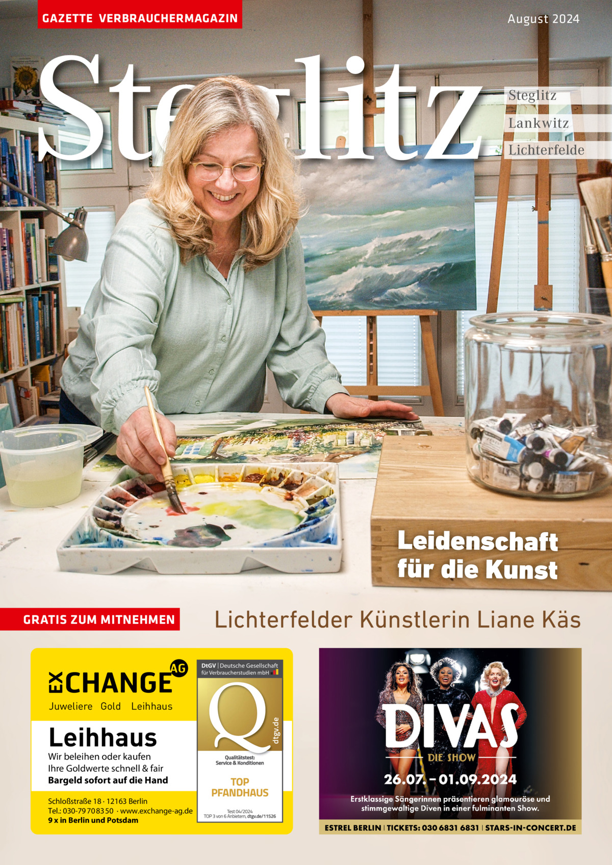 GAZETTE VERBRAUCHERMAGAZIN  Steglitz  August 2024  Steglitz Lankwitz Lichterfelde  Leidenschaft für die Kunst GRATIS ZUM MITNEHMEN  Lichterfelder Künstlerin Liane Käs  Leihhaus  Wir beleihen oder kaufen Ihre Goldwerte schnell & fair Bargeld sofort auf die Hand Schloßstraße 18 · 12163 Berlin Tel.: 030-79 70 83 50 · www.exchange-ag.de 9 x in Berlin und Potsdam  dtgv de dtgv.de  Juweliere Gold Leihhaus