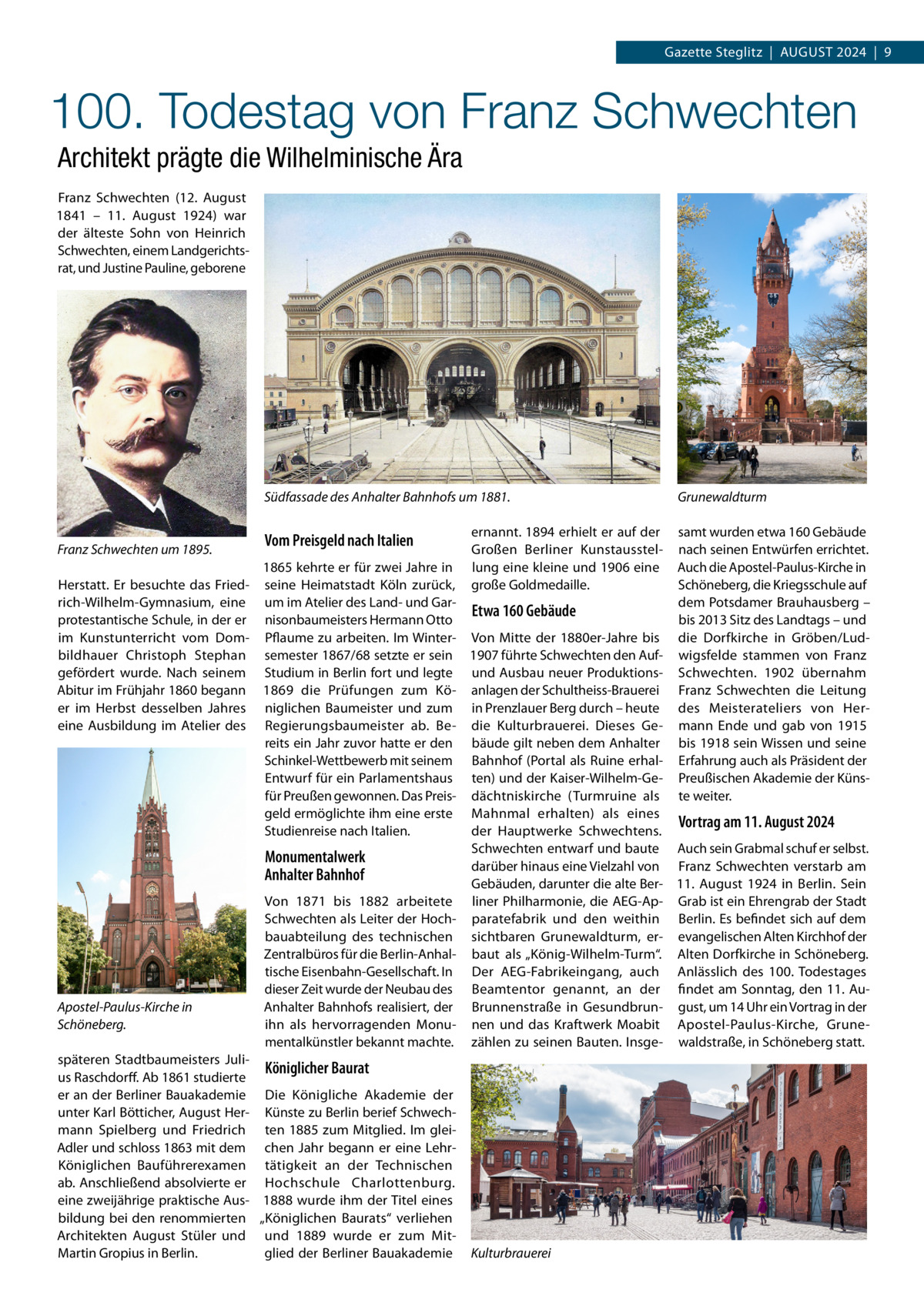 Gazette Steglitz  |  August 2024  |  9  100. Todestag von Franz Schwechten Architekt prägte die Wilhelminische Ära Franz Schwechten (12.  August 1841 – 11.  August 1924) war der älteste Sohn von Heinrich Schwechten, einem Landgerichtsrat, und Justine Pauline, geborene  Südfassade des Anhalter Bahnhofs um 1881.  Franz Schwechten um 1895.  Vom Preisgeld nach Italien  ernannt. 1894 erhielt er auf der Großen Berliner Kunstausstellung eine kleine und 1906 eine große Goldmedaille.  Grunewaldturm samt wurden etwa 160 Gebäude nach seinen Entwürfen errichtet. Auch die Apostel-Paulus-Kirche in Schöneberg, die Kriegsschule auf dem Potsdamer Brauhausberg – bis 2013 Sitz des Landtags – und die Dorfkirche in Gröben/Ludwigsfelde stammen von Franz Schwechten. 1902 übernahm Franz Schwechten die Leitung des Meisterateliers von Hermann Ende und gab von 1915 bis 1918 sein Wissen und seine Erfahrung auch als Präsident der Preußischen Akademie der Künste weiter.  1865 kehrte er für zwei Jahre in Herstatt. Er besuchte das Fried- seine Heimatstadt Köln zurück, rich-Wilhelm-Gymnasium, eine um im Atelier des Land- und GarEtwa 160 Gebäude protestantische Schule, in der er nisonbaumeisters Hermann Otto im Kunstunterricht vom Dom- Pflaume zu arbeiten. Im Winter- Von Mitte der 1880er-Jahre bis bildhauer Christoph Stephan semester 1867/68 setzte er sein 1907 führte Schwechten den Aufgefördert wurde. Nach seinem Studium in Berlin fort und legte und Ausbau neuer ProduktionsAbitur im Frühjahr 1860 begann 1869 die Prüfungen zum Kö- anlagen der Schultheiss-Brauerei er im Herbst desselben Jahres niglichen Baumeister und zum in Prenzlauer Berg durch – heute eine Ausbildung im Atelier des Regierungsbaumeister ab. Be- die Kulturbrauerei. Dieses Gereits ein Jahr zuvor hatte er den bäude gilt neben dem Anhalter Schinkel-Wettbewerb mit seinem Bahnhof (Portal als Ruine erhalEntwurf für ein Parlamentshaus ten) und der Kaiser-Wilhelm-Gefür Preußen gewonnen. Das Preis- dächtniskirche (Turmruine als geld ermöglichte ihm eine erste Mahnmal erhalten) als eines Vortrag am 11. August 2024 Studienreise nach Italien. der Hauptwerke Schwechtens. Schwechten entwarf und baute Auch sein Grabmal schuf er selbst. Monumentalwerk darüber hinaus eine Vielzahl von Franz Schwechten verstarb am Anhalter Bahnhof Gebäuden, darunter die alte Ber- 11.  August 1924 in Berlin. Sein Von 1871 bis 1882 arbeitete liner Philharmonie, die AEG-Ap- Grab ist ein Ehrengrab der Stadt Schwechten als Leiter der Hoch- paratefabrik und den weithin Berlin. Es befindet sich auf dem bauabteilung des technischen sichtbaren Grunewaldturm, er- evangelischen Alten Kirchhof der Zentralbüros für die Berlin-Anhal- baut als „König-Wilhelm-Turm“. Alten Dorfkirche in Schöneberg. tische Eisenbahn-Gesellschaft. In Der AEG-Fabrikeingang, auch Anlässlich des 100. Todestages dieser Zeit wurde der Neubau des Beamtentor genannt, an der findet am Sonntag, den 11.  AuApostel-Paulus-Kirche in Anhalter Bahnhofs realisiert, der Brunnenstraße in Gesundbrun- gust, um 14 Uhr ein Vortrag in der Schöneberg. ihn als hervorragenden Monu- nen und das Kraftwerk Moabit Apostel-Paulus-Kirche, Grunementalkünstler bekannt machte. zählen zu seinen Bauten. Insge- waldstraße, in Schöneberg statt. späteren Stadtbaumeisters JuliKöniglicher Baurat us Raschdorff. Ab 1861 studierte er an der Berliner Bauakademie Die Königliche Akademie der unter Karl Bötticher, August Her- Künste zu Berlin berief Schwechmann Spielberg und Friedrich ten 1885 zum Mitglied. Im gleiAdler und schloss 1863 mit dem chen Jahr begann er eine LehrKöniglichen Bauführerexamen tätigkeit an der Technischen ab. Anschließend absolvierte er Hochschule Charlottenburg. eine zweijährige praktische Aus- 1888 wurde ihm der Titel eines bildung bei den renommierten „Königlichen Baurats“ verliehen Architekten August Stüler und und 1889 wurde er zum MitMartin Gropius in Berlin. glied der Berliner Bauakademie Kulturbrauerei