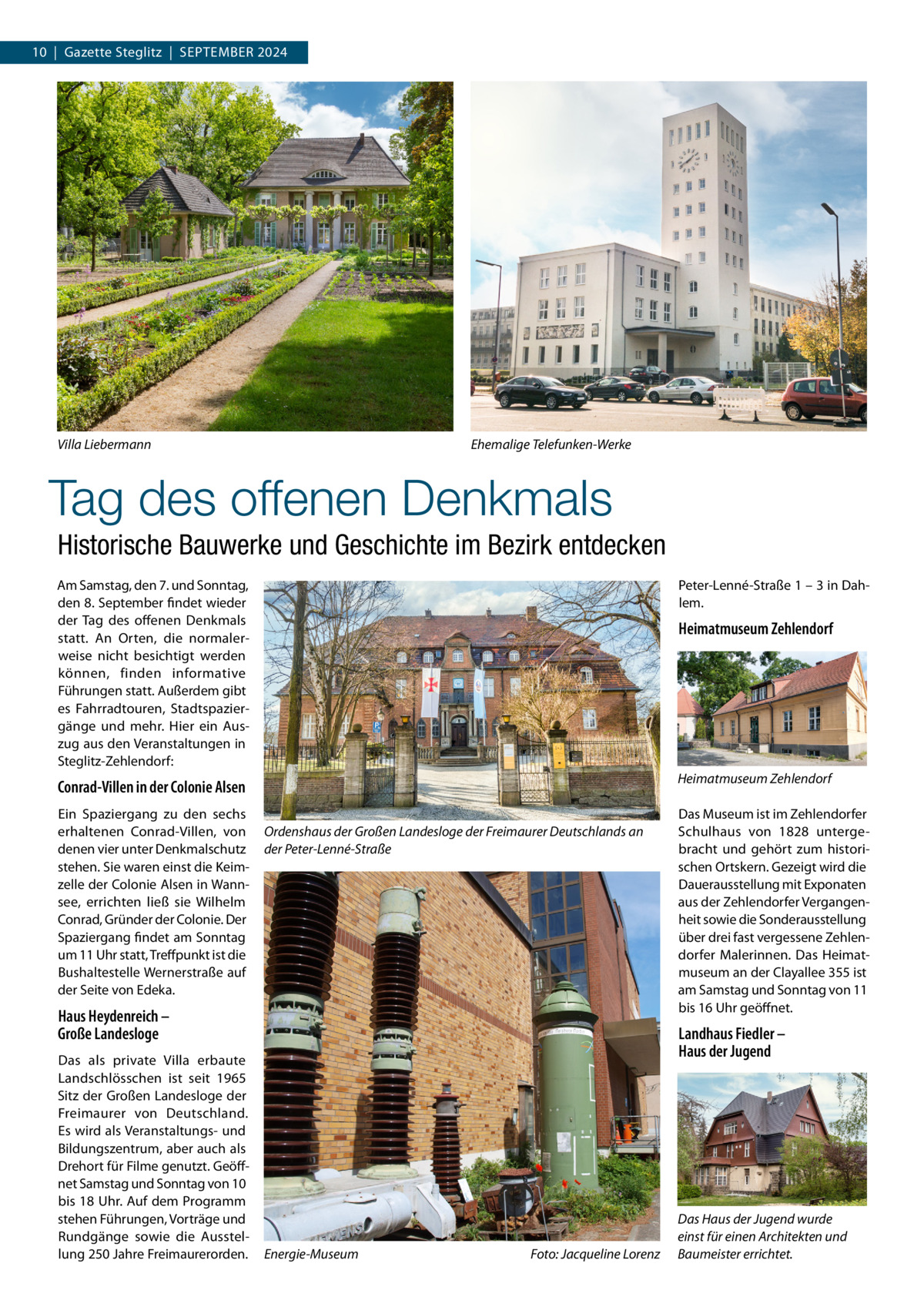 10  |  Gazette Steglitz  |  September 2024  Ehemalige Telefunken-Werke  Villa Liebermann  Tag des offenen Denkmals Historische Bauwerke und Geschichte im Bezirk entdecken Am Samstag, den 7. und Sonntag, den 8. September findet wieder der Tag des offenen Denkmals statt. An Orten, die normalerweise nicht besichtigt werden können, finden informative Führungen statt. Außerdem gibt es Fahrradtouren, Stadtspaziergänge und mehr. Hier ein Auszug aus den Veranstaltungen in Steglitz-Zehlendorf:  Peter-Lenné-Straße 1 – 3 in Dahlem.  Conrad-Villen in der Colonie Alsen  Heimatmuseum Zehlendorf  Ein Spaziergang zu den sechs erhaltenen Conrad-Villen, von denen vier unter Denkmalschutz stehen. Sie waren einst die Keimzelle der Colonie Alsen in Wannsee, errichten ließ sie Wilhelm Conrad, Gründer der Colonie. Der Spaziergang findet am Sonntag um 11 Uhr statt, Treffpunkt ist die Bushaltestelle Wernerstraße auf der Seite von Edeka.  Heimatmuseum Zehlendorf  Ordenshaus der Großen Landesloge der Freimaurer Deutschlands an der Peter-Lenné-Straße  Haus Heydenreich – Große Landesloge Das als private Villa erbaute Landschlösschen ist seit 1965 Sitz der Großen Landesloge der Freimaurer von Deutschland. Es wird als Veranstaltungs- und Bildungszentrum, aber auch als Drehort für Filme genutzt. Geöffnet Samstag und Sonntag von 10 bis 18 Uhr. Auf dem Programm stehen Führungen, Vorträge und Rundgänge sowie die Ausstellung 250 Jahre Freimaurerorden.  Das Museum ist im Zehlendorfer Schulhaus von 1828 untergebracht und gehört zum historischen Ortskern. Gezeigt wird die Dauerausstellung mit Exponaten aus der Zehlendorfer Vergangenheit sowie die Sonderausstellung über drei fast vergessene Zehlendorfer Malerinnen. Das Heimatmuseum an der Clayallee 355 ist am Samstag und Sonntag von 11 bis 16 Uhr geöffnet.  Landhaus Fiedler – Haus der Jugend  Energie-Museum�  Foto: Jacqueline Lorenz  Das Haus der Jugend wurde einst für einen Architekten und Baumeister errichtet.