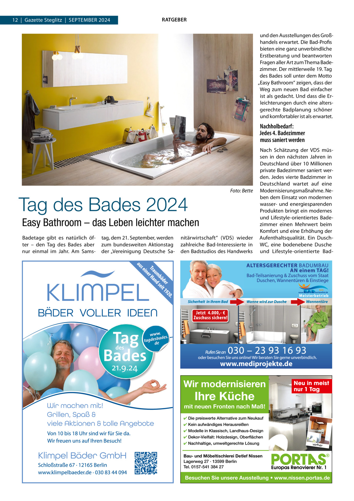 12  |  Gazette Steglitz  |  SEPTEMBER 2024  RATGEBER und den Ausstellungen des Großhandels erwartet. Die Bad-Profis bieten eine ganz unverbindliche Erstberatung und beantworten Fragen aller Art zum Thema Badezimmer. Der mittlerweile 19. Tag des Bades soll unter dem Motto „Easy Bathroom“ zeigen, dass der Weg zum neuen Bad einfacher ist als gedacht. Und dass die Erleichterungen durch eine altersgerechte Badplanung schöner und komfortabler ist als erwartet.  Nachholbedarf: Jedes 4. Badezimmer muss saniert werden  Foto: Bette  Tag des Bades 2024 Easy Bathroom – das Leben leichter machen Badetage gibt es natürlich öfter – den Tag des Bades aber nur einmal im Jahr. Am Sams tag, dem 21. September, werden zum bundesweiten Aktionstag der „Vereinigung Deutsche Sa nitärwirtschaft“ (VDS) wieder zahlreiche Bad-Interessierte in den Badstudios des Handwerks  Nach Schätzung der VDS müssen in den nächsten Jahren in Deutschland über 10 Millionen private Badezimmer saniert werden. Jedes vierte Badzimmer in Deutschland wartet auf eine Modernisierungsmaßnahme. Neben dem Einsatz von modernen wasser- und energiesparenden Produkten bringt ein modernes und Lifestyle-orientiertes Badezimmer einen Mehrwert beim Komfort und eine Erhöhung der Aufenthaltsqualität. Ein DuschWC, eine bodenebene Dusche und Lifestyle-orientierte Bad www.mediprojekte.de  Wir modernisieren  Ihre Küche  Neu in meist nur 1 Tag  mit neuen Fronten nach Maß! ✔ Die preiswerte Alternative zum Neukauf ✔ Kein aufwändiges Herausreißen ✔ Modelle in Klassisch, Landhaus-Design ✔ Dekor-Vielfalt: Holzdesign, Oberflächen ✔ Nachhaltige, umweltgerechte Lösung  vorher  Bau- und Möbeltischlerei Detlef Nissen Lagerweg 27 · 13599 Berlin Tel. 0157-541 384 27  Besuchen Sie unsere Ausstellung • www.nissen.portas.de