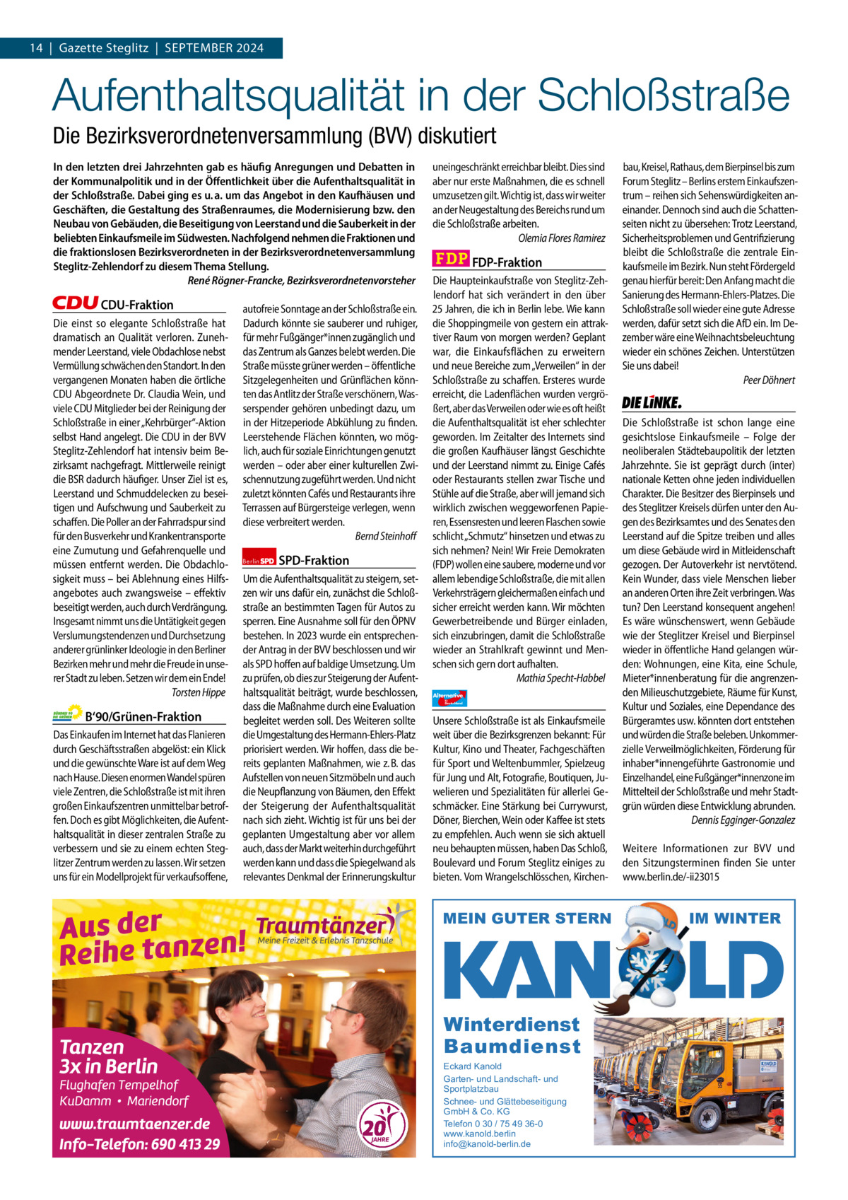 1 | Gazette Zehlendorf 14  |  Gazette Steglitz  |  SEPTEMBER | SEPTEMBER2024 2024  Aufenthaltsqualität in der Schloßstraße Die Bezirksverordnetenversammlung (BVV) diskutiert In den letzten drei Jahrzehnten gab es häufig Anregungen und Debatten in der Kommunalpolitik und in der Öﬀentlichkeit über die Aufenthaltsqualität in der Schloßstraße. Dabei ging es u. a. um das Angebot in den Kaufhäusen und Geschäften, die Gestaltung des Straßenraumes, die Modernisierung bzw. den Neubau von Gebäuden, die Beseitigung von Leerstand und die Sauberkeit in der beliebten Einkaufsmeile im Südwesten. Nachfolgend nehmen die Fraktionen und die fraktionslosen Bezirksverordneten in der Bezirksverordnetenversammlung Steglitz-Zehlendorf zu diesem Thema Stellung. René Rögner-Francke, Bezirksverordnetenvorsteher  CDU-Fraktion Die einst so elegante Schloßstraße hat dramatisch an Qualität verloren. Zunehmender Leerstand, viele Obdachlose nebst Vermüllung schwächen den Standort. In den vergangenen Monaten haben die örtliche CDU Abgeordnete Dr. Claudia Wein, und viele CDU Mitglieder bei der Reinigung der Schloßstraße in einer „Kehrbürger“-Aktion selbst Hand angelegt. Die CDU in der BVV Steglitz-Zehlendorf hat intensiv beim Bezirksamt nachgefragt. Mittlerweile reinigt die BSR dadurch häufiger. Unser Ziel ist es, Leerstand und Schmuddelecken zu beseitigen und Aufschwung und Sauberkeit zu schaffen. Die Poller an der Fahrradspur sind für den Busverkehr und Krankentransporte eine Zumutung und Gefahrenquelle und müssen entfernt werden. Die Obdachlosigkeit muss – bei Ablehnung eines Hilfsangebotes auch zwangsweise – effektiv beseitigt werden, auch durch Verdrängung. Insgesamt nimmt uns die Untätigkeit gegen Verslumungstendenzen und Durchsetzung anderer grünlinker Ideologie in den Berliner Bezirken mehr und mehr die Freude in unserer Stadt zu leben. Setzen wir dem ein Ende! Torsten Hippe  B‘90/Grünen-Fraktion Das Einkaufen im Internet hat das Flanieren durch Geschäftsstraßen abgelöst: ein Klick und die gewünschte Ware ist auf dem Weg nach Hause. Diesen enormen Wandel spüren viele Zentren, die Schloßstraße ist mit ihren großen Einkaufszentren unmittelbar betroffen. Doch es gibt Möglichkeiten, die Aufenthaltsqualität in dieser zentralen Straße zu verbessern und sie zu einem echten Steglitzer Zentrum werden zu lassen. Wir setzen uns für ein Modellprojekt für verkaufsoffene,  autofreie Sonntage an der Schloßstraße ein. Dadurch könnte sie sauberer und ruhiger, für mehr Fußgänger*innen zugänglich und das Zentrum als Ganzes belebt werden. Die Straße müsste grüner werden – öffentliche Sitzgelegenheiten und Grünflächen könnten das Antlitz der Straße verschönern, Wasserspender gehören unbedingt dazu, um in der Hitzeperiode Abkühlung zu finden. Leerstehende Flächen könnten, wo möglich, auch für soziale Einrichtungen genutzt werden – oder aber einer kulturellen Zwischennutzung zugeführt werden. Und nicht zuletzt könnten Cafés und Restaurants ihre Terrassen auf Bürgersteige verlegen, wenn diese verbreitert werden. Bernd Steinhoff Berlin  SPD-Fraktion  Um die Aufenthaltsqualität zu steigern, setzen wir uns dafür ein, zunächst die Schloßstraße an bestimmten Tagen für Autos zu sperren. Eine Ausnahme soll für den ÖPNV bestehen. In 2023 wurde ein entsprechender Antrag in der BVV beschlossen und wir als SPD hoffen auf baldige Umsetzung. Um zu prüfen, ob dies zur Steigerung der Aufenthaltsqualität beiträgt, wurde beschlossen, dass die Maßnahme durch eine Evaluation begleitet werden soll. Des Weiteren sollte die Umgestaltung des Hermann-Ehlers-Platz priorisiert werden. Wir hoffen, dass die bereits geplanten Maßnahmen, wie z. B. das Aufstellen von neuen Sitzmöbeln und auch die Neupflanzung von Bäumen, den Effekt der Steigerung der Aufenthaltsqualität nach sich zieht. Wichtig ist für uns bei der geplanten Umgestaltung aber vor allem auch, dass der Markt weiterhin durchgeführt werden kann und dass die Spiegelwand als relevantes Denkmal der Erinnerungskultur  uneingeschränkt erreichbar bleibt. Dies sind aber nur erste Maßnahmen, die es schnell umzusetzen gilt. Wichtig ist, dass wir weiter an der Neugestaltung des Bereichs rund um die Schloßstraße arbeiten. Olemia Flores Ramirez  FDP-Fraktion Die Haupteinkaufstraße von Steglitz-Zehlendorf hat sich verändert in den über 25 Jahren, die ich in Berlin lebe. Wie kann die Shoppingmeile von gestern ein attraktiver Raum von morgen werden? Geplant war, die Einkaufsflächen zu erweitern und neue Bereiche zum „Verweilen“ in der Schloßstraße zu schaffen. Ersteres wurde erreicht, die Ladenflächen wurden vergrößert, aber das Verweilen oder wie es oft heißt die Aufenthaltsqualität ist eher schlechter geworden. Im Zeitalter des Internets sind die großen Kaufhäuser längst Geschichte und der Leerstand nimmt zu. Einige Cafés oder Restaurants stellen zwar Tische und Stühle auf die Straße, aber will jemand sich wirklich zwischen weggeworfenen Papieren, Essensresten und leeren Flaschen sowie schlicht „Schmutz“ hinsetzen und etwas zu sich nehmen? Nein! Wir Freie Demokraten (FDP) wollen eine saubere, moderne und vor allem lebendige Schloßstraße, die mit allen Verkehrsträgern gleichermaßen einfach und sicher erreicht werden kann. Wir möchten Gewerbetreibende und Bürger einladen, sich einzubringen, damit die Schloßstraße wieder an Strahlkraft gewinnt und Menschen sich gern dort aufhalten. Mathia Specht-Habbel Alternative für  Deutschland  AfD   Unsere Schloßstraße ist als Einkaufsmeile weit über die Bezirksgrenzen bekannt: Für Kultur, Kino und Theater, Fachgeschäften für Sport und Weltenbummler, Spielzeug für Jung und Alt, Fotografie, Boutiquen, Juwelieren und Spezialitäten für allerlei Geschmäcker. Eine Stärkung bei Currywurst, Döner, Bierchen, Wein oder Kaffee ist stets zu empfehlen. Auch wenn sie sich aktuell neu behaupten müssen, haben Das Schloß, Boulevard und Forum Steglitz einiges zu bieten. Vom Wrangelschlösschen, Kirchen MEIN GUTER STERN  1.140 Zeichen pro Fraktion   Vorwort 573 CDU 1069 Grüne 1128 SPD 1133 FDP 1161 AfD 1109 Linke 1162  Winterdienst Baumdienst Eckard Kanold Garten- und Landschaft- und Sportplatzbau Schnee- und Glättebeseitigung GmbH & Co. KG Telefon 0 30 / 75 49 36-0 www.kanold.berlin info@kanold-berlin.de  bau, Kreisel, Rathaus, dem Bierpinsel bis zum Forum Steglitz – Berlins erstem Einkaufszentrum – reihen sich Sehenswürdigkeiten aneinander. Dennoch sind auch die Schattenseiten nicht zu übersehen: Trotz Leerstand, Sicherheitsproblemen und Gentrifizierung bleibt die Schloßstraße die zentrale Einkaufsmeile im Bezirk. Nun steht Fördergeld genau hierfür bereit: Den Anfang macht die Sanierung des Hermann-Ehlers-Platzes. Die Schloßstraße soll wieder eine gute Adresse werden, dafür setzt sich die AfD ein. Im Dezember wäre eine Weihnachtsbeleuchtung wieder ein schönes Zeichen. Unterstützen Sie uns dabei! Peer Döhnert  Die Linke  Die Schloßstraße ist schon lange eine gesichtslose Einkaufsmeile – Folge der neoliberalen Städtebaupolitik der letzten Jahrzehnte. Sie ist geprägt durch (inter) nationale Ketten ohne jeden individuellen Charakter. Die Besitzer des Bierpinsels und des Steglitzer Kreisels dürfen unter den Augen des Bezirksamtes und des Senates den Leerstand auf die Spitze treiben und alles um diese Gebäude wird in Mitleidenschaft gezogen. Der Autoverkehr ist nervtötend. Kein Wunder, dass viele Menschen lieber an anderen Orten ihre Zeit verbringen. Was tun? Den Leerstand konsequent angehen! Es wäre wünschenswert, wenn Gebäude wie der Steglitzer Kreisel und Bierpinsel wieder in öffentliche Hand gelangen würden: Wohnungen, eine Kita, eine Schule, Mieter*innenberatung für die angrenzenden Milieuschutzgebiete, Räume für Kunst, Kultur und Soziales, eine Dependance des Bürgeramtes usw. könnten dort entstehen und würden die Straße beleben. Unkommerzielle Verweilmöglichkeiten, Förderung für inhaber*innengeführte Gastronomie und Einzelhandel, eine Fußgänger*innenzone im Mittelteil der Schloßstraße und mehr Stadtgrün würden diese Entwicklung abrunden. Dennis Egginger-Gonzalez Weitere Informationen zur BVV und den Sitzungsterminen finden Sie unter www.berlin.de/-ii23015  IM WINTER