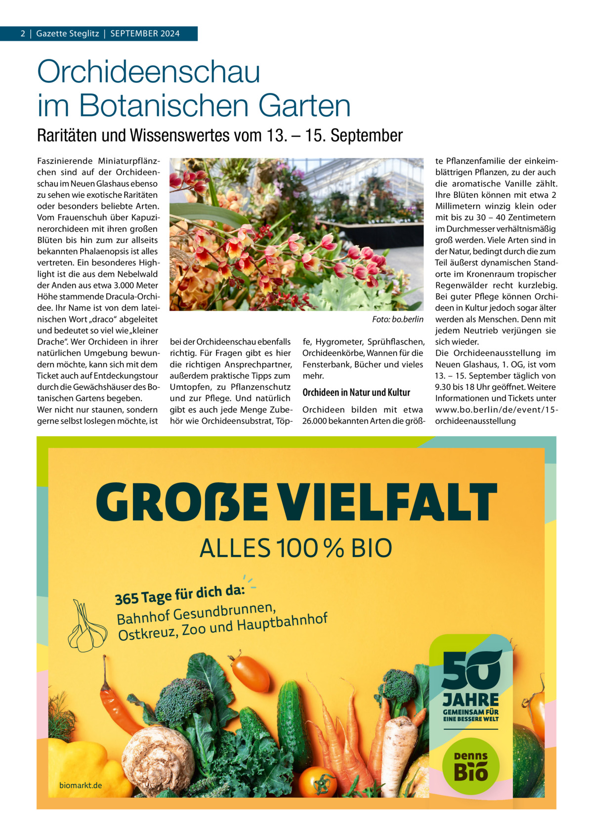 2  |  Gazette Steglitz  |  September 2024  Orchideenschau im Botanischen Garten Raritäten und Wissenswertes vom 13. – 15. September Faszinierende Miniaturpflänzchen sind auf der Orchideenschau im Neuen Glashaus ebenso zu sehen wie exotische Raritäten oder besonders beliebte Arten. Vom Frauenschuh über Kapuzinerorchideen mit ihren großen Blüten bis hin zum zur allseits bekannten Phalaenopsis ist alles vertreten. Ein besonderes Highlight ist die aus dem Nebelwald der Anden aus etwa 3.000 Meter Höhe stammende Dracula-Orchidee. Ihr Name ist von dem lateinischen Wort „draco“ abgeleitet und bedeutet so viel wie „kleiner Drache“. Wer Orchideen in ihrer natürlichen Umgebung bewundern möchte, kann sich mit dem Ticket auch auf Entdeckungstour durch die Gewächshäuser des Botanischen Gartens begeben. Wer nicht nur staunen, sondern gerne selbst loslegen möchte, ist  � bei der Orchideenschau ebenfalls richtig. Für Fragen gibt es hier die richtigen Ansprechpartner, außerdem praktische Tipps zum Umtopfen, zu Pflanzenschutz und zur Pflege. Und natürlich gibt es auch jede Menge Zubehör wie Orchideensubstrat, Töp te Pflanzenfamilie der einkeimblättrigen Pflanzen, zu der auch die aromatische Vanille zählt. Ihre Blüten können mit etwa 2 Millimetern winzig klein oder mit bis zu 30 – 40 Zentimetern im Durchmesser verhältnismäßig groß werden. Viele Arten sind in der Natur, bedingt durch die zum Teil äußerst dynamischen Standorte im Kronenraum tropischer Regenwälder recht kurzlebig. Bei guter Pflege können Orchideen in Kultur jedoch sogar älter Foto: bo.berlin werden als Menschen. Denn mit jedem Neutrieb verjüngen sie fe, Hygrometer, Sprühflaschen, sich wieder. Orchideenkörbe, Wannen für die Die Orchideenausstellung im Fensterbank, Bücher und vieles Neuen Glashaus, 1. OG, ist vom mehr. 13. – 15. September täglich von 9.30 bis 18 Uhr geöffnet. Weitere Orchideen in Natur und Kultur Informationen und Tickets unter Orchideen bilden mit etwa www.bo.berlin/de/event/1526.000 bekannten Arten die größ- orchideenausstellung  GROẞE VIELFALT ALLES 100 % BIO  ich da: 365 Tage für d ndbrunnen, Bahnhof Gesu nd Hauptbahnhof u Ostkreuz, Zoo  biomarkt.de