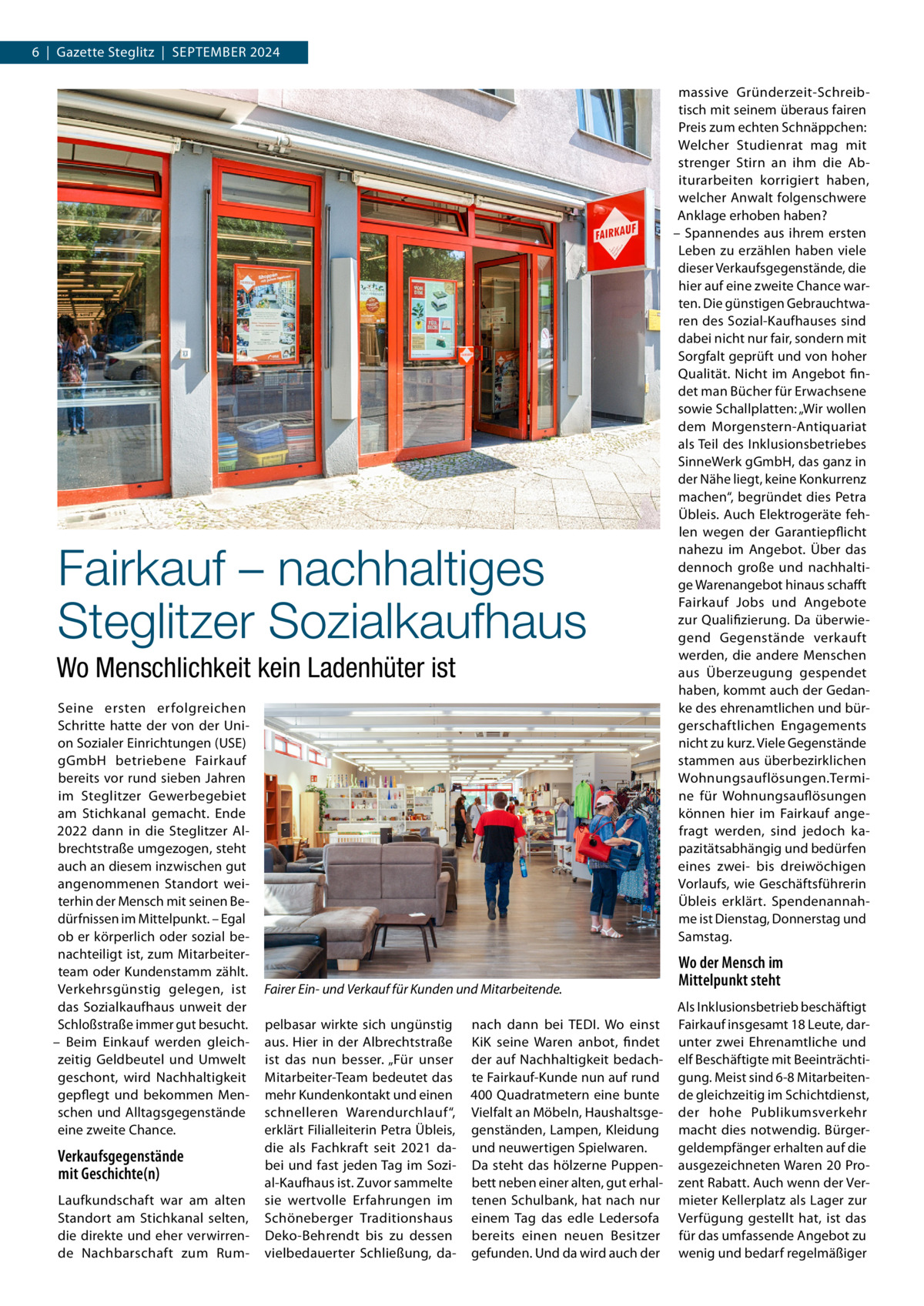 6  |  Gazette Steglitz  |  September 2024  Fairkauf – nachhaltiges Steglitzer Sozialkaufhaus Wo Menschlichkeit kein Ladenhüter ist Seine ersten erfolgreichen Schritte hatte der von der Union Sozialer Einrichtungen (USE) gGmbH betriebene Fairkauf bereits vor rund sieben Jahren im Steglitzer Gewerbegebiet am Stichkanal gemacht. Ende 2022 dann in die Steglitzer Albrechtstraße umgezogen, steht auch an diesem inzwischen gut angenommenen Standort weiterhin der Mensch mit seinen Bedürfnissen im Mittelpunkt. – Egal ob er körperlich oder sozial benachteiligt ist, zum Mitarbeiterteam oder Kundenstamm zählt. Verkehrsgünstig gelegen, ist das Sozialkaufhaus unweit der Schloßstraße immer gut besucht. – Beim Einkauf werden gleichzeitig Geldbeutel und Umwelt geschont, wird Nachhaltigkeit gepflegt und bekommen Menschen und Alltagsgegenstände eine zweite Chance.  Verkaufsgegenstände mit Geschichte(n) Laufkundschaft war am alten Standort am Stichkanal selten, die direkte und eher verwirrende Nachbarschaft zum Rum Fairer Ein- und Verkauf für Kunden und Mitarbeitende. pelbasar wirkte sich ungünstig aus. Hier in der Albrechtstraße ist das nun besser. „Für unser Mitarbeiter-Team bedeutet das mehr Kundenkontakt und einen schnelleren Warendurchlauf“, erklärt Filialleiterin Petra Übleis, die als Fachkraft seit 2021 dabei und fast jeden Tag im Sozial-Kaufhaus ist. Zuvor sammelte sie wertvolle Erfahrungen im Schöneberger Traditionshaus Deko-Behrendt bis zu dessen vielbedauerter Schließung, da nach dann bei TEDI. Wo einst KiK seine Waren anbot, findet der auf Nachhaltigkeit bedachte Fairkauf-Kunde nun auf rund 400 Quadratmetern eine bunte Vielfalt an Möbeln, Haushaltsgegenständen, Lampen, Kleidung und neuwertigen Spielwaren. Da steht das hölzerne Puppenbett neben einer alten, gut erhaltenen Schulbank, hat nach nur einem Tag das edle Ledersofa bereits einen neuen Besitzer gefunden. Und da wird auch der  massive Gründerzeit-Schreibtisch mit seinem überaus fairen Preis zum echten Schnäppchen: Welcher Studienrat mag mit strenger Stirn an ihm die Abiturarbeiten korrigiert haben, welcher Anwalt folgenschwere Anklage erhoben haben? – Spannendes aus ihrem ersten Leben zu erzählen haben viele dieser Verkaufsgegenstände, die hier auf eine zweite Chance warten. Die günstigen Gebrauchtwaren des Sozial-Kaufhauses sind dabei nicht nur fair, sondern mit Sorgfalt geprüft und von hoher Qualität. Nicht im Angebot findet man Bücher für Erwachsene sowie Schallplatten: „Wir wollen dem Morgenstern-Antiquariat als Teil des Inklusionsbetriebes SinneWerk gGmbH, das ganz in der Nähe liegt, keine Konkurrenz machen“, begründet dies Petra Übleis. Auch Elektrogeräte fehlen wegen der Garantiepflicht nahezu im Angebot. Über das dennoch große und nachhaltige Warenangebot hinaus schafft Fairkauf Jobs und Angebote zur Qualifizierung. Da überwiegend Gegenstände verkauft werden, die andere Menschen aus Überzeugung gespendet haben, kommt auch der Gedanke des ehrenamtlichen und bürgerschaftlichen Engagements nicht zu kurz. Viele Gegenstände stammen aus überbezirklichen Wohnungsauflösungen.Termine für Wohnungsauflösungen können hier im Fairkauf angefragt werden, sind jedoch kapazitätsabhängig und bedürfen eines zwei- bis dreiwöchigen Vorlaufs, wie Geschäftsführerin Übleis erklärt. Spendenannahme ist Dienstag, Donnerstag und Samstag.  Wo der Mensch im Mittelpunkt steht Als Inklusionsbetrieb beschäftigt Fairkauf insgesamt 18 Leute, darunter zwei Ehrenamtliche und elf Beschäftigte mit Beeinträchtigung. Meist sind 6-8 Mitarbeitende gleichzeitig im Schichtdienst, der hohe Publikumsverkehr macht dies notwendig. Bürgergeldempfänger erhalten auf die ausgezeichneten Waren 20 Prozent Rabatt. Auch wenn der Vermieter Kellerplatz als Lager zur Verfügung gestellt hat, ist das für das umfassende Angebot zu wenig und bedarf regelmäßiger