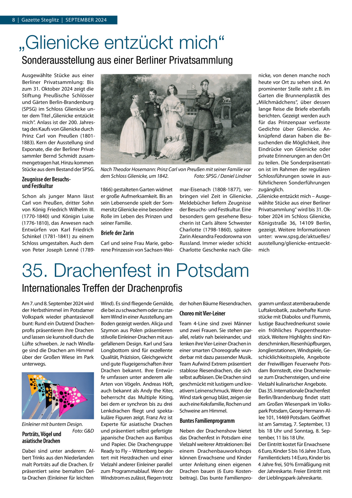 8  |  Gazette Steglitz  |  September 2024  „Glienicke entzückt mich“ Sonderausstellung aus einer Berliner Privatsammlung Ausgewählte Stücke aus einer Berliner Privatsammlung: Bis zum 31. Oktober 2024 zeigt die Stiftung Preußische Schlösser und Gärten Berlin-Brandenburg (SPSG) im Schloss Glienicke unter dem Titel „Glienicke entzückt mich“. Anlass ist der 200. Jahrestag des Kaufs von Glienicke durch Prinz Carl von Preußen (18011883). Kern der Ausstellung sind Exponate, die der Berliner Privatsammler Bernd Schmidt zusammengetragen hat. Hinzu kommen Stücke aus dem Bestand der SPSG.  Zeugnisse der Besuchsund Festkultur Schon als junger Mann lässt Carl von Preußen, dritter Sohn von König Friedrich Wilhelm  III. (1770-1840) und Königin Luise (1776-1810), das Anwesen nach Entwürfen von Karl Friedrich Schinkel (1781-1841) zu einem Schloss umgestalten. Auch dem von Peter Joseph Lenné (1789 Nach Theodor Hosemann: Prinz Carl von Preußen mit seiner Familie vor dem Schloss Glienicke, um 1842.� Foto: SPSG / Daniel Lindner 1866) gestalteten Garten widmet er große Aufmerksamkeit. Bis an sein Lebensende spielt der Sommersitz Glienicke eine besondere Rolle im Leben des Prinzen und seiner Familie.  Briefe der Zarin Carl und seine Frau Marie, geborene Prinzessin von Sachsen-Wei mar-Eisenach (1808-1877), verbringen viel Zeit in Glienicke. Meldebücher liefern Zeugnisse der Besuchs- und Festkultur. Eine besonders gern gesehene Besucherin ist Carls ältere Schwester Charlotte (1798-1860), spätere Zarin Alexandra Feodorowna von Russland. Immer wieder schickt Charlotte Geschenke nach Glie nicke, von denen manche noch heute vor Ort zu sehen sind. An prominenter Stelle steht z. B. im Garten die Brunnenplastik des „Milchmädchens“, über dessen lange Reise die Briefe ebenfalls berichten. Gezeigt werden auch für das Prinzenpaar verfasste Gedichte über Glienicke. Anknüpfend daran haben die Besuchenden die Möglichkeit, ihre Eindrücke von Glienicke oder private Erinnerungen an den Ort zu teilen. Die Sonderpräsentation ist im Rahmen der regulären Schlossführungen sowie in ausführlicheren Sonderführungen zugänglich. „Glienicke entzückt mich – Ausgewählte Stücke aus einer Berliner Privatsammlung“ wird bis 31. Oktober 2024 im Schloss Glienicke, Königstraße  36, 14109  Berlin, gezeigt. Weitere Informationen unter: www.spsg.de/aktuelles/ ausstellung/glienicke-entzuecktmich  35. Drachenfest in Potsdam Internationales Treffen der Drachenprofis Am 7. und 8. September 2024 wird der Herbsthimmel im Potsdamer Volkspark wieder phantasievoll bunt: Rund ein Dutzend Drachenprofis präsentieren ihre Drachen und lassen sie kunstvoll durch die Lüfte schweben. Je nach Windlage sind die Drachen am Himmel über der Großen Wiese im Park unterwegs.  Einleiner mit buntem Design. � Foto: G&D  Porträts, Vögel und asiatische Drachen  Dabei sind unter anderem: Albert Trinks aus den Niederlanden malt Porträts auf die Drachen. Er präsentiert seine bemalten Delta-Drachen (Einleiner für leichten  Wind). Es sind fliegende Gemälde, die bei zu schwachem oder zu starkem Wind in einer Ausstellung am Boden gezeigt werden. Alicja und Szymon aus Polen präsentieren stilvolle Einleiner-Drachen mit ausgefallenem Design. Karl und Sara Longbottom sind für exzellente Qualität, Präzision, Gleichgewicht und gute Flugeigenschaften ihrer Drachen bekannt. Ihre Entwürfe umfassen unter anderem alle Arten von Vögeln. Andreas Höft, auch bekannt als Andy the Kiter, beherrscht das Multiple Kiting, bei dem er synchron bis zu drei Lenkdrachen fliegt und spektakuläre Figuren zeigt. Franz Arz ist Experte für asiatische Drachen und präsentiert selbst gefertigte japanische Drachen aus Bambus und Papier. Die Drachengruppe Ready to Fly – Wittenberg begeistert mit Herzdrachen und einer Vielzahl anderer Einleiner parallel zum Programmablauf. Wenn der Windstrom es zulässt, fliegen trotz  der hohen Bäume Riesendrachen.  Choreo mit Vier-Leiner Team 4-Line sind zwei Männer und zwei Frauen. Sie stehen parallel, relativ nah beieinander, und lenken ihre Vier-Leiner-Drachen in einer smarten Choreografie wunderbar mit dazu passender Musik. Team Aufwind Extrem präsentiert stablose Riesendrachen, die sich selbst aufblasen. Die Drachen sind geschmückt mit lustigem und kreativem Leinenschmuck. Wenn der Wind stark genug bläst, zeigen sie auch eine Keksfamilie, Rochen und Schweine am Himmel.  Buntes Familienprogramm Neben der Drachenshow bietet das Drachenfest in Potsdam eine Vielzahl weiterer Attraktionen: Bei einem Drachenbauworkshops können Erwachsene und Kinder unter Anleitung einen eigenen Drachen bauen (6  Euro Kostenbeitrag). Das bunte Familienpro gramm umfasst atemberaubende Luftakrobatik, zauberhafte Kunststücke mit Diabolos und Flummis, lustige Bauchrednerkunst sowie ein fröhliches Puppentheaterstück. Weitere Highlights sind Kinderschminken, Riesenhüpfburgen, Jonglierstationen, Windspiele, Geschicklichkeitsspiele, Angebote der Freiwilligen Feuerwehr Potsdam Bornstedt, eine Drachenwiese zum Drachensteigen, und eine Vielzahl kulinarischer Angebote. Das 35. Internationale Drachenfest Berlin/Brandenburg findet statt am Großen Wiesenpark im Volkspark Potsdam, Georg-Hermann-Allee 101, 14469 Potsdam. Geöffnet ist am Samstag, 7. September, 13 bis 18  Uhr und Sonntag, 8.  September, 11 bis 18 Uhr. Der Eintritt kostet für Erwachsene 6 Euro, Kinder 5 bis 16 Jahre 3 Euro, Familientickets 14 Euro, Kinder bis 4 Jahre frei, 50 % Ermäßigung mit der Jahreskarte. Freier Eintritt mit der Lieblingspark-Jahreskarte.