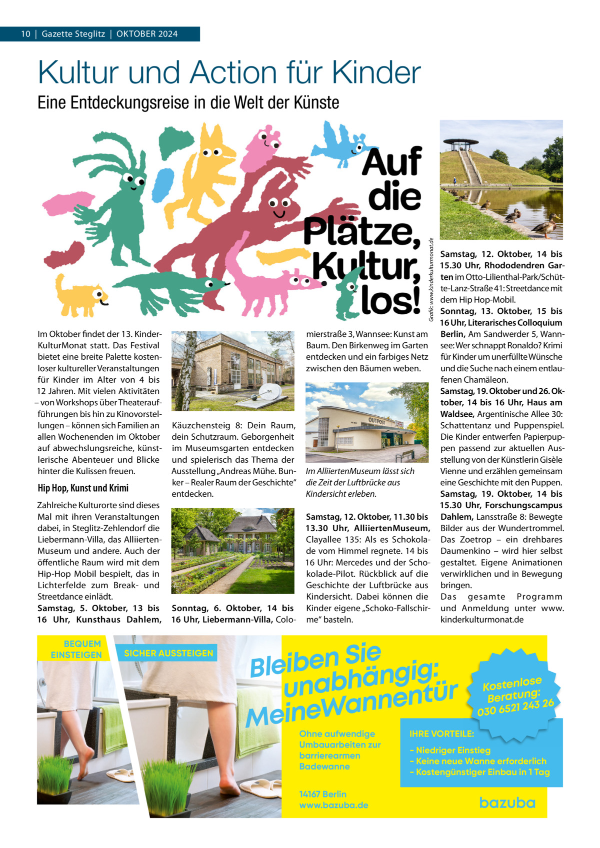 10  |  Gazette Steglitz  |  Oktober 2024  Kultur und Action für Kinder  Grafik: www.kinderkulturmonat.de  Eine Entdeckungsreise in die Welt der Künste  Im Oktober findet der 13. KinderKulturMonat statt. Das Festival bietet eine breite Palette kostenloser kultureller Veranstaltungen für Kinder im Alter von 4 bis 12 Jahren. Mit vielen Aktivitäten – von Workshops über Theateraufführungen bis hin zu Kinovorstellungen – können sich Familien an allen Wochenenden im Oktober auf abwechslungsreiche, künstlerische Abenteuer und Blicke hinter die Kulissen freuen.  Hip Hop, Kunst und Krimi Zahlreiche Kulturorte sind dieses Mal mit ihren Veranstaltungen dabei, in Steglitz-Zehlendorf die Liebermann-Villa, das AlliiertenMuseum und andere. Auch der öffentliche Raum wird mit dem Hip-Hop Mobil bespielt, das in Lichterfelde zum Break- und Streetdance einlädt. Samstag, 5.  Oktober, 13 bis 16  Uhr, Kunsthaus Dahlem, BEQUEM EINSTEIGEN  Samstag, 12.  Oktober, 14 bis 15.30  Uhr, Rhododendren Garten im Otto-Lilienthal-Park/Schütte-Lanz-Straße 41: Streetdance mit dem Hip Hop-Mobil. Sonntag, 13.  Oktober, 15 bis 16 Uhr, Literarisches Colloquium mierstraße 3, Wannsee: Kunst am Berlin, Am Sandwerder 5, WannBaum. Den Birkenweg im Garten see: Wer schnappt Ronaldo? Krimi entdecken und ein farbiges Netz für Kinder um unerfüllte Wünsche und die Suche nach einem entlauzwischen den Bäumen weben. fenen Chamäleon. Samstag, 19. Oktober und 26. Oktober, 14 bis 16  Uhr, Haus am Waldsee, Argentinische Allee 30: Schattentanz und Puppenspiel. Käuzchensteig  8: Dein Raum, dein Schutzraum. Geborgenheit Die Kinder entwerfen Papierpupim Museumsgarten entdecken pen passend zur aktuellen Ausstellung von der Künstlerin Gisèle und spielerisch das Thema der Ausstellung „Andreas Mühe. Bun- Im AlliiertenMuseum lässt sich Vienne und erzählen gemeinsam ker – Realer Raum der Geschichte“ die Zeit der Luftbrücke aus eine Geschichte mit den Puppen. entdecken. Samstag, 19.  Oktober, 14 bis Kindersicht erleben. 15.30  Uhr, Forschungscampus Samstag, 12. Oktober, 11.30 bis Dahlem, Lansstraße 8: Bewegte 13.30  Uhr, AlliiertenMuseum, Bilder aus der Wundertrommel. Clayallee  135: Als es Schokola- Das Zoetrop – ein drehbares de vom Himmel regnete. 14 bis Daumenkino – wird hier selbst 16 Uhr: Mercedes und der Scho- gestaltet. Eigene Animationen kolade-Pilot. Rückblick auf die verwirklichen und in Bewegung Geschichte der Luftbrücke aus bringen. Kindersicht. Dabei können die Das gesamte Programm Sonntag, 6.  Oktober, 14 bis Kinder eigene „Schoko-Fallschir- und Anmeldung unter www. 16 Uhr, Liebermann-Villa, Colo- me“ basteln. kinderkulturmonat.de  SICHER AUSSTEIGEN  Sie n e b i e l : B g i g n ä h unab nentür an W e n i e M Ohne aufwendige Umbauarbeiten zur barrierearmen Badewanne 14167 Berlin www.bazuba.de  se Kostenlo g: Beratun 26 243 030 6521  IHRE VORTEILE:  - Niedriger Einstieg - Keine neue Wanne erforderlich - Kostengünstiger Einbau in 1 Tag