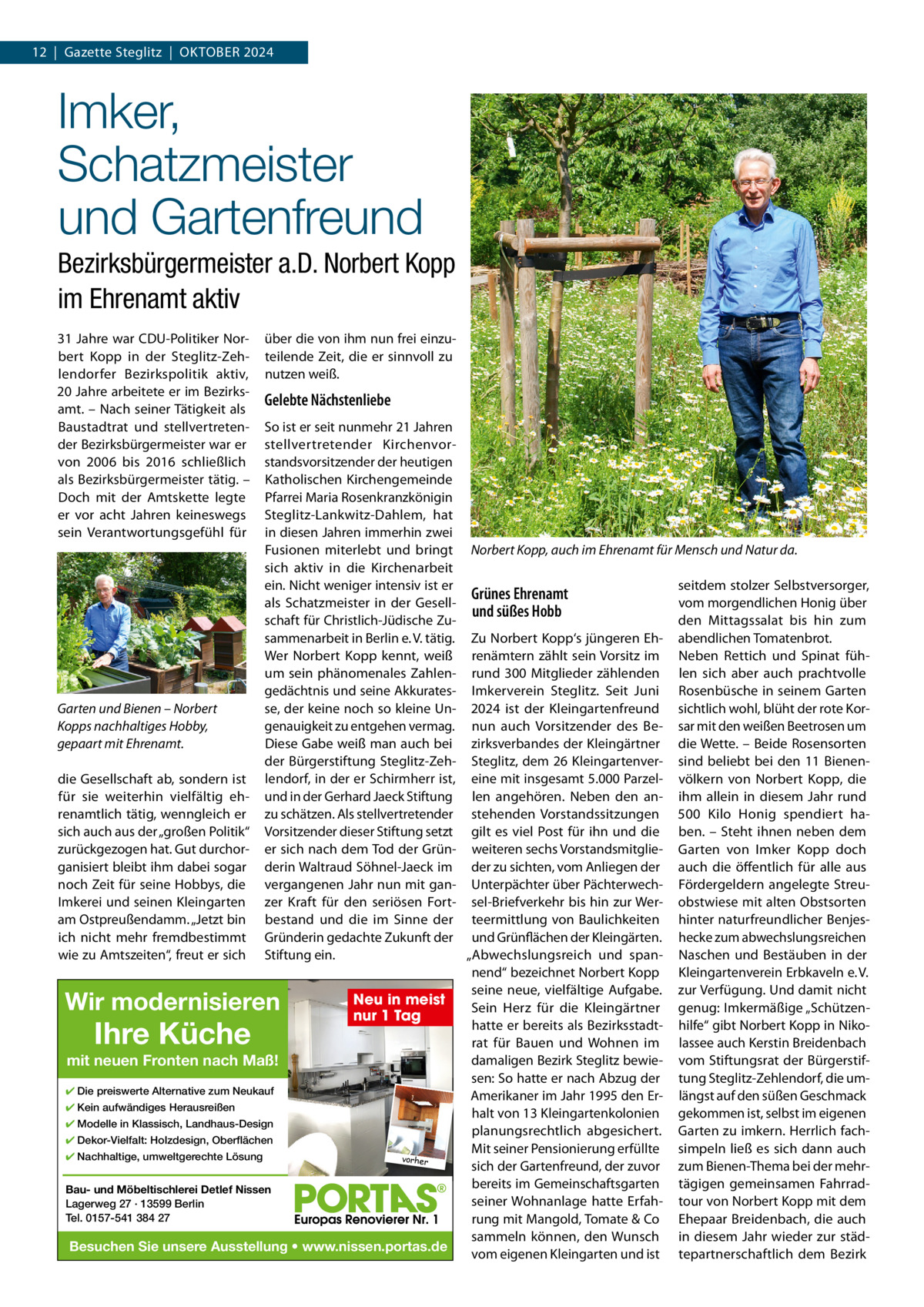 12  |  Gazette Steglitz  |  OktOber 2024  Imker, Schatzmeister und Gartenfreund Bezirksbürgermeister a.D. Norbert Kopp im Ehrenamt aktiv 31 Jahre war CDU-Politiker Norbert kopp in der Steglitz-Zehlendorfer bezirkspolitik aktiv, 20 Jahre arbeitete er im bezirksamt. – Nach seiner tätigkeit als baustadtrat und stellvertretender bezirksbürgermeister war er von 2006 bis 2016 schließlich als bezirksbürgermeister tätig. – Doch mit der Amtskette legte er vor acht Jahren keineswegs sein Verantwortungsgefühl für  über die von ihm nun frei einzuteilende Zeit, die er sinnvoll zu nutzen weiß.  Gelebte Nächstenliebe  So ist er seit nunmehr 21 Jahren stellvertretender kirchenvorstandsvorsitzender der heutigen katholischen kirchengemeinde Pfarrei Maria rosenkranzkönigin Steglitz-Lankwitz-Dahlem, hat in diesen Jahren immerhin zwei Fusionen miterlebt und bringt Norbert Kopp, auch im Ehrenamt für Mensch und Natur da. sich aktiv in die kirchenarbeit ein. Nicht weniger intensiv ist er seitdem stolzer Selbstversorger, Grünes Ehrenamt als Schatzmeister in der Gesellvom morgendlichen Honig über und süßes Hobb schaft für Christlich-Jüdische Zuden Mittagssalat bis hin zum sammenarbeit in berlin e. V. tätig. Zu Norbert kopp‘s jüngeren eh- abendlichen tomatenbrot. Wer Norbert kopp kennt, weiß renämtern zählt sein Vorsitz im Neben rettich und Spinat fühum sein phänomenales Zahlen- rund 300 Mitglieder zählenden len sich aber auch prachtvolle gedächtnis und seine Akkurates- Imkerverein Steglitz. Seit Juni rosenbüsche in seinem Garten Garten und Bienen – Norbert se, der keine noch so kleine Un- 2024 ist der kleingartenfreund sichtlich wohl, blüht der rote korgenauigkeit zu entgehen vermag. nun auch Vorsitzender des be- sar mit den weißen beetrosen um Kopps nachhaltiges Hobby, Diese Gabe weiß man auch bei zirksverbandes der kleingärtner die Wette. – beide rosensorten gepaart mit Ehrenamt. der bürgerstiftung Steglitz-Zeh- Steglitz, dem 26 kleingartenver- sind beliebt bei den 11 bienendie Gesellschaft ab, sondern ist lendorf, in der er Schirmherr ist, eine mit insgesamt 5.000 Parzel- völkern von Norbert kopp, die für sie weiterhin vielfältig eh- und in der Gerhard Jaeck Stiftung len angehören. Neben den an- ihm allein in diesem Jahr rund renamtlich tätig, wenngleich er zu schätzen. Als stellvertretender stehenden Vorstandssitzungen 500  kilo Honig spendiert hasich auch aus der „großen Politik“ Vorsitzender dieser Stiftung setzt gilt es viel Post für ihn und die ben. – Steht ihnen neben dem zurückgezogen hat. Gut durchor- er sich nach dem tod der Grün- weiteren sechs Vorstandsmitglie- Garten von Imker kopp doch ganisiert bleibt ihm dabei sogar derin Waltraud Söhnel-Jaeck im der zu sichten, vom Anliegen der auch die öffentlich für alle aus noch Zeit für seine Hobbys, die vergangenen Jahr nun mit gan- Unterpächter über Pächterwech- Fördergeldern angelegte StreuImkerei und seinen kleingarten zer kraft für den seriösen Fort- sel-briefverkehr bis hin zur Wer- obstwiese mit alten Obstsorten am Ostpreußendamm. „Jetzt bin bestand und die im Sinne der teermittlung von baulichkeiten hinter naturfreundlicher benjesich nicht mehr fremdbestimmt Gründerin gedachte Zukunft der und Grünflächen der kleingärten. hecke zum abwechslungsreichen wie zu Amtszeiten“, freut er sich Stiftung ein. „Abwechslungsreich und span- Naschen und bestäuben in der nend“ bezeichnet Norbert kopp kleingartenverein erbkaveln e. V. seine neue, vielfältige Aufgabe. zur Verfügung. Und damit nicht Neu in meist Sein Herz für die kleingärtner genug: Imkermäßige „Schützennur 1 Tag hatte er bereits als bezirksstadt- hilfe“ gibt Norbert kopp in Nikorat für bauen und Wohnen im lassee auch kerstin breidenbach damaligen bezirk Steglitz bewie- vom Stiftungsrat der bürgerstifmit neuen Fronten nach Maß! sen: So hatte er nach Abzug der tung Steglitz-Zehlendorf, die um✔ Die preiswerte Alternative zum Neukauf Amerikaner im Jahr 1995 den er- längst auf den süßen Geschmack ✔ Kein aufwändiges Herausreißen halt von 13 kleingartenkolonien gekommen ist, selbst im eigenen ✔ Modelle in Klassisch, Landhaus-Design planungsrechtlich abgesichert. Garten zu imkern. Herrlich fach✔ Dekor-Vielfalt: Holzdesign, Oberflächen Mit seiner Pensionierung erfüllte simpeln ließ es sich dann auch ✔ Nachhaltige, umweltgerechte Lösung vorher sich der Gartenfreund, der zuvor zum bienen-thema bei der mehrbereits im Gemeinschaftsgarten tägigen gemeinsamen FahrradBau- und Möbeltischlerei Detlef Nissen seiner Wohnanlage hatte erfah- tour von Norbert kopp mit dem Lagerweg 27 · 13599 Berlin Tel. 0157-541 384 27 rung mit Mangold, tomate & Co ehepaar breidenbach, die auch sammeln können, den Wunsch in diesem Jahr wieder zur städBesuchen Sie unsere Ausstellung • www.nissen.portas.de vom eigenen kleingarten und ist tepartnerschaftlich dem bezirk  Wir modernisieren  Ihre Küche