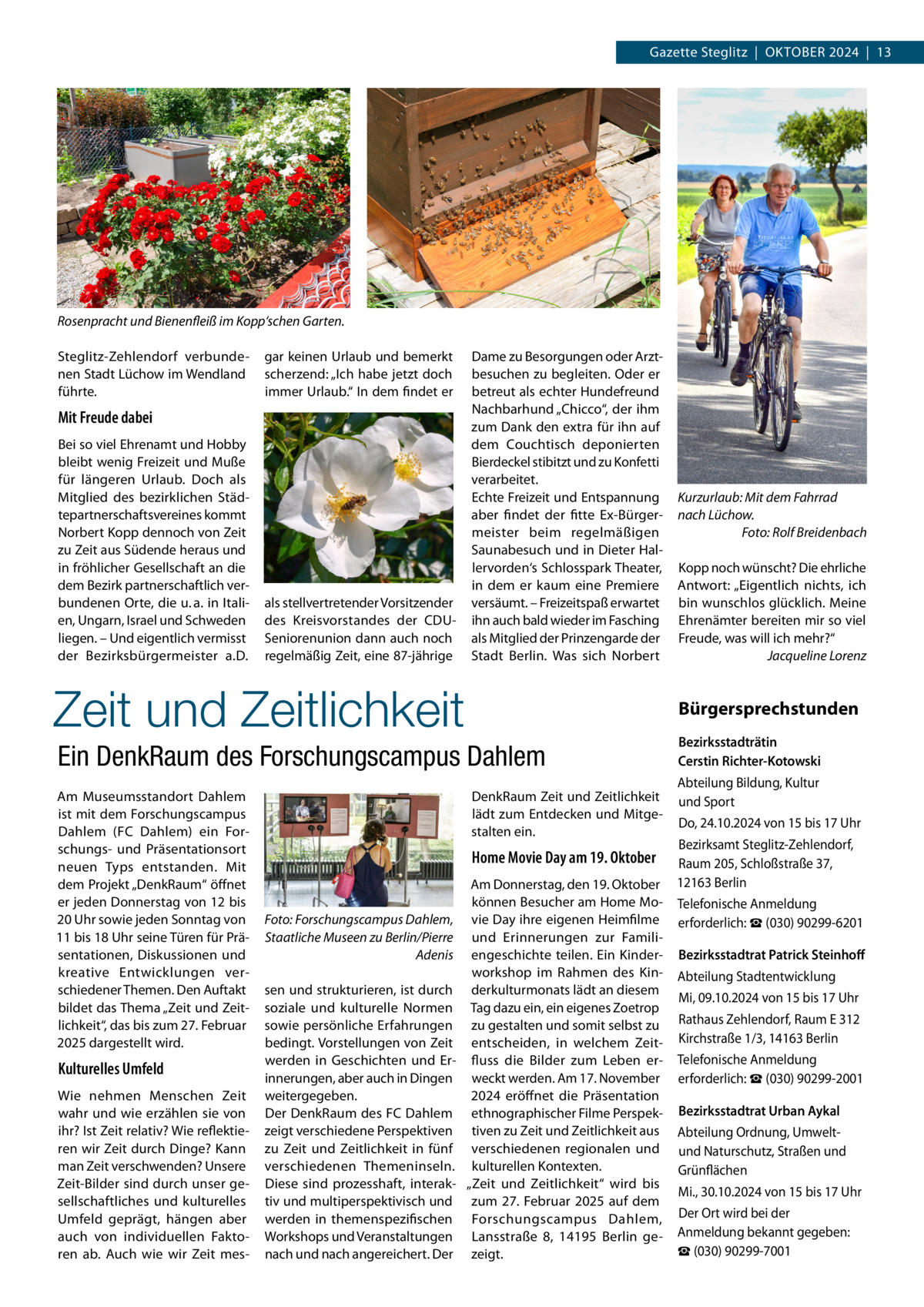 Gazette Steglitz  |  Oktober 2024  |  13  Rosenpracht und Bienenfleiß im Kopp‘schen Garten. Steglitz-Zehlendorf verbundenen Stadt Lüchow im Wendland führte.  gar keinen Urlaub und bemerkt scherzend: „Ich habe jetzt doch immer Urlaub.“ In dem findet er  Mit Freude dabei Bei so viel Ehrenamt und Hobby bleibt wenig Freizeit und Muße für längeren Urlaub. Doch als Mitglied des bezirklichen Städtepartnerschaftsvereines kommt Norbert Kopp dennoch von Zeit zu Zeit aus Südende heraus und in fröhlicher Gesellschaft an die dem Bezirk partnerschaftlich verbundenen Orte, die u. a. in Italien, Ungarn, Israel und Schweden liegen. – Und eigentlich vermisst der Bezirksbürgermeister a.D.  als stellvertretender Vorsitzender des Kreisvorstandes der CDUSenioren­union dann auch noch regelmäßig Zeit, eine 87-jährige  Dame zu Besorgungen oder Arztbesuchen zu begleiten. Oder er betreut als echter Hundefreund Nachbarhund „Chicco“, der ihm zum Dank den extra für ihn auf dem Couchtisch deponierten Bierdeckel stibitzt und zu Konfetti verarbeitet. Echte Freizeit und Entspannung aber findet der fitte Ex-Bürgermeister beim regelmäßigen Saunabesuch und in Dieter Hallervorden‘s Schlosspark Theater, in dem er kaum eine Premiere versäumt. – Freizeitspaß erwartet ihn auch bald wieder im Fasching als Mitglied der Prinzengarde der Stadt Berlin. Was sich Norbert  Zeit und Zeitlichkeit  Kulturelles Umfeld Wie nehmen Menschen Zeit wahr und wie erzählen sie von ihr? Ist Zeit relativ? Wie reflektieren wir Zeit durch Dinge? Kann man Zeit verschwenden? Unsere Zeit-Bilder sind durch unser gesellschaftliches und kulturelles Umfeld geprägt, hängen aber auch von individuellen Faktoren ab. Auch wie wir Zeit mes DenkRaum Zeit und Zeitlichkeit lädt zum Entdecken und Mitgestalten ein.  Home Movie Day am 19. Oktober  Foto: Forschungscampus Dahlem, Staatliche Museen zu Berlin/Pierre Adenis sen und strukturieren, ist durch soziale und kulturelle Normen sowie persönliche Erfahrungen bedingt. Vorstellungen von Zeit werden in Geschichten und Erinnerungen, aber auch in Dingen weitergegeben. Der DenkRaum des FC Dahlem zeigt verschiedene Perspektiven zu Zeit und Zeitlichkeit in fünf verschiedenen Themeninseln. Diese sind prozesshaft, interaktiv und multiperspektivisch und werden in themenspezifischen Workshops und Veranstaltungen nach und nach angereichert. Der  Kopp noch wünscht? Die ehrliche Antwort: „Eigentlich nichts, ich bin wunschlos glücklich. Meine Ehrenämter bereiten mir so viel Freude, was will ich mehr?“ � Jacqueline Lorenz  Bürgersprechstunden  Ein DenkRaum des Forschungscampus Dahlem Am Museumsstandort Dahlem ist mit dem Forschungscampus Dahlem (FC Dahlem) ein Forschungs- und Präsentationsort neuen Typs entstanden. Mit dem Projekt „DenkRaum“ öffnet er jeden Donnerstag von 12 bis 20 Uhr sowie jeden Sonntag von 11 bis 18 Uhr seine Türen für Präsentationen, Diskussionen und kreative Entwicklungen verschiedener Themen. Den Auftakt bildet das Thema „Zeit und Zeitlichkeit“, das bis zum 27. Februar 2025 dargestellt wird.  Kurzurlaub: Mit dem Fahrrad nach Lüchow. � Foto: Rolf Breidenbach  Am Donnerstag, den 19. Oktober können Besucher am Home Movie Day ihre eigenen Heimfilme und Erinnerungen zur Familiengeschichte teilen. Ein Kinderworkshop im Rahmen des Kinderkulturmonats lädt an diesem Tag dazu ein, ein eigenes Zoetrop zu gestalten und somit selbst zu entscheiden, in welchem Zeitfluss die Bilder zum Leben erweckt werden. Am 17. November 2024 eröffnet die Präsentation ethnographischer Filme Perspektiven zu Zeit und Zeitlichkeit aus verschiedenen regionalen und kulturellen Kontexten. „Zeit und Zeitlichkeit“ wird bis zum 27. Februar 2025 auf dem Forschungscampus Dahlem, Lansstraße  8, 14195  Berlin gezeigt.  Bezirksstadträtin Cerstin Richter-Kotowski Abteilung Bildung, Kultur und Sport Do, 24.10.2024 von 15 bis 17 Uhr Bezirksamt Steglitz-Zehlendorf, Raum 205, Schloßstraße 37, 12163 Berlin Telefonische Anmeldung erforderlich: ☎ (030) 90299-6201 Bezirksstadtrat Patrick Steinhoff Abteilung Stadtentwicklung Mi, 09.10.2024 von 15 bis 17 Uhr Rathaus Zehlendorf, Raum E 312 Kirchstraße 1/3, 14163 Berlin Telefonische Anmeldung erforderlich: ☎ (030) 90299-2001 Bezirksstadtrat Urban Aykal Abteilung Ordnung, Umweltund Naturschutz, Straßen und Grünflächen Mi., 30.10.2024 von 15 bis 17 Uhr Der Ort wird bei der Anmeldung bekannt gegeben: ☎ (030) 90299-7001