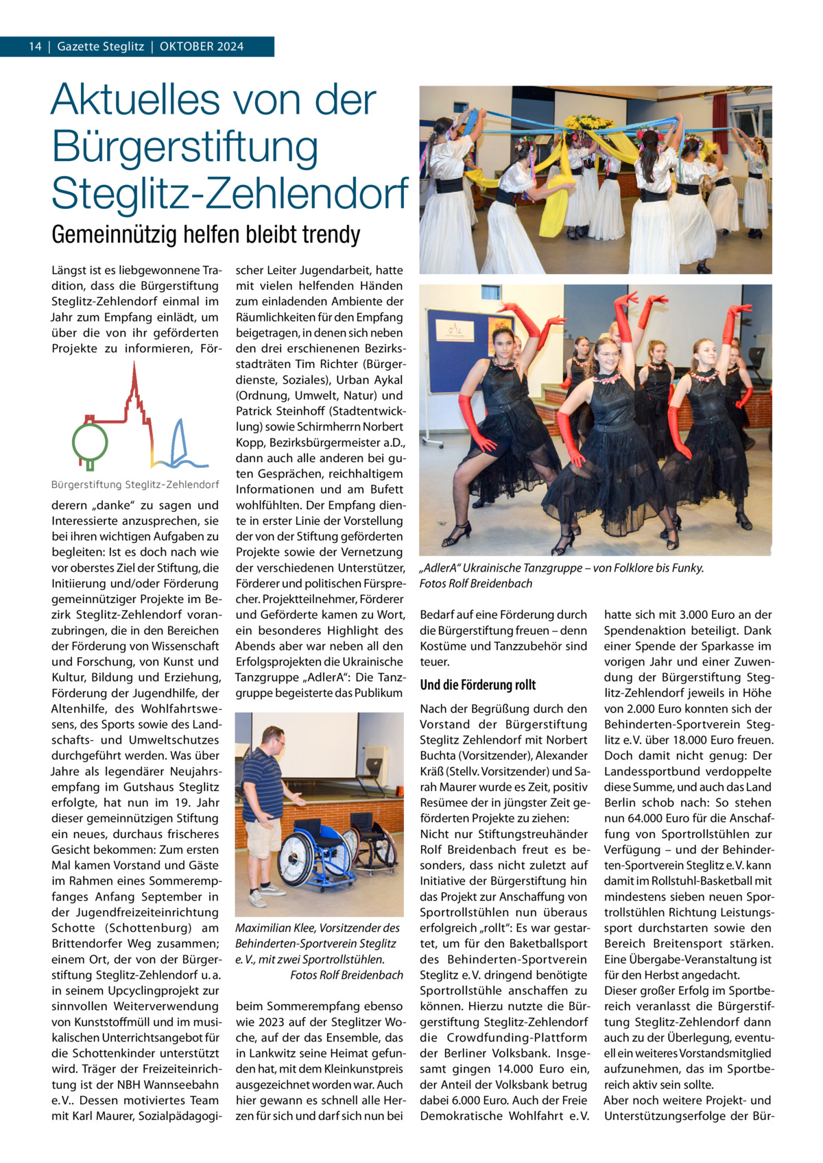 14  |  Gazette Steglitz  |  Oktober 2024  Aktuelles von der Bürgerstiftung Steglitz-Zehlendorf Gemeinnützig helfen bleibt trendy Längst ist es liebgewonnene Tradition, dass die Bürgerstiftung Steglitz-Zehlendorf einmal im Jahr zum Empfang einlädt, um über die von ihr geförderten Projekte zu informieren, För Bürgerstiftung Steglitz-Zehlendorf  derern „danke“ zu sagen und Interessierte anzusprechen, sie bei ihren wichtigen Aufgaben zu begleiten: Ist es doch nach wie vor oberstes Ziel der Stiftung, die Initiierung und/oder Förderung gemeinnütziger Projekte im Bezirk Steglitz-Zehlendorf voranzubringen, die in den Bereichen der Förderung von Wissenschaft und Forschung, von Kunst und Kultur, Bildung und Erziehung, Förderung der Jugendhilfe, der Altenhilfe, des Wohlfahrtswesens, des Sports sowie des Landschafts- und Umweltschutzes durchgeführt werden. Was über Jahre als legendärer Neujahrsempfang im Gutshaus Steglitz erfolgte, hat nun im 19.  Jahr dieser gemeinnützigen Stiftung ein neues, durchaus frischeres Gesicht bekommen: Zum ersten Mal kamen Vorstand und Gäste im Rahmen eines Sommerempfanges Anfang September in der Jugendfreizeiteinrichtung Schotte (Schottenburg) am Brittendorfer Weg zusammen; einem Ort, der von der Bürgerstiftung Steglitz-Zehlendorf u. a. in seinem Upcyclingprojekt zur sinnvollen Weiterverwendung von Kunststoffmüll und im musikalischen Unterrichtsangebot für die Schottenkinder unterstützt wird. Träger der Freizeiteinrichtung ist der NBH Wannseebahn e. V.. Dessen motiviertes Team mit Karl Maurer, Sozialpädagogi scher Leiter Jugendarbeit, hatte mit vielen helfenden Händen zum einladenden Ambiente der Räumlichkeiten für den Empfang beigetragen, in denen sich neben den drei erschienenen Bezirksstadträten Tim Richter (Bürgerdienste, Soziales), Urban Aykal (Ordnung, Umwelt, Natur) und Patrick Steinhoff (Stadtentwicklung) sowie Schirmherrn Norbert Kopp, Bezirksbürgermeister a.D., dann auch alle anderen bei guten Gesprächen, reichhaltigem Informationen und am Bufett wohlfühlten. Der Empfang diente in erster Linie der Vorstellung der von der Stiftung geförderten Projekte sowie der Vernetzung der verschiedenen Unterstützer, Förderer und politischen Fürsprecher. Projektteilnehmer, Förderer und Geförderte kamen zu Wort, ein besonderes Highlight des Abends aber war neben all den Erfolgsprojekten die Ukrainische Tanzgruppe „AdlerA“: Die Tanzgruppe begeisterte das Publikum  Maximilian Klee, Vorsitzender des Behinderten-Sportverein Steglitz e. V., mit zwei Sportrollstühlen. � Fotos Rolf Breidenbach beim Sommerempfang ebenso wie 2023 auf der Steglitzer Woche, auf der das Ensemble, das in Lankwitz seine Heimat gefunden hat, mit dem Kleinkunstpreis ausgezeichnet worden war. Auch hier gewann es schnell alle Herzen für sich und darf sich nun bei  „AdlerA“ Ukrainische Tanzgruppe – von Folklore bis Funky. Fotos Rolf Breidenbach Bedarf auf eine Förderung durch die Bürgerstiftung freuen – denn Kostüme und Tanzzubehör sind teuer.  Und die Förderung rollt Nach der Begrüßung durch den Vorstand der Bürgerstiftung Steglitz Zehlendorf mit Norbert Buchta (Vorsitzender), Alexander Kräß (Stellv. Vorsitzender) und Sarah Maurer wurde es Zeit, positiv Resümee der in jüngster Zeit geförderten Projekte zu ziehen: Nicht nur Stiftungstreuhänder Rolf Breidenbach freut es besonders, dass nicht zuletzt auf Initiative der Bürgerstiftung hin das Projekt zur Anschaffung von Sportrollstühlen nun überaus erfolgreich „rollt“: Es war gestartet, um für den Baketballsport des Behinderten-Sportverein Steglitz e. V. dringend benötigte Sportrollstühle anschaffen zu können. Hierzu nutzte die Bürgerstiftung Steglitz-Zehlendorf die Crowdfunding-Plattform der Berliner Volksbank. Insgesamt gingen 14.000  Euro ein, der Anteil der Volksbank betrug dabei 6.000 Euro. Auch der Freie Demokratische Wohlfahrt e. V.  hatte sich mit 3.000 Euro an der Spendenaktion beteiligt. Dank einer Spende der Sparkasse im vorigen Jahr und einer Zuwendung der Bürgerstiftung Steglitz-Zehlendorf jeweils in Höhe von 2.000 Euro konnten sich der Behinderten-Sportverein Steglitz e. V. über 18.000 Euro freuen. Doch damit nicht genug: Der Landessportbund verdoppelte diese Summe, und auch das Land Berlin schob nach: So stehen nun 64.000 Euro für die Anschaffung von Sportrollstühlen zur Verfügung – und der Behinderten-Sportverein Steglitz e. V. kann damit im Rollstuhl-Basketball mit mindestens sieben neuen Sportrollstühlen Richtung Leistungssport durchstarten sowie den Bereich Breitensport stärken. Eine Übergabe-Veranstaltung ist für den Herbst angedacht. Dieser großer Erfolg im Sportbereich veranlasst die Bürgerstiftung Steglitz-Zehlendorf dann auch zu der Überlegung, eventuell ein weiteres Vorstandsmitglied aufzunehmen, das im Sportbereich aktiv sein sollte. Aber noch weitere Projekt- und Unterstützungserfolge der Bü