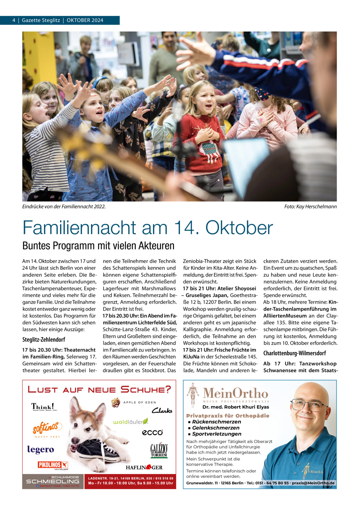 4  |  Gazette Steglitz  |  OktOber 2024  Eindrücke von der Familiennacht 2022.  Foto: Kay Herschelmann  Familiennacht am 14. Oktober Buntes Programm mit vielen Akteuren Am 14. Oktober zwischen 17 und nen die teilnehmer die technik Zeniobia-theater zeigt ein Stück 24 Uhr lässt sich berlin von einer des Schattenspiels kennen und für kinder im kita-Alter. keine Ananderen Seite erleben. Die be- können eigene Schattenspielfi- meldung, der eintritt ist frei. Spenzirke bieten Naturerkundungen, guren erschaffen. Anschließend den erwünscht. taschenlampenabenteuer, expe- Lagerfeuer mit Marshmallows 17 bis 21 Uhr: Atelier Shoyosei rimente und vieles mehr für die und keksen. teilnehmerzahl be- – Gruseliges Japan, Goethestraganze Familie. Und die teilnahme grenzt, Anmeldung erforderlich. ße 12 b, 12207 berlin. bei einem kostet entweder ganz wenig oder Der eintritt ist frei. Workshop werden gruslig-schauist kostenlos. Das Programm für 17 bis 20.30 Uhr: Ein Abend im Fa- rige Origamis gefaltet, bei einem den Südwesten kann sich sehen milienzentrum Lichterfelde Süd, anderen geht es um japanische Schütte-Lanz-Straße  43. kinder, kalligraphie. Anmeldung erforlassen, hier einige Auszüge: eltern und Großeltern sind einge- derlich, die teilnahme an den Steglitz-Zehlendorf laden, einen gemütlichen Abend Workshops ist kostenpflichtig. 17 bis 20.30 Uhr: Theaternacht im Familiencafé zu verbringen. In 17 bis 21 Uhr: Frische Früchte im im Familien-Ring, Selerweg 17. den räumen werden Geschichten KiJuNa in der Scheelestraße 145. Gemeinsam wird ein Schatten- vorgelesen, an der Feuerschale Die Früchte können mit Schokotheater gestaltet. Hierbei ler- draußen gibt es Stockbrot. Das lade, Mandeln und anderen le ckeren Zutaten verziert werden. ein event um zu quatschen, Spaß zu haben und neue Leute kennenzulernen. keine Anmeldung erforderlich, der eintritt ist frei. Spende erwünscht. Ab 18 Uhr, mehrere termine: Kinder-Taschenlampenführung im AlliiertenMuseum an der Clayallee  135. bitte eine eigene taschenlampe mitbringen. Die Führung ist kostenlos, Anmeldung bis zum 10. Oktober erforderlich.  Charlottenburg-Wilmersdorf Ab 17  Uhr: Tanzworkshop Schwanensee mit dem Staats Dr. med. Robert Khuri Elyas  Privatpraxis für Orthopädie ■ Rückenschmerzen ■ Gelenkschmerzen ■ Sportverletzungen Nach mehrjähriger Tätigkeit als Oberarzt für Orthopädie und Unfallchirurgie habe ich mich jetzt niedergelassen. Mein Schwerpunkt ist die konservative Therapie. Termine können telefonisch oder online vereinbart werden. Grunewaldstr. 11 ∙ 12165 Berlin ∙ Tel.: 0151 - 64 75 80 93 ∙ praxis@MeinOrtho.de