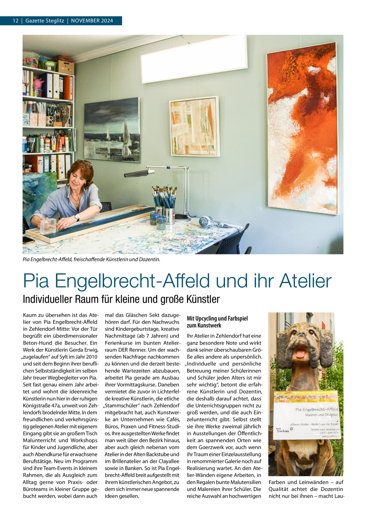 12  |  Gazette Steglitz  |  November 2024  Pia Engelbrecht-Affeld, freischaffende Künstlerin und Dozentin.  Pia Engelbrecht-Affeld und ihr Atelier Individueller Raum für kleine und große Künstler Kaum zu übersehen ist das Ate- mal das Gläschen Sekt dazugeMit Upcycling und Farbspiel lier von Pia Engelbrecht-Affeld hören darf. Für den Nachwuchs zum Kunstwerk in Zehlendorf-Mitte: Vor der Tür sind Kindergeburtstage, kreative begrüßt ein überdimensionaler Nachmittage (ab 7 Jahren) und Ihr Atelier in Zehlendorf hat eine Beton-Hund die Besucher. Ein Ferienkurse im bunten Atelier- ganz besondere Note und wirkt Werk der Künstlerin Gerda Erwig, raum DER Renner. Um der wach- dank seiner überschaubaren Grö„zugelaufen“ auf Sylt im Jahr 2010 senden Nachfrage nachkommen ße alles andere als unpersönlich. und seit dem Beginn ihrer berufli- zu können und die derzeit beste- „Individuelle und persönliche chen Selbstständigkeit im selben hende Wartezeiten abzubauen, Betreuung meiner Schülerinnen Jahr treuer Wegbegleiter von Pia. arbeitet Pia gerade am Ausbau und Schüler jeden Alters ist mir Seit fast genau einem Jahr arbei- ihrer Vormittagskurse. Daneben sehr wichtig“, betont die erfahtet und wohnt die ideenreiche vermietet die zuvor in Lichterfel- rene Künstlerin und Dozentin, Künstlerin nun hier in der ruhigen de kreative Künstlerin, die etliche die deshalb darauf achtet, dass Königstraße 47a, unweit von Zeh- „Stammschüler“ nach Zehlendorf die Unterrichtsgruppen nicht zu lendorfs brodelnder Mitte. In dem mitgebracht hat, auch Kunstwer- groß werden, und die auch Einfreundlichen und verkehrsgüns- ke an Unternehmen wie Cafés, zelunterricht gibt. Selbst stellt tig gelegenen Atelier mit eigenem Büros, Praxen und Fitness-Studi- sie ihre Werke zweimal jährlich Eingang gibt sie an großem Tisch os. Ihre ausgestellten Werke findet in Ausstellungen der ÖffentlichMalunterricht und Workshops man weit über den Bezirk hinaus, keit an spannenden Orten wie für Kinder und Jugendliche, aber aber auch gleich nebenan vom dem Goerzwerk vor, auch wenn auch Abendkurse für erwachsene Atelier in der Alten Backstube und ihr Traum einer Einzelausstellung Berufstätige. Neu im Programm im Brillenatelier an der Clayallee in renommierter Galerie noch auf sind ihre Team-Events in kleinem sowie in Banken. So ist Pia Engel- Realisierung wartet. An den AteRahmen, die als Ausgleich zum brecht-Affeld breit aufgestellt mit lier-Wänden eigene Arbeiten, in Alltag gerne von Praxis- oder ihrem künstlerischen Angebot, zu den Regalen bunte Malutensilien Büroteams in kleiner Gruppe ge- dem sich immer neue spannende und Malereien ihrer Schüler. Die bucht werden, wobei dann auch Ideen gesellen. reiche Auswahl an hochwertigen  Farben und Leinwänden – auf Qualität achtet die Dozentin nicht nur bei ihnen – macht La