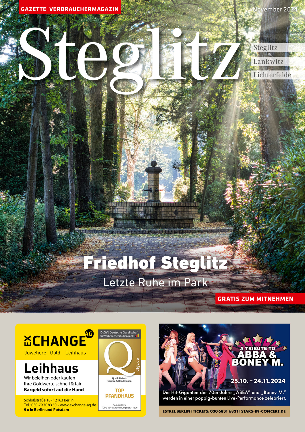 GAZETTE VERBRAUCHERMAGAZIN  Steglitz  November 2024  Steglitz Lankwitz Lichterfelde  Friedhof Steglitz Letzte Ruhe im Park GRATIS ZUM MITNEHMEN  Leihhaus  Wir beleihen oder kaufen Ihre Goldwerte schnell & fair Bargeld sofort auf die Hand Schloßstraße 18 · 12163 Berlin Tel.: 030-79 70 83 50 · www.exchange-ag.de 9 x in Berlin und Potsdam  dtgv de dtgv.de  Juweliere Gold Leihhaus