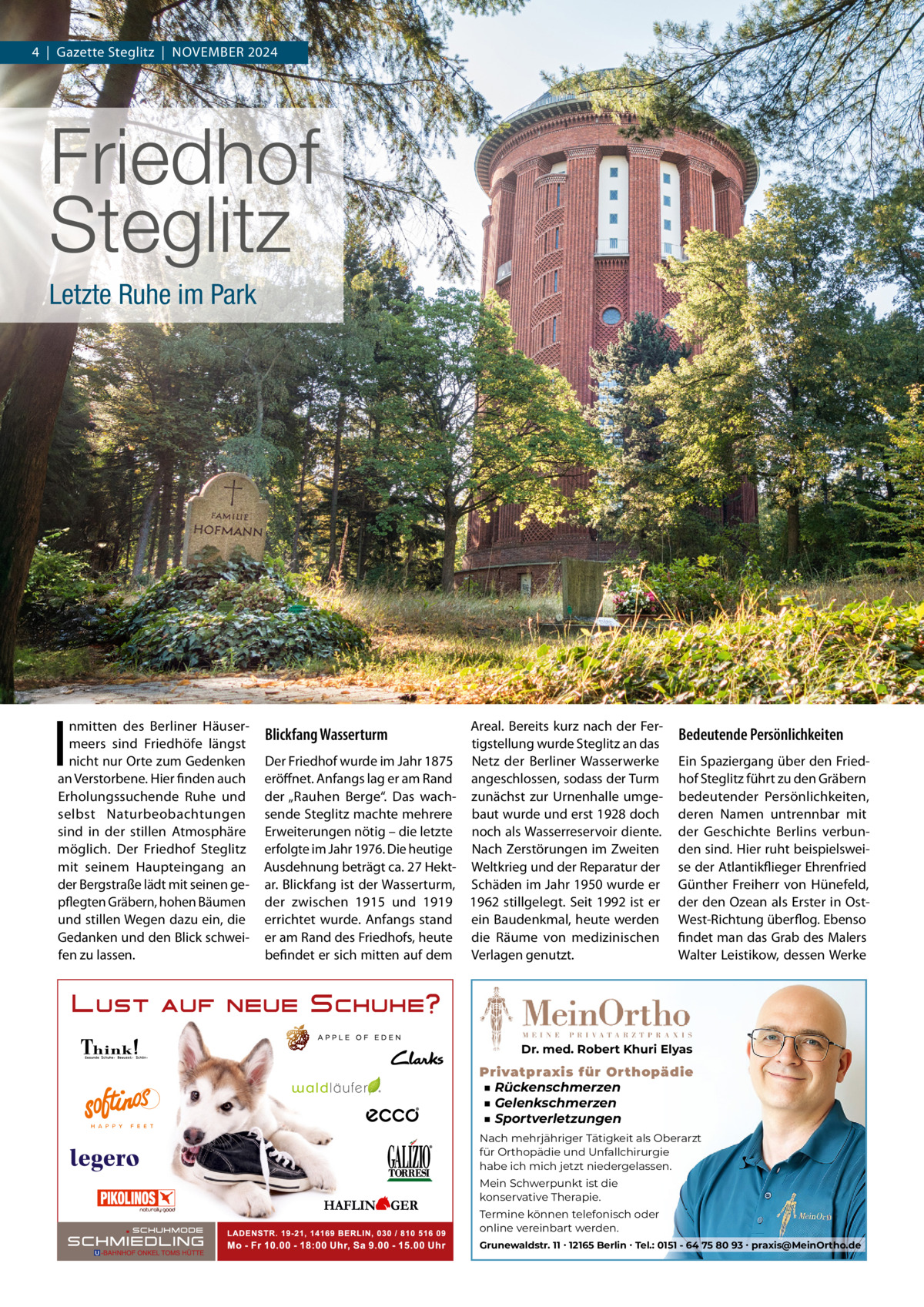 4  |  Gazette Steglitz  |  NoVEMBER 2024  Friedhof Steglitz Letzte Ruhe im Park  I  nmitten des Berliner Häusermeers sind Friedhöfe längst nicht nur orte zum Gedenken an Verstorbene. Hier finden auch Erholungssuchende Ruhe und selbst Naturbeobachtungen sind in der stillen Atmosphäre möglich. Der Friedhof Steglitz mit seinem Haupteingang an der Bergstraße lädt mit seinen gepflegten Gräbern, hohen Bäumen und stillen Wegen dazu ein, die Gedanken und den Blick schweifen zu lassen.  Areal. Bereits kurz nach der Fertigstellung wurde Steglitz an das Der Friedhof wurde im Jahr 1875 Netz der Berliner Wasserwerke eröffnet. Anfangs lag er am Rand angeschlossen, sodass der Turm der „Rauhen Berge“. Das wach- zunächst zur Urnenhalle umgesende Steglitz machte mehrere baut wurde und erst 1928 doch Erweiterungen nötig – die letzte noch als Wasserreservoir diente. erfolgte im Jahr 1976. Die heutige Nach Zerstörungen im Zweiten Ausdehnung beträgt ca. 27 Hekt- Weltkrieg und der Reparatur der ar. Blickfang ist der Wasserturm, Schäden im Jahr 1950 wurde er der zwischen 1915 und 1919 1962 stillgelegt. Seit 1992 ist er errichtet wurde. Anfangs stand ein Baudenkmal, heute werden er am Rand des Friedhofs, heute die Räume von medizinischen befindet er sich mitten auf dem Verlagen genutzt.  Blickfang Wasserturm  Bedeutende Persönlichkeiten Ein Spaziergang über den Friedhof Steglitz führt zu den Gräbern bedeutender Persönlichkeiten, deren Namen untrennbar mit der Geschichte Berlins verbunden sind. Hier ruht beispielsweise der Atlantikflieger Ehrenfried Günther Freiherr von Hünefeld, der den ozean als Erster in ostWest-Richtung überflog. Ebenso findet man das Grab des Malers Walter Leistikow, dessen Werke  Dr. med. Robert Khuri Elyas  Privatpraxis für Orthopädie ■ Rückenschmerzen ■ Gelenkschmerzen ■ Sportverletzungen Nach mehrjähriger Tätigkeit als Oberarzt für Orthopädie und Unfallchirurgie habe ich mich jetzt niedergelassen. Mein Schwerpunkt ist die konservative Therapie. Termine können telefonisch oder online vereinbart werden. Grunewaldstr. 11 ∙ 12165 Berlin ∙ Tel.: 0151 - 64 75 80 93 ∙ praxis@MeinOrtho.de