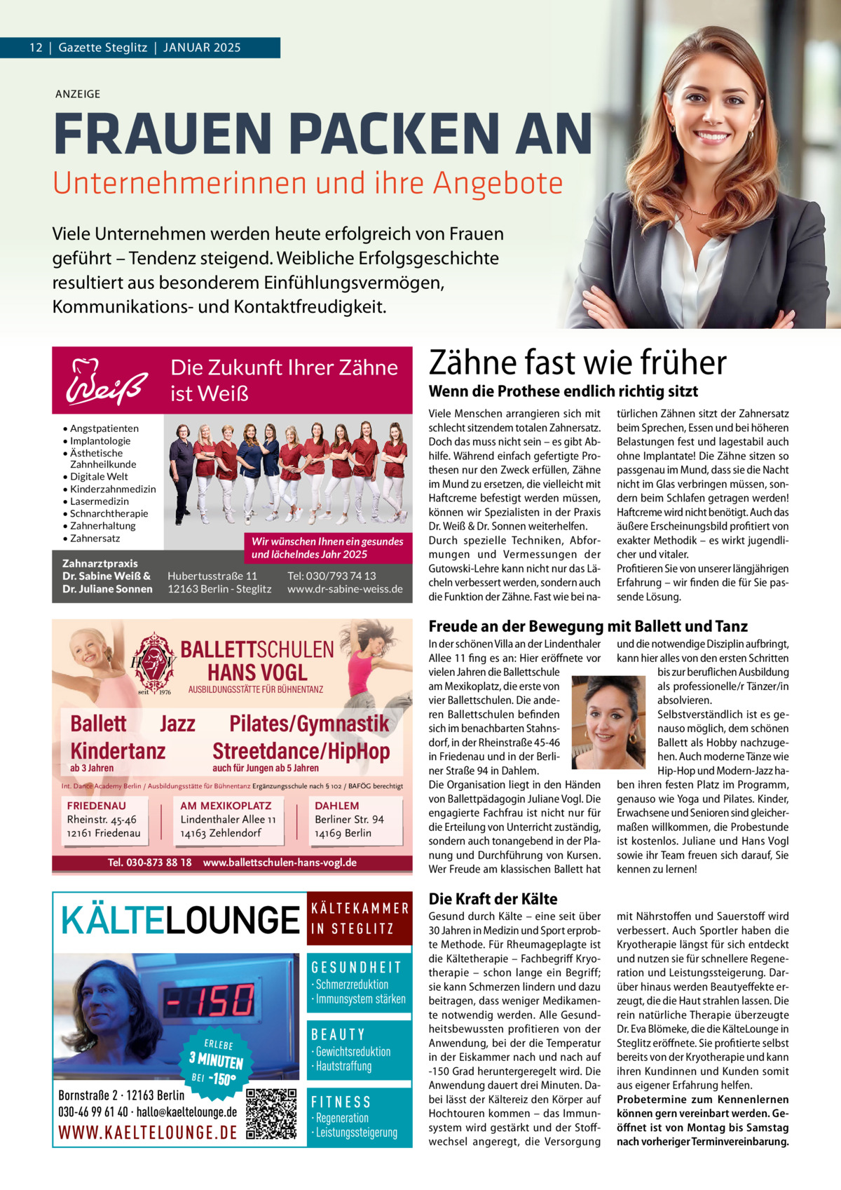 12  |  Gazette Steglitz  |  JANUAR 2025  ANZEIGE  FRAUEN PACKEN AN Unternehmerinnen und ihre Angebote Viele Unternehmen werden heute erfolgreich von Frauen geführt – Tendenz steigend. Weibliche Erfolgsgeschichte resultiert aus besonderem Einfühlungsvermögen, Kommunikations- und Kontaktfreudigkeit.  Die Zukunft Ihrer Zähne ist Weiß • Angstpatienten • Implantologie • Ästhetische Zahnheilkunde • Digitale Welt • Kinderzahnmedizin • Lasermedizin • Schnarchtherapie • Zahnerhaltung • Zahnersatz  Zahnarztpraxis Dr. Sabine Weiß & Dr. Juliane Sonnen  Wir wünschen Ihnen ein gesundes und lächelndes Jahr 2025 Hubertusstraße 11 12163 Berlin - Steglitz  Tel: 030/793 74 13 www.dr-sabine-weiss.de  BALLETTSCHULEN HANS VOGL AUSBILDUNGSSTÄTTE FÜR BÜHNENTANZ  Ballett Jazz Pilates/Gymnastik Kindertanz Streetdance/HipHop ab 3 Jahren  auch für Jungen ab 5 Jahren  Int. Dance Academy Berlin / Ausbildungsstätte für Bühnentanz Ergänzungsschule nach § 102 / BAFÖG berechtigt  FRIEDENAU Rheinstr. 45-46 12161 Friedenau  AM MEXIKOPLATZ Lindenthaler Allee 11 14163 Zehlendorf  Tel. 030-873 88 18  DAHLEM Berliner Str. 94 14169 Berlin  www.ballettschulen-hans-vogl.de  Zähne fast wie früher Wenn die Prothese endlich richtig sitzt Viele Menschen arrangieren sich mit schlecht sitzendem totalen Zahnersatz. Doch das muss nicht sein – es gibt Abhilfe. Während einfach gefertigte Prothesen nur den Zweck erfüllen, Zähne im Mund zu ersetzen, die vielleicht mit Haftcreme befestigt werden müssen, können wir Spezialisten in der Praxis Dr. Weiß & Dr. Sonnen weiterhelfen. Durch spezielle Techniken, Abformungen und Vermessungen der Gutowski-Lehre kann nicht nur das Lächeln verbessert werden, sondern auch die Funktion der Zähne. Fast wie bei na türlichen Zähnen sitzt der Zahnersatz beim Sprechen, Essen und bei höheren Belastungen fest und lagestabil auch ohne Implantate! Die Zähne sitzen so passgenau im Mund, dass sie die Nacht nicht im Glas verbringen müssen, sondern beim Schlafen getragen werden! Haftcreme wird nicht benötigt. Auch das äußere Erscheinungsbild profitiert von exakter Methodik – es wirkt jugendlicher und vitaler. Profitieren Sie von unserer längjährigen Erfahrung – wir finden die für Sie passende Lösung.  Freude an der Bewegung mit Ballett und Tanz In der schönen Villa an der Lindenthaler Allee 11 fing es an: Hier eröffnete vor vielen Jahren die Ballettschule am Mexikoplatz, die erste von vier Ballettschulen. Die anderen Ballettschulen befinden sich im benachbarten Stahnsdorf, in der Rheinstraße 45-46 in Friedenau und – ganz neu – in der Berliner Straße 94 in Dahlem. Die Organisation liegt zum überwiegenden Teil in den Händen von Ballettpädagogin Juliane Uluocak. Die engagierte Fachfrau ist nicht nur für die Erteilung von Unterricht zuständig, sondern auch tonangebend in der Planung und Durchführung von Kursen.  Wer Freude am klassischen Ballett hat und die notwendige Disziplin aufbringt, kann hier alles von den ersten Schritten bis zur beruflichen Ausbildung als professionelle/r Tänzer/in absolvieren. Selbstverständlich ist es genauso möglich, dem schönen Ballett als Hobby nachzugehen. Auch moderne Tänze wie Hip-Hop und Modern-Jazz haben ihren festen Platz im Programm, genauso wie Yoga und Pilates. Kinder, Erwachsene und Senioren sind gleichermaßen willkommen, die Probestunde ist kostenlos. Juliane Uluocak, Hans Vogl und ihr Team freuen sich darauf, Sie kennen zu lernen!  Die Kraft der Kälte  Wir suchen Mitarbeite r (m/w/d)  Gesund durch Kälte – eine seit über 30 Jahren in Medizin und Sport erprobte Methode. Für Rheumageplagte ist die Kältetherapie – Fachbegriff Kryotherapie – schon lange ein Begriff; sie kann Schmerzen lindern und dazu beitragen, dass weniger Medikamente notwendig werden. Alle Gesundheitsbewussten profitieren von der Anwendung, bei der die Temperatur in der Eiskammer nach und nach auf -150 Grad heruntergeregelt wird. Die Anwendung dauert drei Minuten. Dabei lässt der Kältereiz den Körper auf Hochtouren kommen – das Immunsystem wird gestärkt und der Stoffwechsel angeregt, die Versorgung  mit Nährstoffen und Sauerstoff wird verbessert. Auch Sportler haben die Kryotherapie längst für sich entdeckt und nutzen sie für schnellere Regeneration und Leistungssteigerung. Darüber hinaus werden Beautyeffekte erzeugt, die die Haut strahlen lassen. Die rein natürliche Therapie überzeugte Dr. Eva Blömeke, die die KälteLounge in Steglitz eröffnete. Sie profitierte selbst bereits von der Kryotherapie und kann ihren Kundinnen und Kunden somit aus eigener Erfahrung helfen. Probetermine zum Kennenlernen können gern vereinbart werden. Geöffnet ist von Montag bis Samstag nach vorheriger Terminvereinbarung.