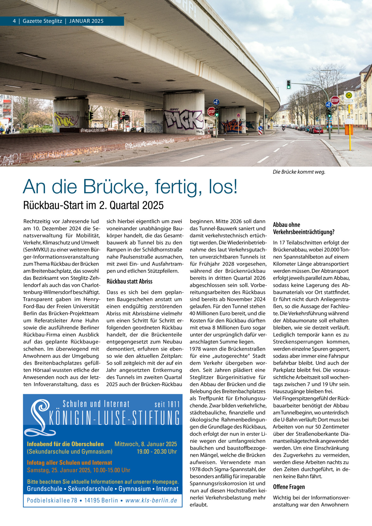 4  |  Gazette Steglitz  |  Januar 2025  An die Brücke, fertig, los!  Die Brücke kommt weg.  Rückbau-Start im 2. Quartal 2025 Rechtzeitig vor Jahresende lud sich hierbei eigentlich um zwei beginnen. Mitte 2026 soll dann am 10.  Dezember 2024 die Se- voneinander unabhängige Bau- das Tunnel-Bauwerk saniert und natsverwaltung für Mobilität, körper handelt, die das Gesamt- damit verkehrstechnisch ertüchVerkehr, Klimaschutz und Umwelt bauwerk ab Tunnel bis zu den tigt werden. Die Wiederinbetrieb(SenMVKU) zu einer weiteren Bür- Rampen in der Schildhornstraße nahme des laut Verkehrsgutachger-Informationsveranstaltung nahe Paulsenstraße ausmachen, ten unverzichtbaren Tunnels ist zum Thema Rückbau der Brücken mit zwei Ein- und Ausfahrtram- für Frühjahr 2028 vorgesehen, am Breitenbachplatz, das sowohl pen und etlichen Stützpfeilern. während der Brückenrückbau das Bezirksamt von Steglitz-Zehbereits in dritten Quartal 2026 Rückbau statt Abriss lendorf als auch das von Charlotabgeschlossen sein soll. Vorbetenburg-Wilmersdorf beschäftigt. Dass es sich bei dem geplan- reitungsarbeiten des Rückbaus Transparent gaben im Henry- ten Baugeschehen anstatt um sind bereits ab November 2024 Ford-Bau der Freien Universität einen endgültig zerstörenden gelaufen. Für den Tunnel stehen Berlin das Brücken-Projektteam Abriss mit Abrissbirne vielmehr 40 Millionen Euro bereit, und die um Referatsleiter Arne Huhn um einen Schritt für Schritt er- Kosten für den Rückbau dürften sowie die ausführende Berliner folgenden geordneten Rückbau mit etwa 8 Millionen Euro sogar Rückbau-Firma einen Ausblick handelt, der die Brückenteile unter der ursprünglich dafür verauf das geplante Rückbauge- entgegengesetzt zum Neubau anschlagten Summe liegen. schehen. Im überwiegend mit demontiert, erfuhren sie eben- 1978 waren die Brückenstraßen Anwohnern aus der Umgebung so wie den aktuellen Zeitplan: für eine „autogerechte“ Stadt des Breitenbachplatzes gefüll- So soll zeitgleich mit der auf ein dem Verkehr übergeben worten Hörsaal wussten etliche der Jahr angesetzten Entkernung den. Seit Jahren plädiert eine Anwesenden noch aus der letz- des Tunnels im zweiten Quartal Steglitzer Bürgerinitiative für ten Infoveranstaltung, dass es 2025 auch der Brücken-Rückbau den Abbau der Brücken und die Belebung des Breitenbachplatzes als Treffpunkt für Erholungssuchende. Zwar bilden verkehrliche, städtebauliche, finanzielle und ökologische Rahmenbedingungen die Grundlage des Rückbaus, doch erfolgt der nun in erster Linie wegen der umfangreichen baulichen und baustoffbezogenen Mängel, welche die Brücken aufweisen. Verwendete man 1978 doch Sigma-Spannstahl, der besonders anfällig für irreparable Spannungsrisskorrosion ist und nun auf diesen Hochstraßen keinerlei Verkehrsbelastung mehr erlaubt.  INFOTAG:  Samstag, 25. Januar 2025 10.00-15.00 Uhr  Abbau ohne Verkehrsbeeinträchtigung? In 17 Teilabschnitten erfolgt der Brückenabbau, wobei 20.000 Tonnen Spannstahlbeton auf einem Kilometer Länge abtransportiert werden müssen. Der Abtransport erfolgt jeweils parallel zum Abbau, sodass keine Lagerung des Abbaumaterials vor Ort stattfindet. Er führt nicht durch Anliegerstraßen, so die Aussage der Fachleute. Die Verkehrsführung während der Abbaumonate soll erhalten bleiben, wie sie derzeit verläuft. Lediglich temporär kann es zu Streckensperrungen kommen, werden einzelne Spuren gesperrt, sodass aber immer eine Fahrspur befahrbar bleibt. Und auch der Parkplatz bleibt frei. Die voraussichtliche Arbeitszeit soll wochentags zwischen 7 und 19 Uhr sein. Hauszugänge bleiben frei. Viel Fingerspitzengefühl der Rückbauarbeiter benötigt der Abbau am Tunnelbeginn, wo unterirdisch die U-Bahn verläuft: Dort muss bei Arbeiten von nur 50 Zentimeter über der Straßenoberkante Diamantseilsägetechnik angewendet werden. Um eine Einschränkung des Zugverkehrs zu vermeiden, werden diese Arbeiten nachts zu den Zeiten durchgeführt, in denen keine Bahn fährt.  Offene Fragen Wichtig bei der Informationsveranstaltung war den Anwohnern