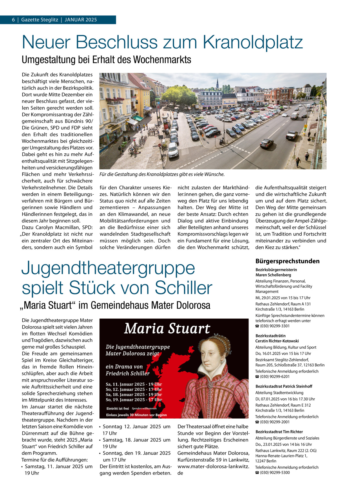 6  |  Gazette Steglitz  |  Januar 2025  Neuer Beschluss zum Kranoldplatz Umgestaltung bei Erhalt des Wochenmarkts Die Zukunft des Kranoldplatzes beschäftigt viele Menschen, natürlich auch in der Bezirkspolitik. Dort wurde Mitte Dezember ein neuer Beschluss gefasst, der vielen Seiten gerecht werden soll. Der Kompromissantrag der Zählgemeinschaft aus Bündnis 90/ Die Grünen, SPD und FDP sieht den Erhalt des traditionellen Wochenmarktes bei gleichzeitiger Umgestaltung des Platzes vor. Dabei geht es hin zu mehr Aufenthaltsqualität mit Sitzgelegenheiten und versickerungsfähigen Flächen und mehr Verkehrssicherheit, auch für schwächere Verkehrsteilnehmer. Die Details werden in einem Beteiligungsverfahren mit Bürgern und Bürgerinnen sowie Händlern und Händlerinnen festgelegt, das in diesem Jahr beginnen soll. Dazu Carolyn Macmillan, SPD: „Der Kranoldplatz ist nicht nur ein zentraler Ort des Miteinanders, sondern auch ein Symbol  Für die Gestaltung des Kranoldplatzes gibt es viele Wünsche. für den Charakter unseres Kiezes. Natürlich können wir den Status quo nicht auf alle Zeiten zementieren – Anpassungen an den Klimawandel, an neue Mobilitätsanforderungen und an die Bedürfnisse einer sich wandelnden Stadtgesellschaft müssen möglich sein. Doch solche Veränderungen dürfen  nicht zulasten der Markthändler:innen gehen, die ganz vorneweg den Platz für uns lebendig halten. Der Weg der Mitte ist der beste Ansatz: Durch echten Dialog und aktive Einbindung aller Beteiligten anhand unseres Kompromissvorschlags legen wir ein Fundament für eine Lösung, die den Wochenmarkt schützt,  Jugendtheatergruppe spielt Stück von Schiller „Maria Stuart“ im Gemeindehaus Mater Dolorosa Die Jugendtheatergruppe Mater Dolorosa spielt seit vielen Jahren im flotten Wechsel Komödien und Tragödien, dazwischen auch gerne mal großes Schauspiel. Die Freude am gemeinsamen Spiel im Kreise Gleichalteriger, das in fremde Rollen Hineinschlüpfen, aber auch die Arbeit mit anspruchsvoller Literatur sowie Auftrittssicherheit und eine solide Sprecherziehung stehen im Mittelpunkt des Interesses. Im Januar startet die nächste Theateraufführung der Jugendtheatergruppe. Nachdem in der letzten Saison eine Komödie von •	 Sonntag 12.  Januar 2025 um Dürrenmatt auf die Bühne ge17 Uhr bracht wurde, steht 2025 „Maria •	 Samstag, 18.  Januar 2025 um 19 Uhr Stuart“ von Friedrich Schiller auf •	 Sonntag, den 19. Januar 2025 dem Programm. um 17 Uhr Termine für die Aufführungen: •	 Samstag, 11.  Januar 2025 um Der Eintritt ist kostenlos, am Aus19 Uhr gang werden Spenden erbeten.  die Aufenthaltsqualität steigert und die wirtschaftliche Zukunft um und auf dem Platz sichert. Den Weg der Mitte gemeinsam zu gehen ist die grundlegende Überzeugung der Ampel-Zählgemeinschaft, weil er der Schlüssel ist, um Tradition und Fortschritt miteinander zu verbinden und den Kiez zu stärken.“  Bürgersprechstunden Bezirksbürgermeisterin Maren Schellenberg Abteilung Finanzen, Personal, Wirtschaftsförderung und Facility Management Mi, 29.01.2025 von 15 bis 17 Uhr Rathaus Zehlendorf, Raum A 131 Kirchstraße 1/3, 14163 Berlin Künftige Sprechstundentermine können telefonisch erfragt werden unter ☎ (030) 90299-3301 Bezirksstadträtin Cerstin Richter-Kotowski Abteilung Bildung, Kultur und Sport Do, 16.01.2025 von 15 bis 17 Uhr Bezirksamt Steglitz-Zehlendorf, Raum 205, Schloßstraße 37, 12163 Berlin Telefonische Anmeldung erforderlich ☎ (030) 90299-6201  Der Theatersaal öffnet eine halbe Stunde vor Beginn der Vorstellung. Rechtzeitiges Erscheinen sichert gute Plätze. Gemeindehaus Mater Dolorosa, Kurfürstenstraße 59 in Lankwitz, www.mater-dolorosa-lankwitz. de  Bezirksstadtrat Patrick Steinhoff Abteilung Stadtentwicklung Di, 07.01.2025 von 16 bis 17.30 Uhr Rathaus Zehlendorf, Raum E 312 Kirchstraße 1/3, 14163 Berlin Telefonische Anmeldung erforderlich ☎ (030) 90299-2001 Bezirksstadtrat Tim Richter Abteilung Bürgerdienste und Soziales Do., 23.01.2025 von 14 bis 16 Uhr Rathaus Lankwitz, Raum 222 (2. OG) Hanna-Renate-Laurien-Platz 1, 12247 Berlin Telefonische Anmeldung erforderlich ☎ (030) 90299-5300