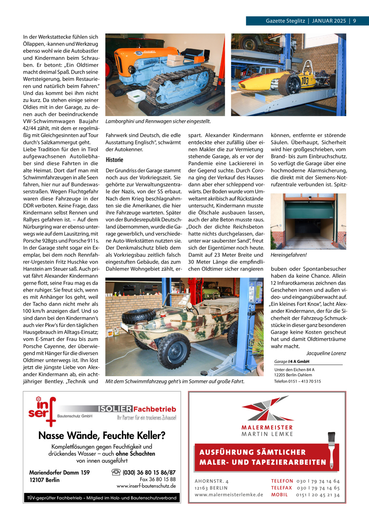 Gazette Steglitz  |  Januar 2025  |  9 In der Werkstattecke fühlen sich Öllappen, -kannen und Werkzeug ebenso wohl wie die Autobastler und Kindermann beim Schrauben. Er betont: „Ein Oldtimer macht dreimal Spaß. Durch seine Wertsteigerung, beim Restaurieren und natürlich beim Fahren.“ Und das kommt bei ihm nicht zu kurz. Da stehen einige seiner Oldies mit in der Garage, zu denen auch der beeindruckende VW-Schwimmwagen Baujahr 42/44 zählt, mit dem er regelmäßig mit Gleichgesinnten auf Tour durch‘s Salzkammergut geht. Liebe Tradition für den in Tirol aufgewachsenen Autoliebhaber sind diese Fahrten in die alte Heimat. Dort darf man mit Schwimmfahrzeugen in alle Seen fahren, hier nur auf Bundeswasserstraßen. Wegen Fluchtgefahr waren diese Fahrzeuge in der DDR verboten. Keine Frage, dass Kindermann selbst Rennen und Rallyes gefahren ist. – Auf dem Nürburgring war er ebenso unterwegs wie auf dem Lausitzring, mit Porsche 928gts und Porsche 911s. In der Garage steht sogar ein Exemplar, bei dem noch Rennfahrer-Urgestein Fritz Huschke von Hanstein am Steuer saß. Auch privat fährt Alexander Kindermann gerne flott, seine Frau mag es da eher ruhiger. Sie freut sich, wenn es mit Anhänger los geht, weil der Tacho dann nicht mehr als 100 km/h anzeigen darf. Und so sind dann bei den Kindermann‘s auch vier Pkw‘s für den täglichen Hausgebrauch im Alltags-Einsatz; vom E-Smart der Frau bis zum Porsche Cayenne, der überwiegend mit Hänger für die diversen Oldtimer unterwegs ist. Ihn löst jetzt die jüngste Liebe von Alexander Kindermann ab, ein achtjähriger Bentley. „Technik und  Lamborghini und Rennwagen sicher eingestellt. Fahrwerk sind Deutsch, die edle Ausstattung Englisch“, schwärmt der Autokenner.  Historie Der Grundriss der Garage stammt noch aus der Vorkriegszeit. Sie gehörte zur Verwaltungszentrale der Nazis, von der SS erbaut. Nach dem Krieg beschlagnahmten sie die Amerikaner, die hier ihre Fahrzeuge warteten. Später von der Bundesrepublik Deutschland übernommen, wurde die Garage gewerblich, und verschiedene Auto-Werkstätten nutzten sie. Der Denkmalschutz blieb dem als Vorkriegsbau zeitlich falsch eingestuften Gebäude, das zum Dahlemer Wohngebiet zählt, er spart. Alexander Kindermann entdeckte eher zufällig über einen Makler die zur Vermietung stehende Garage, als er vor der Pandemie eine Lackiererei in der Gegend suchte. Durch Corona ging der Verkauf des Hauses dann aber eher schleppend vorwärts. Der Boden wurde vom Umweltamt akribisch auf Rückstände untersucht, Kindermann musste die Ölschale ausbauen lassen, auch der alte Beton musste raus. „Doch der dichte Reichsbeton hatte nichts durchgelassen, darunter war sauberster Sand“, freut sich der Eigentümer noch heute. Damit auf 23  Meter Breite und 30  Meter Länge die empfindlichen Oldtimer sicher rangieren  können, entfernte er störende Säulen. Überhaupt, Sicherheit wird hier großgeschrieben, vom Brand- bis zum Einbruchschutz. So verfügt die Garage über eine hochmoderne Alarmsicherung, die direkt mit der Siemens-Notrufzentrale verbunden ist. Spitz Hereingefahren! buben oder Spontanbesucher haben da keine Chance. Allein 12 Infrarotkameras zeichnen das Geschehen innen und außen video- und eingangsüberwacht auf. „Ein kleines Fort Knox“, lacht Alexander Kindermann, der für die Sicherheit der Fahrzeug-Schmuckstücke in dieser ganz besonderen Garage keine Kosten gescheut hat und damit Oldtimerträume wahr macht. � Jacqueline Lorenz Garage 84 A GmbH  Mit dem Schwimmfahrzeug geht’s im Sommer auf große Fahrt.  Unter den Eichen 84 A 12205 Berlin-Dahlem Telefon 0151 – 413 70 515  Nasse Wände, Feuchte Keller? Komplettlösungen gegen Feuchtigkeit und drückendes Wasser – auch ohne Schachten von innen ausgeführt Mariendorfer Damm 159 12107 Berlin  AUS FÜ H RU NG SÄ MTLICH ER M A LER- U N D TA PEZ I ER A RB EITE N  (030) 36 80 15 86/87 Fax 36 80 15 88 www.inserf-bautenschutz.de  TÜV-geprüfter Fachbetrieb – Mitglied im Holz- und Bautenschutzverband  A H O R N STR . 4 12 16 3 B E R L I N www.malermeisterlemke.de  TE L E FO N 0 3 0 I 79 74 14 6 4 TE L E FA X 0 3 0 I 79 74 14 6 5 MOB I L 0 15 1 I 2 0 45 21 3 4