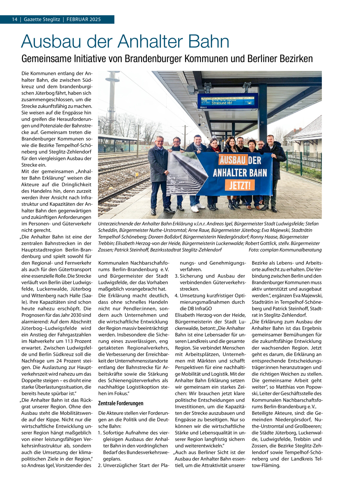 14  |  Gazette Steglitz  |  Februar 2025  Ausbau der Anhalter Bahn Gemeinsame Initiative von Brandenburger Kommunen und Berliner Bezirken Die Kommunen entlang der Anhalter Bahn, die zwischen Südkreuz und dem brandenburgischen Jüterbog fährt, haben sich zusammengeschlossen, um die Strecke zukunftsfähig zu machen. Sie weisen auf die Engpässe hin und greifen die Herausforderungen und Potenziale der Bahnstrecke auf. Gemeinsam treten die Brandenburger Kommunen sowie die Bezirke Tempelhof-Schöneberg und Steglitz-Zehlendorf für den viergleisigen Ausbau der Strecke ein. Mit der gemeinsamen „Anhalter Bahn Erklärung“ weisen die Akteure auf die Dringlichkeit des Handelns hin, denn zurzeit werden ihrer Ansicht nach Infrastruktur und Kapazitäten der Anhalter Bahn den gegenwärtigen und zukünftigen Anforderungen im Personen- und Güterverkehr Unterzeichnende der Anhalter Bahn Erklärung v.l.n.r. Andreas Igel, Bürgermeister Stadt Ludwigsfelde; Stefan nicht gerecht. Scheddin, Bürgermeister Nuthe-Urstromtal; Arne Raue, Bürgermeister Jüterbog; Eva Majewski, Stadträtin „Die Anhalter Bahn ist eine der Tempelhof-Schöneberg; Doreen Boßdorf, Bürgermeisterin Niedergörsdorf; Ronny Haase, Bürgermeister zentralen Bahnstrecken in der Trebbin; Elisabeth Herzog-von der Heide, Bürgermeisterin Luckenwalde; Robert Gottlick, stellv. Bürgermeister Hauptstadtregion Berlin-Bran- Zossen; Patrick Steinhoff, Bezirksstadtrat Steglitz-Zehlendorf � Foto: complan Kommunalberatung denburg und spielt sowohl für nungs- und Genehmigungs- Bezirke als Lebens- und Arbeitsden Regional- und Fernverkehr Kommunalen Nachbarschafsfoals auch für den Gütertransport rums Berlin-Brandenburg e. V. verfahren. orte aufrecht zu erhalten. Die Vereine essenzielle Rolle. Die Strecke und Bürgermeister der Stadt 3.	Sicherung und Ausbau der bindung zwischen Berlin und den verläuft von Berlin über Ludwigs- Ludwigsfelde, der das Vorhaben verbindenden Güterverkehrs- Brandenburger Kommunen muss felde, Luckenwalde, Jüterbog maßgeblich vorangebracht hat. strecken. aktiv unterstützt und ausgebaut und Wittenberg nach Halle (Saa- Die Erklärung macht deutlich, 4.	Umsetzung kurzfristiger Opti- werden.“, ergänzen Eva Majewski, le). Ihre Kapazitäten sind schon dass ohne schnelles Handeln mierungsmaßnahmen durch Stadträtin in Tempelhof-Schöneheute nahezu erschöpft. Die nicht nur Pendler:innen, sondie DB InfraGO berg und Patrick Steinhoff, StadtPrognosen für das Jahr 2030 sind dern auch Unternehmen und Elisabeth Herzog-von der Heide, rat in Steglitz-Zehlendorf. alarmierend: Auf dem Abschnitt die wirtschaftliche Entwicklung Bürgermeisterin der Stadt Lu- „Die Erklärung zum Ausbau der Jüterbog–Ludwigsfelde wird der Region massiv beeinträchtigt ckenwalde, betont: „Die Anhalter Anhalter Bahn ist das Ergebnis ein Anstieg der Fahrgastzahlen werden. Insbesondere die Siche- Bahn ist eine Lebensader für un- gemeinsamer Bemühungen für im Nahverkehr um 113 Prozent rung eines zuverlässigen, eng seren Landkreis und die gesamte die zukunftsfähige Entwicklung erwartet. Zwischen Ludwigsfel- getakteten Regionalverkehrs, Region. Sie verbindet Menschen der wachsenden Region. Jetzt de und Berlin Südkreuz soll die die Verbesserung der Erreichbar- mit Arbeitsplätzen, Unterneh- geht es darum, die Erklärung an Nachfrage um 24  Prozent stei- keit der Unternehmensstandorte men mit Märkten und schafft entsprechende Entscheidungsgen. Die Auslastung zur Haupt- entlang der Bahnstrecke für Ar- Perspektiven für eine nachhalti- träger:innen heranzutragen und verkehrszeit wird nahezu um das beitskräfte sowie die Stärkung ge Mobilität und Logistik. Mit der die richtigen Weichen zu stellen. Doppelte steigen – es droht eine des Schienengüterverkehrs als Anhalter Bahn Erklärung setzen Die gemeinsame Arbeit geht starke Überlastungssituation, die nachhaltige Logistikoption ste- wir gemeinsam ein starkes Zei- weiter“, so Matthias von Popowbereits heute spürbar ist.“ hen im Fokus.“ chen: Wir brauchen jetzt klare ski, Leiter der Geschäftsstelle des „Die Anhalter Bahn ist das Rückpolitische Entscheidungen und Kommunalen NachbarschaftsfoZentrale Forderungen grat unserer Region. Ohne den Investitionen, um die Kapazitä- rums Berlin-Brandenburg e. V.. Ausbau steht die Mobilitätswen- Die Akteure stellen vier Forderun- ten der Strecke auszubauen und Beteiligte Akteure, sind: die Gede auf der Kippe. Nicht nur die gen an die Politik und die Deut- Engpässe zu beseitigen. Nur so meinden Niedergörsdorf, Nukönnen wir die wirtschaftliche the-Urstromtal und Großbeeren; wirtschaftliche Entwicklung un- sche Bahn: serer Region hängt maßgeblich 1.	 Sofortige Aufnahme des vier- Stärke und Lebensqualität in un- die Städte Jüterborg, Luckenwalvon einer leistungsfähigen Vergleisigen Ausbaus der Anhal- serer Region langfristig sichern de, Ludwigsfelde, Trebbin und kehrsinfrastruktur ab, sondern ter Bahn in den vordringlichen und weiterentwickeln.“ Zossen, die Bezirke Steglitz-ZehBedarf des Bundesverkehrswe- „Auch aus Berliner Sicht ist der lendorf sowie Tempelhof-Schöauch die Umsetzung der klimapolitischen Ziele in der Region,“ geplans. Ausbau der Anhalter Bahn essen- neberg und der Landkreis Telso Andreas Igel, Vorsitzender des 2.	Unverzüglicher Start der Pla- tiell, um die Attraktivität unserer tow-Fläming.