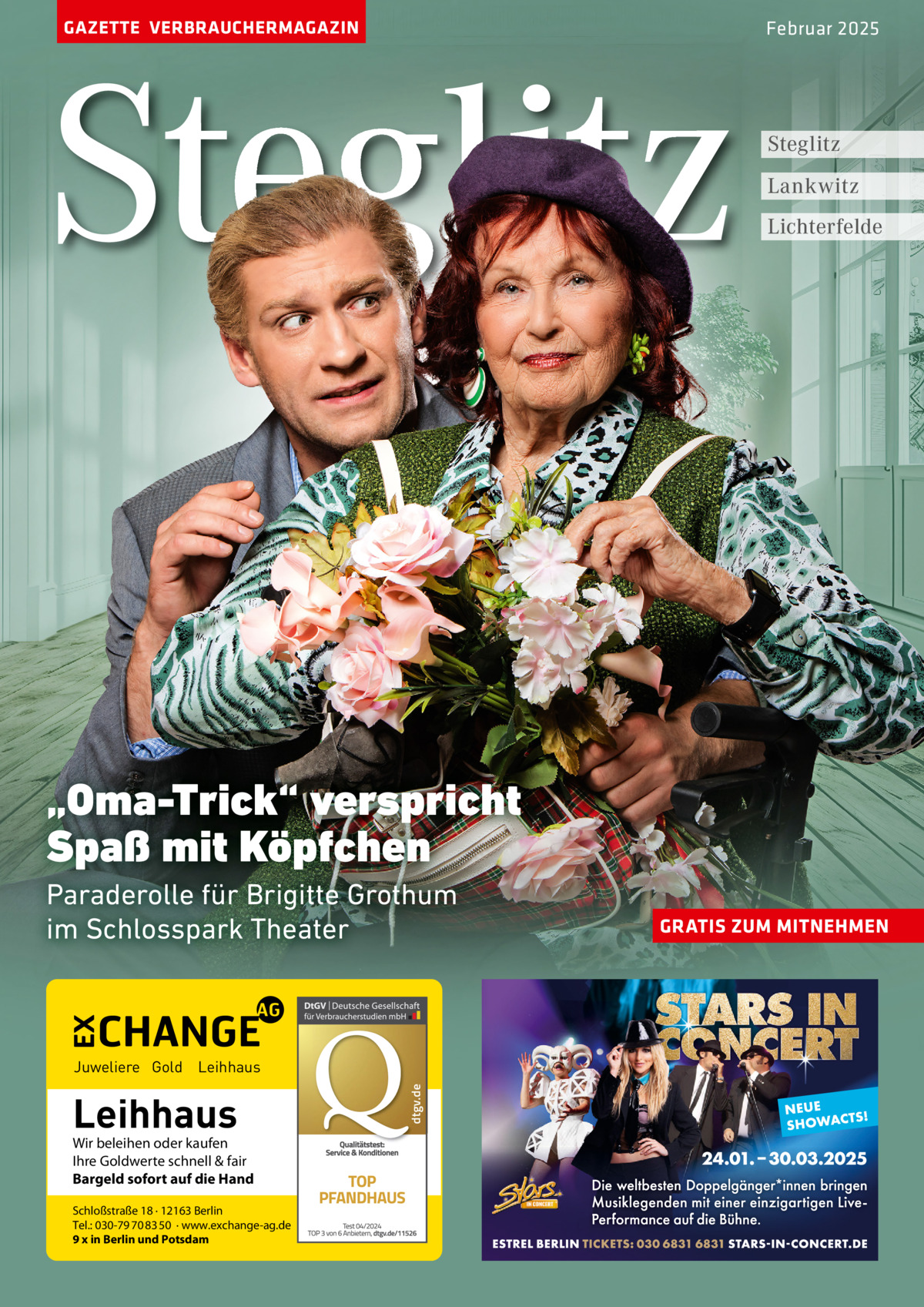 GAZETTE VERBRAUCHERMAGAZIN  Steglitz  Februar 2025  Steglitz Lankwitz Lichterfelde  „Oma-Trick“ verspricht Spaß mit Köpfchen Paraderolle für Brigitte Grothum im Schlosspark Theater  Leihhaus  Wir beleihen oder kaufen Ihre Goldwerte schnell & fair Bargeld sofort auf die Hand Schloßstraße 18 · 12163 Berlin Tel.: 030-79 70 83 50 · www.exchange-ag.de 9 x in Berlin und Potsdam  dtgv de dtgv.de  Juweliere Gold Leihhaus  GRATIS ZUM MITNEHMEN