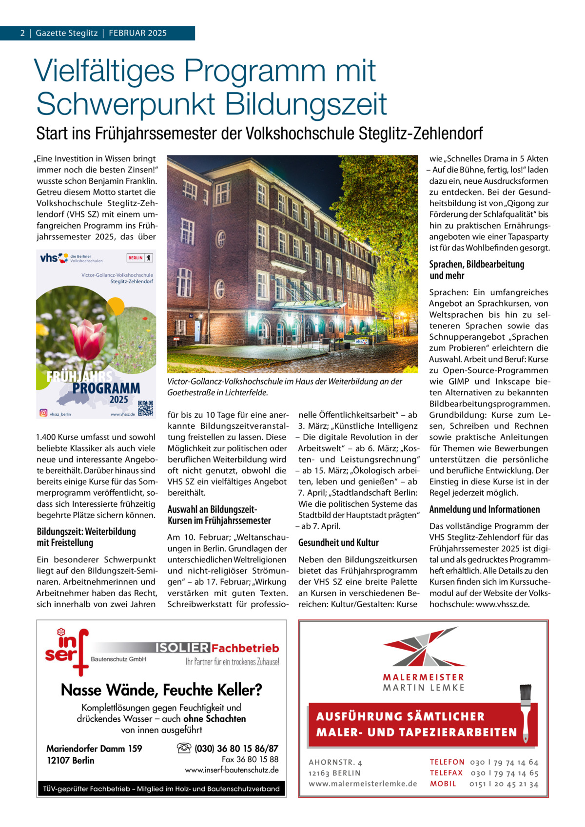 2  |  Gazette Steglitz  |  Februar 2025  Vielfältiges Programm mit Schwerpunkt Bildungszeit Start ins Frühjahrssemester der Volkshochschule Steglitz-Zehlendorf „eine Investition in Wissen bringt immer noch die besten Zinsen!“ wusste schon benjamin Franklin. Getreu diesem Motto startet die Volkshochschule Steglitz-Zehlendorf (VHS SZ) mit einem umfangreichen Programm ins Frühjahrssemester 2025, das über  wie „Schnelles Drama in 5 akten – auf die bühne, fertig, los!“ laden dazu ein, neue ausdrucksformen zu entdecken. bei der Gesundheitsbildung ist von „Qigong zur Förderung der Schlafqualität“ bis hin zu praktischen ernährungsangeboten wie einer Tapasparty ist für das Wohlbefinden gesorgt.  die Berliner Volkshochschulen  Sprachen, Bildbearbeitung und mehr  Victor-Gollancz-Volkshochschule Steglitz-Zehlendorf  FRÜHJAHRS PROGRAMM 2025  vhssz_berlin  www.vhssz.de  1.400 Kurse umfasst und sowohl beliebte Klassiker als auch viele neue und interessante angebote bereithält. Darüber hinaus sind bereits einige Kurse für das Sommerprogramm veröffentlicht, sodass sich Interessierte frühzeitig begehrte Plätze sichern können.  Bildungszeit: Weiterbildung mit Freistellung ein besonderer Schwerpunkt liegt auf den bildungszeit-Seminaren. arbeitnehmerinnen und arbeitnehmer haben das recht, sich innerhalb von zwei Jahren  Victor-Gollancz-Volkshochschule im Haus der Weiterbildung an der Goethestraße in Lichterfelde. für bis zu 10 Tage für eine aner- nelle Öffentlichkeitsarbeit“ – ab kannte bildungszeitveranstal- 3.  März; „Künstliche Intelligenz tung freistellen zu lassen. Diese – Die digitale revolution in der Möglichkeit zur politischen oder arbeitswelt“ – ab 6.  März; „Kosberuflichen Weiterbildung wird ten- und Leistungsrechnung“ oft nicht genutzt, obwohl die – ab 15. März; „Ökologisch arbeiVHS SZ ein vielfältiges angebot ten, leben und genießen“ – ab bereithält. 7. april; „Stadtlandschaft berlin: Wie die politischen Systeme das Auswahl an BildungszeitStadtbild der Hauptstadt prägten“ Kursen im Frühjahrssemester – ab 7. april. am 10.  Februar; „WeltanschauGesundheit und Kultur ungen in berlin. Grundlagen der unterschiedlichen Weltreligionen Neben den bildungszeitkursen und nicht-religiöser Strömun- bietet das Frühjahrsprogramm gen“ – ab 17. Februar; „Wirkung der VHS SZ eine breite Palette verstärken mit guten Texten. an Kursen in verschiedenen beSchreibwerkstatt für professio- reichen: Kultur/Gestalten: Kurse  Sprachen: ein umfangreiches angebot an Sprachkursen, von Weltsprachen bis hin zu selteneren Sprachen sowie das Schnupperangebot „Sprachen zum Probieren“ erleichtern die auswahl. arbeit und beruf: Kurse zu Open-Source-Programmen wie GIMP und Inkscape bieten alternativen zu bekannten bildbearbeitungsprogrammen. Grundbildung: Kurse zum Lesen, Schreiben und rechnen sowie praktische anleitungen für Themen wie bewerbungen unterstützen die persönliche und berufliche entwicklung. Der einstieg in diese Kurse ist in der regel jederzeit möglich.  Anmeldung und Informationen Das vollständige Programm der VHS Steglitz-Zehlendorf für das Frühjahrssemester 2025 ist digital und als gedrucktes Programmheft erhältlich. alle Details zu den Kursen finden sich im Kurssuchemodul auf der Website der Volkshochschule: www.vhssz.de.  Nasse Wände, Feuchte Keller? Komplettlösungen gegen Feuchtigkeit und drückendes Wasser – auch ohne Schachten von innen ausgeführt Mariendorfer Damm 159 12107 Berlin  AUS FÜ H RU NG SÄ MTLICH ER M A LER- U N D TA PEZI ER A RB EITE N  (030) 36 80 15 86/87 Fax 36 80 15 88 www.inserf-bautenschutz.de  TÜV-geprüfter Fachbetrieb – Mitglied im Holz- und Bautenschutzverband  A H O R N STR . 4 12 16 3 B E R L I N www.malermeisterlemke.de  TE L E FO N 0 3 0 I 79 74 14 6 4 TE L E FA X 0 3 0 I 79 74 14 6 5 MOB I L 0 15 1 I 2 0 45 21 3 4