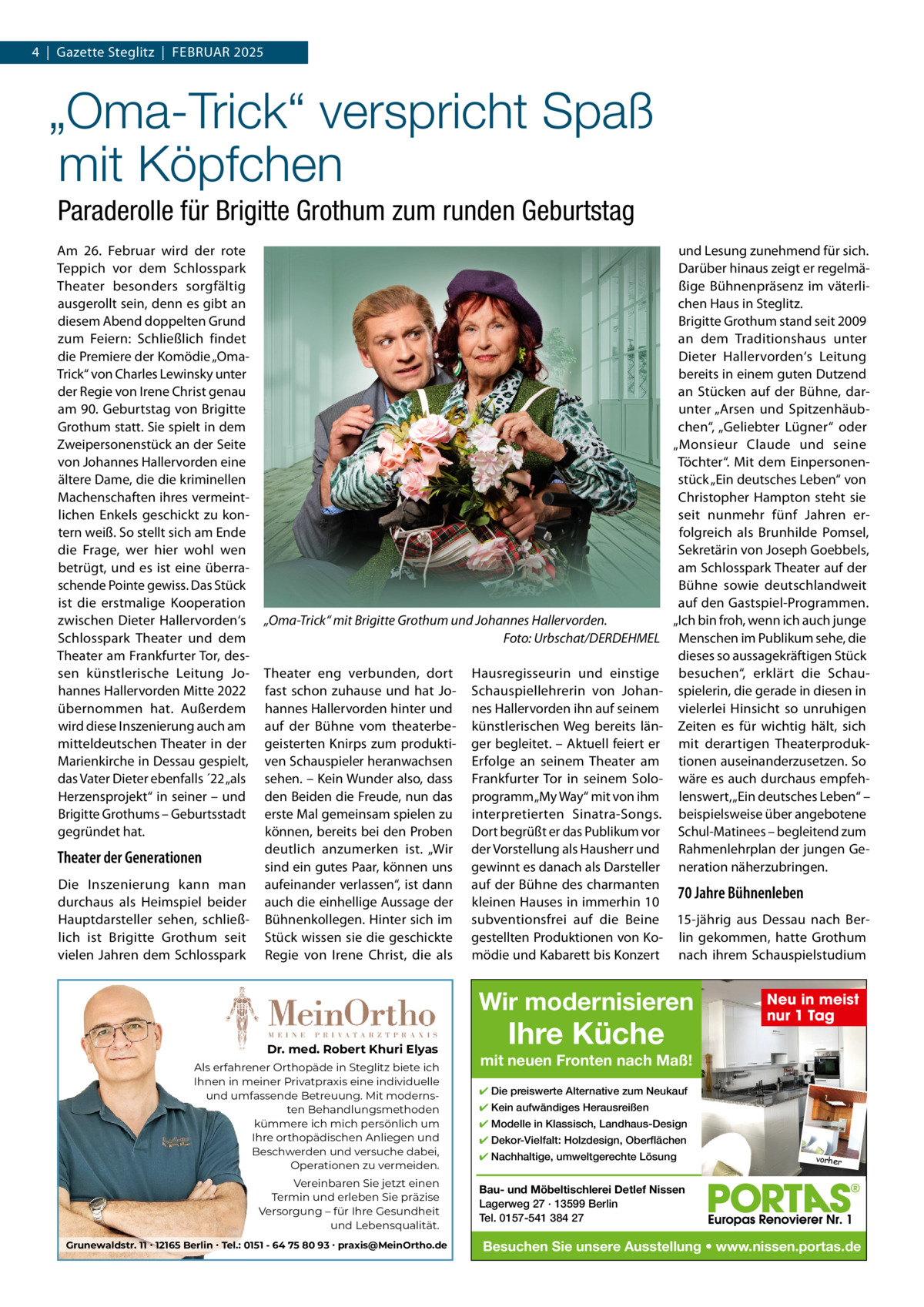 4  |  Gazette Steglitz  |  Februar 2025  „Oma-Trick“ verspricht Spaß mit Köpfchen Paraderolle für Brigitte Grothum zum runden Geburtstag am 26.  Februar wird der rote Teppich vor dem Schlosspark Theater besonders sorgfältig ausgerollt sein, denn es gibt an diesem abend doppelten Grund zum Feiern: Schließlich findet die Premiere der Komödie „OmaTrick“ von Charles Lewinsky unter der regie von Irene Christ genau am 90. Geburtstag von brigitte Grothum statt. Sie spielt in dem Zweipersonenstück an der Seite von Johannes Hallervorden eine ältere Dame, die die kriminellen Machenschaften ihres vermeintlichen enkels geschickt zu kontern weiß. So stellt sich am ende die Frage, wer hier wohl wen betrügt, und es ist eine überraschende Pointe gewiss. Das Stück ist die erstmalige Kooperation zwischen Dieter Hallervorden‘s Schlosspark Theater und dem Theater am Frankfurter Tor, dessen künstlerische Leitung Johannes Hallervorden Mitte 2022 übernommen hat. außerdem wird diese Inszenierung auch am mitteldeutschen Theater in der Marienkirche in Dessau gespielt, das Vater Dieter ebenfalls ´22 „als Herzensprojekt“ in seiner – und brigitte Grothums – Geburtsstadt gegründet hat.  Theater der Generationen Die Inszenierung kann man durchaus als Heimspiel beider Hauptdarsteller sehen, schließlich ist brigitte Grothum seit vielen Jahren dem Schlosspark  „Oma-Trick“ mit Brigitte Grothum und Johannes Hallervorden. Foto: Urbschat/DERDEHMEL Theater eng verbunden, dort fast schon zuhause und hat Johannes Hallervorden hinter und auf der bühne vom theaterbegeisterten Knirps zum produktiven Schauspieler heranwachsen sehen. – Kein Wunder also, dass den beiden die Freude, nun das erste Mal gemeinsam spielen zu können, bereits bei den Proben deutlich anzumerken ist. „Wir sind ein gutes Paar, können uns aufeinander verlassen“, ist dann auch die einhellige aussage der bühnenkollegen. Hinter sich im Stück wissen sie die geschickte regie von Irene Christ, die als  und Lesung zunehmend für sich. Darüber hinaus zeigt er regelmäßige bühnenpräsenz im väterlichen Haus in Steglitz. brigitte Grothum stand seit 2009 an dem Traditionshaus unter Dieter Hallervorden‘s Leitung bereits in einem guten Dutzend an Stücken auf der bühne, darunter „arsen und Spitzenhäubchen“, „Geliebter Lügner“ oder „Monsieur Claude und seine Töchter“. Mit dem einpersonenstück „ein deutsches Leben“ von Christopher Hampton steht sie seit nunmehr fünf Jahren erfolgreich als brunhilde Pomsel, Sekretärin von Joseph Goebbels, am Schlosspark Theater auf der bühne sowie deutschlandweit auf den Gastspiel-Programmen. „Ich bin froh, wenn ich auch junge Menschen im Publikum sehe, die dieses so aussagekräftigen Stück besuchen“, erklärt die Schauspielerin, die gerade in diesen in vielerlei Hinsicht so unruhigen Zeiten es für wichtig hält, sich mit derartigen Theaterproduktionen auseinanderzusetzen. So wäre es auch durchaus empfehlenswert, „ein deutsches Leben“ – beispielsweise über angebotene Schul-Matinees – begleitend zum rahmenlehrplan der jungen Generation näherzubringen.  Hausregisseurin und einstige Schauspiellehrerin von Johannes Hallervorden ihn auf seinem künstlerischen Weg bereits länger begleitet. – aktuell feiert er erfolge an seinem Theater am Frankfurter Tor in seinem Soloprogramm „My Way“ mit von ihm interpretierten Sinatra-Songs. Dort begrüßt er das Publikum vor der Vorstellung als Hausherr und gewinnt es danach als Darsteller auf der bühne des charmanten 70 Jahre Bühnenleben kleinen Hauses in immerhin 10 subventionsfrei auf die beine 15-jährig aus Dessau nach bergestellten Produktionen von Ko- lin gekommen, hatte Grothum mödie und Kabarett bis Konzert nach ihrem Schauspielstudium  Wir modernisieren Dr. med. Robert Khuri Elyas Als erfahrener Orthopäde in Steglitz biete ich Ihnen in meiner Privatpraxis eine individuelle und umfassende Betreuung. Mit modernsten Behandlungsmethoden kümmere ich mich persönlich um Ihre orthopädischen Anliegen und Beschwerden und versuche dabei, Operationen zu vermeiden. Vereinbaren Sie jetzt einen Termin und erleben Sie präzise Versorgung – für Ihre Gesundheit und Lebensqualität. Grunewaldstr. 11 ∙ 12165 Berlin ∙ Tel.: 0151 - 64 75 80 93 ∙ praxis@MeinOrtho.de  Ihre Küche  Neu in meist nur 1 Tag  mit neuen Fronten nach Maß! ✔ Die preiswerte Alternative zum Neukauf ✔ Kein aufwändiges Herausreißen ✔ Modelle in Klassisch, Landhaus-Design ✔ Dekor-Vielfalt: Holzdesign, Oberflächen ✔ Nachhaltige, umweltgerechte Lösung  vorher  Bau- und Möbeltischlerei Detlef Nissen Lagerweg 27 · 13599 Berlin Tel. 0157-541 384 27  Besuchen Sie unsere Ausstellung • www.nissen.portas.de