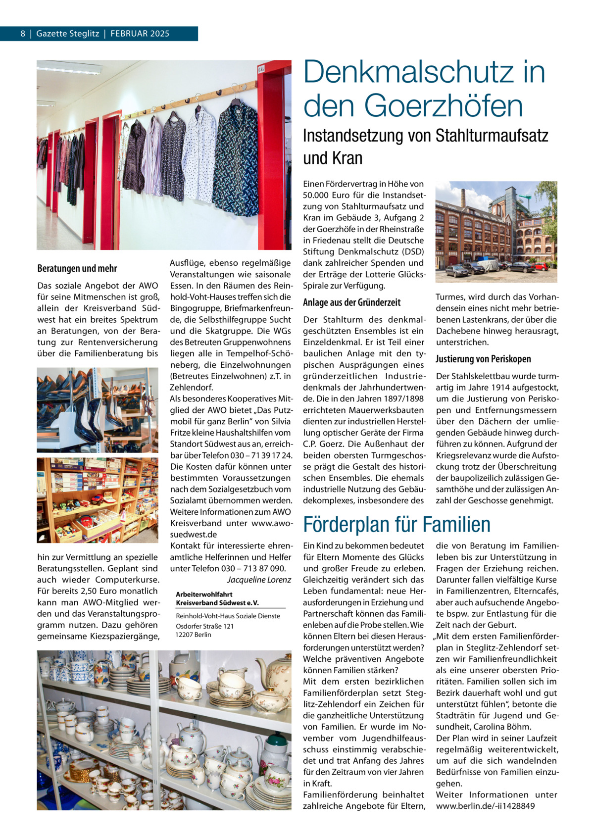 8  |  Gazette Steglitz  |  Februar 2025  Denkmalschutz in den Goerzhöfen Instandsetzung von Stahlturmaufsatz und Kran  Beratungen und mehr Das soziale Angebot der AWO für seine Mitmenschen ist groß, allein der Kreisverband Südwest hat ein breites Spektrum an Beratungen, von der Beratung zur Rentenversicherung über die Familienberatung bis  hin zur Vermittlung an spezielle Beratungsstellen. Geplant sind auch wieder Computerkurse. Für bereits 2,50 Euro monatlich kann man AWO-Mitglied werden und das Veranstaltungsprogramm nutzen. Dazu gehören gemeinsame Kiezspaziergänge,  Ausflüge, ebenso regelmäßige Veranstaltungen wie saisonale Essen. In den Räumen des Reinhold-Voht-Hauses treffen sich die Bingogruppe, Briefmarkenfreunde, die Selbsthilfegruppe Sucht und die Skatgruppe. Die WGs des Betreuten Gruppenwohnens liegen alle in Tempelhof-Schöneberg, die Einzelwohnungen (Betreutes Einzelwohnen) z.T. in Zehlendorf. Als besonderes Kooperatives Mitglied der AWO bietet „Das Putzmobil für ganz Berlin“ von Silvia Fritze kleine Haushaltshilfen vom Standort Südwest aus an, erreichbar über Telefon 030 – 71 39 17 24. Die Kosten dafür können unter bestimmten Voraussetzungen nach dem Sozialgesetzbuch vom Sozialamt übernommen werden. Weitere Informationen zum AWO Kreisverband unter www.awosuedwest.de Kontakt für interessierte ehrenamtliche Helferinnen und Helfer unter Telefon 030 – 713 87 090. � Jacqueline Lorenz Arbeiterwohlfahrt Kreisverband Südwest e. V. Reinhold-Voht-Haus Soziale Dienste Osdorfer Straße 121 12207 Berlin  Einen Fördervertrag in Höhe von 50.000  Euro für die Instandsetzung von Stahlturmaufsatz und Kran im Gebäude 3, Aufgang 2 der Goerzhöfe in der Rheinstraße in Friedenau stellt die Deutsche Stiftung Denkmalschutz (DSD) dank zahlreicher Spenden und der Erträge der Lotterie GlücksSpirale zur Verfügung.  Anlage aus der Gründerzeit Der Stahlturm des denkmalgeschützten Ensembles ist ein Einzeldenkmal. Er ist Teil einer baulichen Anlage mit den typischen Ausprägungen eines gründerzeitlichen Industriedenkmals der Jahrhundertwende. Die in den Jahren 1897/1898 errichteten Mauerwerksbauten dienten zur industriellen Herstellung optischer Geräte der Firma C.P.  Goerz. Die Außenhaut der beiden obersten Turmgeschosse prägt die Gestalt des historischen Ensembles. Die ehemals industrielle Nutzung des Gebäudekomplexes, insbesondere des  Turmes, wird durch das Vorhandensein eines nicht mehr betriebenen Lastenkrans, der über die Dachebene hinweg herausragt, unterstrichen.  Justierung von Periskopen Der Stahlskelettbau wurde turmartig im Jahre 1914 aufgestockt, um die Justierung von Periskopen und Entfernungsmessern über den Dächern der umliegenden Gebäude hinweg durchführen zu können. Aufgrund der Kriegsrelevanz wurde die Aufstockung trotz der Überschreitung der baupolizeilich zulässigen Gesamthöhe und der zulässigen Anzahl der Geschosse genehmigt.  Förderplan für Familien Ein Kind zu bekommen bedeutet die von Beratung im Familienfür Eltern Momente des Glücks leben bis zur Unterstützung in und großer Freude zu erleben. Fragen der Erziehung reichen. Gleichzeitig verändert sich das Darunter fallen vielfältige Kurse Leben fundamental: neue Her- in Familienzentren, Elterncafés, ausforderungen in Erziehung und aber auch aufsuchende AngeboPartnerschaft können das Famili- te bspw. zur Entlastung für die enleben auf die Probe stellen. Wie Zeit nach der Geburt. können Eltern bei diesen Heraus- „Mit dem ersten Familienförderforderungen unterstützt werden? plan in Steglitz-Zehlendorf setWelche präventiven Angebote zen wir Familienfreundlichkeit können Familien stärken? als eine unserer obersten PrioMit dem ersten bezirklichen ritäten. Familien sollen sich im Familienförderplan setzt Steg- Bezirk dauerhaft wohl und gut litz-Zehlendorf ein Zeichen für unterstützt fühlen“, betonte die die ganzheitliche Unterstützung Stadträtin für Jugend und Gevon Familien. Er wurde im No- sundheit, Carolina Böhm. vember vom Jugendhilfeaus- Der Plan wird in seiner Laufzeit schuss einstimmig verabschie- regelmäßig weiterentwickelt, det und trat Anfang des Jahres um auf die sich wandelnden für den Zeitraum von vier Jahren Bedürfnisse von Familien einzugehen. in Kraft. Familienförderung beinhaltet Weiter Informationen unter zahlreiche Angebote für Eltern, www.berlin.de/-ii1428849