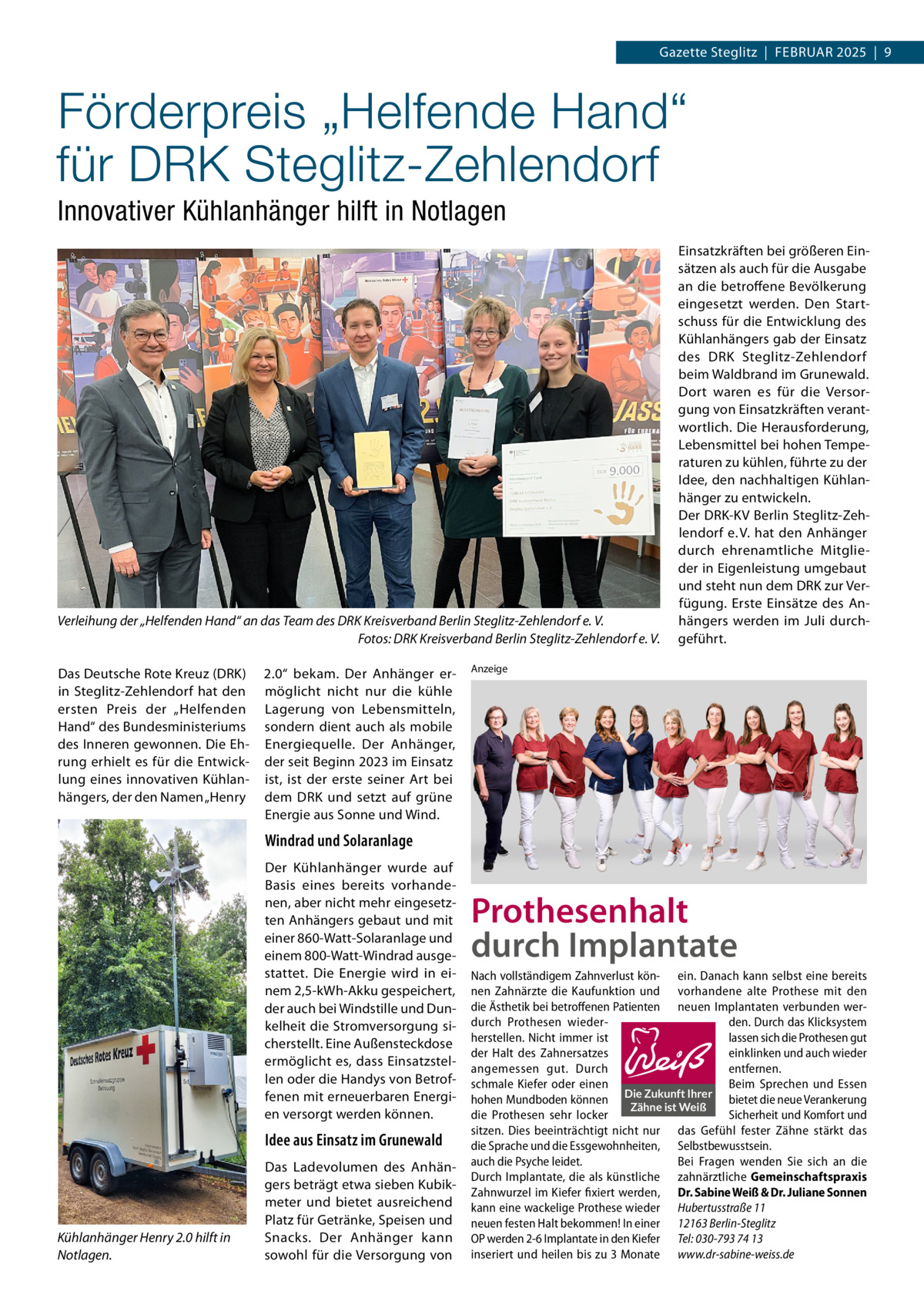 Gazette Steglitz  |  Februar 2025  |  9  Förderpreis „Helfende Hand“ für DRK Steglitz-Zehlendorf Innovativer Kühlanhänger hilft in Notlagen  Verleihung der „Helfenden Hand“ an das Team des DRK Kreisverband Berlin Steglitz-Zehlendorf e. V. � Fotos: DRK Kreisverband Berlin Steglitz-Zehlendorf e. V. Das Deutsche Rote Kreuz (DRK) in Steglitz-Zehlendorf hat den ersten Preis der „Helfenden Hand“ des Bundesministeriums des Inneren gewonnen. Die Ehrung erhielt es für die Entwicklung eines innovativen Kühlanhängers, der den Namen „Henry  2.0“ bekam. Der Anhänger ermöglicht nicht nur die kühle Lagerung von Lebensmitteln, sondern dient auch als mobile Energiequelle. Der Anhänger, der seit Beginn 2023 im Einsatz ist, ist der erste seiner Art bei dem DRK und setzt auf grüne Energie aus Sonne und Wind.  Einsatzkräften bei größeren Einsätzen als auch für die Ausgabe an die betroffene Bevölkerung eingesetzt werden. Den Startschuss für die Entwicklung des Kühlanhängers gab der Einsatz des DRK Steglitz-Zehlendorf beim Waldbrand im Grunewald. Dort waren es für die Versorgung von Einsatzkräften verantwortlich. Die Herausforderung, Lebensmittel bei hohen Temperaturen zu kühlen, führte zu der Idee, den nachhaltigen Kühlanhänger zu entwickeln. Der DRK-KV Berlin Steglitz-Zehlendorf e. V. hat den Anhänger durch ehrenamtliche Mitglieder in Eigenleistung umgebaut und steht nun dem DRK zur Verfügung. Erste Einsätze des Anhängers werden im Juli durchgeführt.  Anzeige  Windrad und Solaranlage Der Kühlanhänger wurde auf Basis eines bereits vorhandenen, aber nicht mehr eingesetzten Anhängers gebaut und mit einer 860-Watt-Solaranlage und einem 800-Watt-Windrad ausgestattet. Die Energie wird in einem 2,5-kWh-Akku gespeichert, der auch bei Windstille und Dunkelheit die Stromversorgung sicherstellt. Eine Außensteckdose ermöglicht es, dass Einsatzstellen oder die Handys von Betroffenen mit erneuerbaren Energien versorgt werden können.  Idee aus Einsatz im Grunewald  Kühlanhänger Henry 2.0 hilft in Notlagen.  Das Ladevolumen des Anhängers beträgt etwa sieben Kubikmeter und bietet ausreichend Platz für Getränke, Speisen und Snacks. Der Anhänger kann sowohl für die Versorgung von  Prothesenhalt durch Implantate Nach vollständigem Zahnverlust kön- ein. Danach kann selbst eine bereits nen Zahnärzte die Kaufunktion und vorhandene alte Prothese mit den die Ästhetik bei betroffenen Patienten neuen Implantaten verbunden werdurch Prothesen wiederden. Durch das Klicksystem herstellen. Nicht immer ist lassen sich die Prothesen gut der Halt des Zahnersatzes einklinken und auch wieder angemessen gut. Durch entfernen. schmale Kiefer oder einen Beim Sprechen und Essen hohen Mundboden können Die Zukunft Ihrer bietet die neue Verankerung Zähne ist Weiß die Prothesen sehr locker Sicherheit und Komfort und sitzen. Dies beeinträchtigt nicht nur das Gefühl fester Zähne stärkt das die Sprache und die Essgewohnheiten, Selbstbewusstsein. auch die Psyche leidet. Bei Fragen wenden Sie sich an die Durch Implantate, die als künstliche zahnärztliche Gemeinschaftspraxis Zahnwurzel im Kiefer fixiert werden, Dr. Sabine Weiß & Dr. Juliane Sonnen kann eine wackelige Prothese wieder Hubertusstraße 11 neuen festen Halt bekommen! In einer 12163 Berlin-Steglitz OP werden 2-6 Implantate in den Kiefer Tel: 030-793 74 13 inseriert und heilen bis zu 3 Monate www.dr-sabine-weiss.de