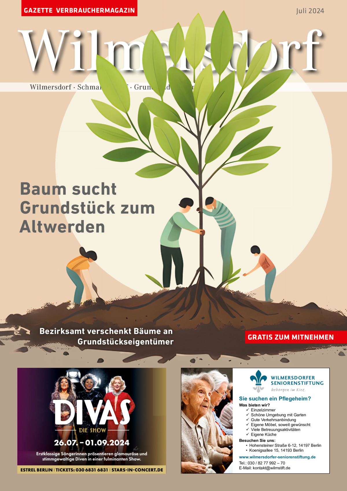 GAZETTE VERBRAUCHERMAGAZIN  Juli 2024  Wilmersdorf Wilmersdorf · Schmargendorf · Grunewald · Halensee  Baum sucht Grundstück zum Altwerden  Bezirksamt verschenkt Bäume an Grundstückseigentümer  GRATIS ZUM MITNEHMEN  WILMERSDORFER SENIORENSTIFTUNG Geborgen im Kiez.  Sie suchen ein Pflegeheim?  Was bieten wir?  Einzelzimmer  Schöne Umgebung mit Garten  Gute Verkehrsanbindung  Eigene Möbel, soweit gewünscht  Viele Betreuungsaktivitäten  Eigene Küche Besuchen Sie uns: • Hohensteiner Straße 6-12, 14197 Berlin • Koenigsallee 15, 14193 Berlin www.wilmersdorfer-seniorenstiftung.de Tel.: 030 / 82 77 992 – 70 E-Mail: kontakt@wilmstift.de