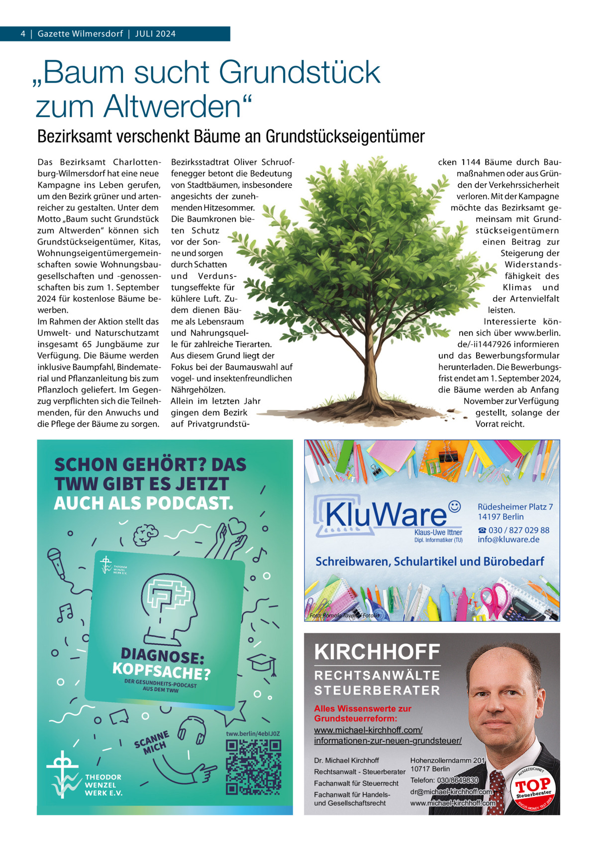 4  |  Gazette Wilmersdorf  |  Juli 2024  „Baum sucht Grundstück zum Altwerden“ Bezirksamt verschenkt Bäume an Grundstückseigentümer Bezirksstadtrat Oliver Schruoffenegger betont die Bedeutung von Stadtbäumen, insbesondere angesichts der zunehmenden Hitzesommer. Die Baumkronen bieten Schutz vor der Sonne und sorgen durch Schatten und Verdunstungseffekte für kühlere luft. Zudem dienen Bäume als lebensraum und Nahrungsquelle für zahlreiche Tierarten. Aus diesem Grund liegt der Fokus bei der Baumauswahl auf vogel- und insektenfreundlichen Nährgehölzen. Allein im letzten Jahr gingen dem Bezirk auf Privatgrundstü cken 1144 Bäume durch Baumaßnahmen oder aus Gründen der Verkehrssicherheit verloren. Mit der Kampagne möchte das Bezirksamt gemeinsam mit Grundstückseigentümern einen Beitrag zur Steigerung der Widerstandsfähigkeit des Klimas und der Artenvielfalt leisten. interessierte können sich über www.berlin. de/-ii1447926 informieren und das Bewerbungsformular herunterladen. Die Bewerbungsfrist endet am 1. September 2024, die Bäume werden ab Anfang November zur Verfügung gestellt, solange der Vorrat reicht.  Rüdesheimer Platz 7 14197 Berlin Klaus-Uwe Ittner  Dipl. Informatiker (TU)  ☎ 030 / 827 029 88 info@kluware.de  Schreibwaren, Schulartikel und Bürobedarf  Foto: Romolo Tavani / Fotolia  KIRCHHOFF RECHTSANWÄLTE S T E U E R B E R AT E R  Alles Wissenswerte zur Grundsteuerreform: www.michael-kirchhoff.com/ informationen-zur-neuen-grundsteuer/ Hohenzollerndamm 201 Rechtsanwalt - Steuerberater 10717 Berlin Telefon: 030/8649830 Fachanwalt für Steuerrecht Dr. Michael Kirchhoff  www.michael-kirchhoff.com  GEZ  EICHNET  TOP rater  Steuerbe FO CU S  08  dr@michael-kirchhoff.com  US  20  Fachanwalt für Handelsund Gesellschaftsrecht  A  Das Bezirksamt Charlottenburg-Wilmersdorf hat eine neue Kampagne ins leben gerufen, um den Bezirk grüner und artenreicher zu gestalten. unter dem Motto „Baum sucht Grundstück zum Altwerden“ können sich Grundstückseigentümer, Kitas, Wohnungseigentümergemeinschaften sowie Wohnungsbaugesellschaften und -genossenschaften bis zum 1. September 2024 für kostenlose Bäume bewerben. im Rahmen der Aktion stellt das umwelt- und Naturschutzamt insgesamt 65  Jungbäume zur Verfügung. Die Bäume werden inklusive Baumpfahl, Bindematerial und Pflanzanleitung bis zum Pflanzloch geliefert. im Gegenzug verpflichten sich die Teilnehmenden, für den Anwuchs und die Pflege der Bäume zu sorgen.  S -MONEY TE  T