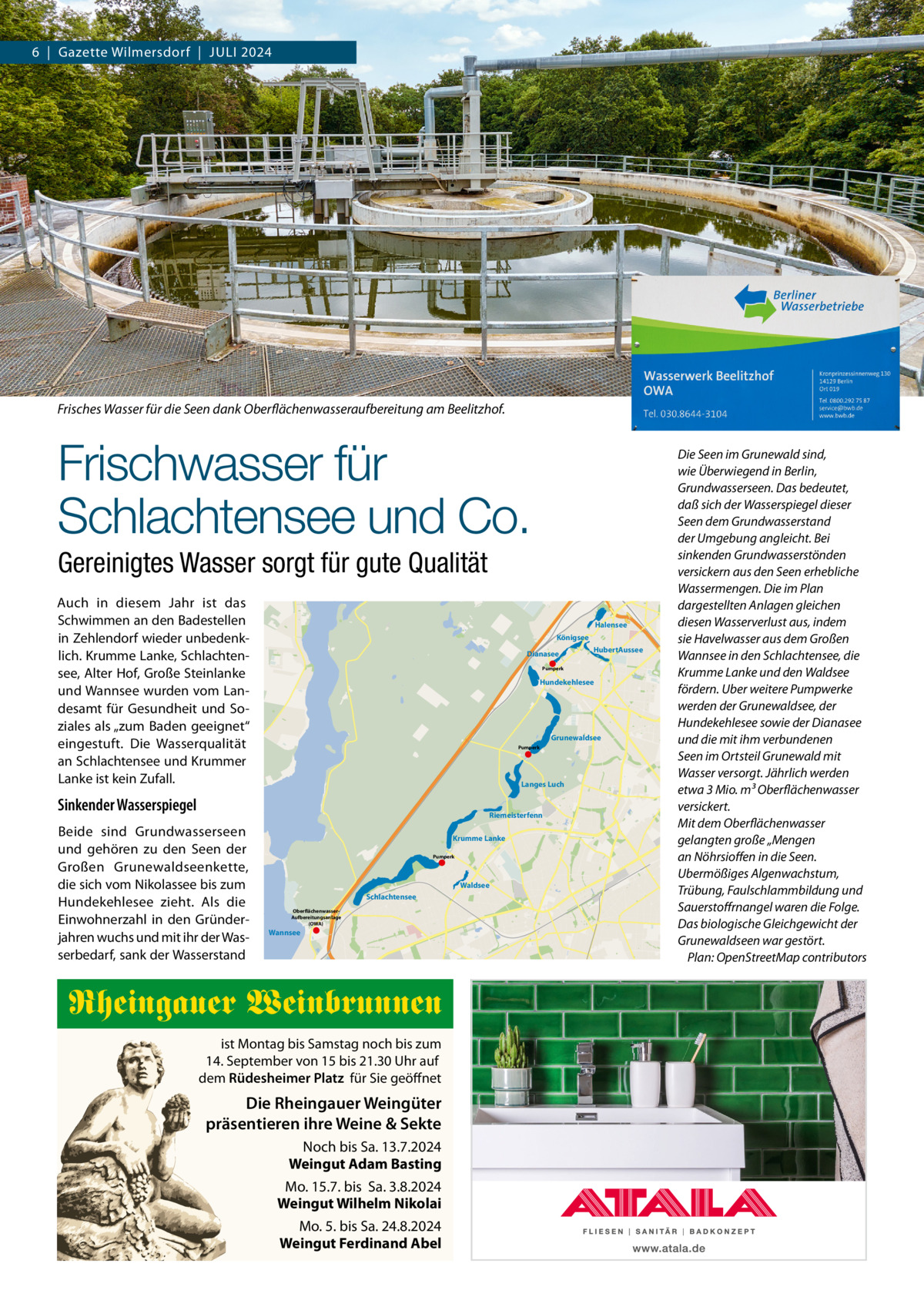 6  |  Gazette Wilmersdorf  |  Juli 2024  Frisches Wasser für die Seen dank Oberflächenwasseraufbereitung am Beelitzhof.  Frischwasser für Schlachtensee und Co. Gereinigtes Wasser sorgt für gute Qualität Auch in diesem Jahr ist das Schwimmen an den Badestellen in Zehlendorf wieder unbedenklich. Krumme Lanke, Schlachtensee, Alter Hof, Große Steinlanke und Wannsee wurden vom Landesamt für Gesundheit und Soziales als „zum Baden geeignet“ eingestuft. Die Wasserqualität an Schlachtensee und Krummer Lanke ist kein Zufall.  Halensee Königsee Dianasee  Hundekehlesee  Grunewaldsee Pumperk  Langes Luch  Sinkender Wasserspiegel  Riemeisterfenn  Beide sind Grundwasserseen und gehören zu den Seen der Großen Grunewaldseenkette, die sich vom Nikolassee bis zum Hundekehlesee zieht. Als die Einwohnerzahl in den Gründerjahren wuchs und mit ihr der Wasserbedarf, sank der Wasserstand  HubertAussee  Pumperk  Krumme Lanke Pumperk  Waldsee Schlachtensee OberflächenwasserAufbereitungsanlage (OWA)  Wannsee  Rheingauer Weinbrunnen ist Montag bis Samstag noch bis zum 14. September von 15 bis 21.30 Uhr auf dem Rüdesheimer Platz für Sie geöffnet  Die Rheingauer Weingüter präsentieren ihre Weine & Sekte Noch bis Sa. 13.7.2024 Weingut Adam Basting Mo. 15.7. bis Sa. 3.8.2024 Weingut Wilhelm Nikolai Mo. 5. bis Sa. 24.8.2024 Weingut Ferdinand Abel  Die Seen im Grunewald sind, wie Überwiegend in Berlin, Grundwasserseen. Das bedeutet, daß sich der Wasserspiegel dieser Seen dem Grundwasserstand der Umgebung angleicht. Bei sinkenden Grundwasserstönden versickern aus den Seen erhebliche Wassermengen. Die im Plan dargestellten Anlagen gleichen diesen Wasserverlust aus, indem sie Havelwasser aus dem Großen Wannsee in den Schlachtensee, die Krumme Lanke und den Waldsee fördern. Uber weitere Pumpwerke werden der Grunewaldsee, der Hundekehlesee sowie der Dianasee und die mit ihm verbundenen Seen im Ortsteil Grunewald mit Wasser versorgt. Jährlich werden etwa 3 Mio. m3 Oberflächenwasser versickert. Mit dem Oberflächenwasser gelangten große „Mengen an Nöhrsioffen in die Seen. Ubermößiges Algenwachstum, Trübung, Faulschlammbildung und Sauerstoffrnangel waren die Folge. Das biologische Gleichgewicht der Grunewaldseen war gestört. � Plan: OpenStreetMap contributors