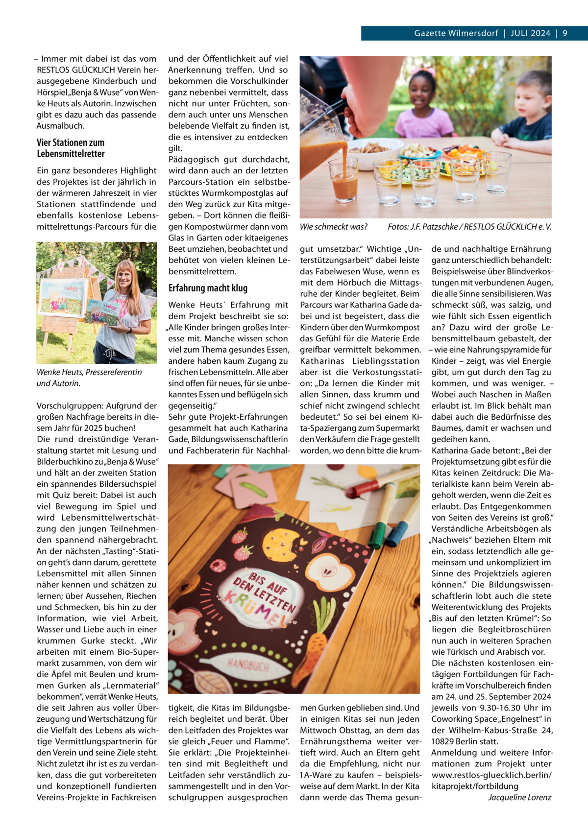 Gazette Wilmersdorf  |  Juli 2024  |  9 – Immer mit dabei ist das vom RESTLOS GLÜCKLICH Verein herausgegebene Kinderbuch und Hörspiel „Benja & Wuse“ von Wenke Heuts als Autorin. Inzwischen gibt es dazu auch das passende Ausmalbuch.  Vier Stationen zum Lebensmittelretter Ein ganz besonderes Highlight des Projektes ist der jährlich in der wärmeren Jahreszeit in vier Stationen stattfindende und ebenfalls kostenlose Lebensmittelrettungs-Parcours für die  und der Öffentlichkeit auf viel Anerkennung treffen. Und so bekommen die Vorschulkinder ganz nebenbei vermittelt, dass nicht nur unter Früchten, sondern auch unter uns Menschen belebende Vielfalt zu finden ist, die es intensiver zu entdecken gilt. Pädagogisch gut durchdacht, wird dann auch an der letzten Parcours-Station ein selbstbestücktes Wurmkompostglas auf den Weg zurück zur Kita mitgegeben. – Dort können die fleißigen Kompostwürmer dann vom Glas in Garten oder kitaeigenes Beet umziehen, beobachtet und behütet von vielen kleinen Lebensmittelrettern.  Erfahrung macht klug  Wenke Heuts, Pressereferentin und Autorin. Vorschulgruppen: Aufgrund der großen Nachfrage bereits in diesem Jahr für 2025 buchen! Die rund dreistündige Veranstaltung startet mit Lesung und Bilderbuchkino zu „Benja & Wuse“ und hält an der zweiten Station ein spannendes Bildersuchspiel mit Quiz bereit: Dabei ist auch viel Bewegung im Spiel und wird Lebensmittelwertschätzung den jungen Teilnehmenden spannend nähergebracht. An der nächsten „Tasting“-Station geht’s dann darum, gerettete Lebensmittel mit allen Sinnen näher kennen und schätzen zu lernen; über Aussehen, Riechen und Schmecken, bis hin zu der Information, wie viel Arbeit, Wasser und Liebe auch in einer krummen Gurke steckt. „Wir arbeiten mit einem Bio-Supermarkt zusammen, von dem wir die Äpfel mit Beulen und krummen Gurken als „Lernmaterial“ bekommen“, verrät Wenke Heuts, die seit Jahren aus voller Überzeugung und Wertschätzung für die Vielfalt des Lebens als wichtige Vermittlungspartnerin für den Verein und seine Ziele steht. Nicht zuletzt ihr ist es zu verdanken, dass die gut vorbereiteten und konzeptionell fundierten Vereins-Projekte in Fachkreisen  Wenke Heuts´ Erfahrung mit dem Projekt beschreibt sie so: „Alle Kinder bringen großes Interesse mit. Manche wissen schon viel zum Thema gesundes Essen, andere haben kaum Zugang zu frischen Lebensmitteln. Alle aber sind offen für neues, für sie unbekanntes Essen und beflügeln sich gegenseitig.“ Sehr gute Projekt-Erfahrungen gesammelt hat auch Katharina Gade, Bildungswissenschaftlerin und Fachberaterin für Nachhal tigkeit, die Kitas im Bildungsbereich begleitet und berät. Über den Leitfaden des Projektes war sie gleich „Feuer und Flamme“. Sie erklärt: „Die Projekteinheiten sind mit Begleitheft und Leitfaden sehr verständlich zusammengestellt und in den Vorschulgruppen ausgesprochen  Wie schmeckt was?�  Fotos: J.F. Patzschke / RESTLOS GLÜCKLICH e. V.  gut umsetzbar.“ Wichtige „Un- de und nachhaltige Ernährung terstützungsarbeit“ dabei leiste ganz unterschiedlich behandelt: das Fabelwesen Wuse, wenn es Beispielsweise über Blindverkosmit dem Hörbuch die Mittags- tungen mit verbundenen Augen, ruhe der Kinder begleitet. Beim die alle Sinne sensibilisieren. Was Parcours war Katharina Gade da- schmeckt süß, was salzig, und bei und ist begeistert, dass die wie fühlt sich Essen eigentlich Kindern über den Wurmkompost an? Dazu wird der große Ledas Gefühl für die Materie Erde bensmittelbaum gebastelt, der greifbar vermittelt bekommen. – wie eine Nahrungspyramide für Katharinas Lieblingsstation Kinder – zeigt, was viel Energie aber ist die Verkostungsstati- gibt, um gut durch den Tag zu on: „Da lernen die Kinder mit kommen, und was weniger. – allen Sinnen, dass krumm und Wobei auch Naschen in Maßen schief nicht zwingend schlecht erlaubt ist. Im Blick behält man bedeutet.“ So sei bei einem Ki- dabei auch die Bedürfnisse des ta-Spaziergang zum Supermarkt Baumes, damit er wachsen und den Verkäufern die Frage gestellt gedeihen kann. worden, wo denn bitte die krum- Katharina Gade betont: „Bei der Projektumsetzung gibt es für die Kitas keinen Zeitdruck: Die Materialkiste kann beim Verein abgeholt werden, wenn die Zeit es erlaubt. Das Entgegenkommen von Seiten des Vereins ist groß.“ Verständliche Arbeitsbögen als „Nachweis“ beziehen Eltern mit ein, sodass letztendlich alle gemeinsam und unkompliziert im Sinne des Projektziels agieren können.“ Die Bildungswissenschaftlerin lobt auch die stete Weiterentwicklung des Projekts „Bis auf den letzten Krümel“: So liegen die Begleitbroschüren nun auch in weiteren Sprachen wie Türkisch und Arabisch vor. Die nächsten kostenlosen eintägigen Fortbildungen für Fachkräfte im Vorschulbereich finden am 24. und 25. September 2024 men Gurken geblieben sind. Und jeweils von 9.30-16.30  Uhr im in einigen Kitas sei nun jeden Coworking Space „Engelnest“ in Mittwoch Obsttag, an dem das der Wilhelm-Kabus-Straße  24, Ernährungsthema weiter ver- 10829 Berlin statt. tieft wird. Auch an Eltern geht Anmeldung und weitere Inforda die Empfehlung, nicht nur mationen zum Projekt unter 1A-Ware zu kaufen – beispiels- www.restlos-gluecklich.berlin/ weise auf dem Markt. In der Kita kitaprojekt/fortbildung dann werde das Thema gesun- � Jacqueline Lorenz