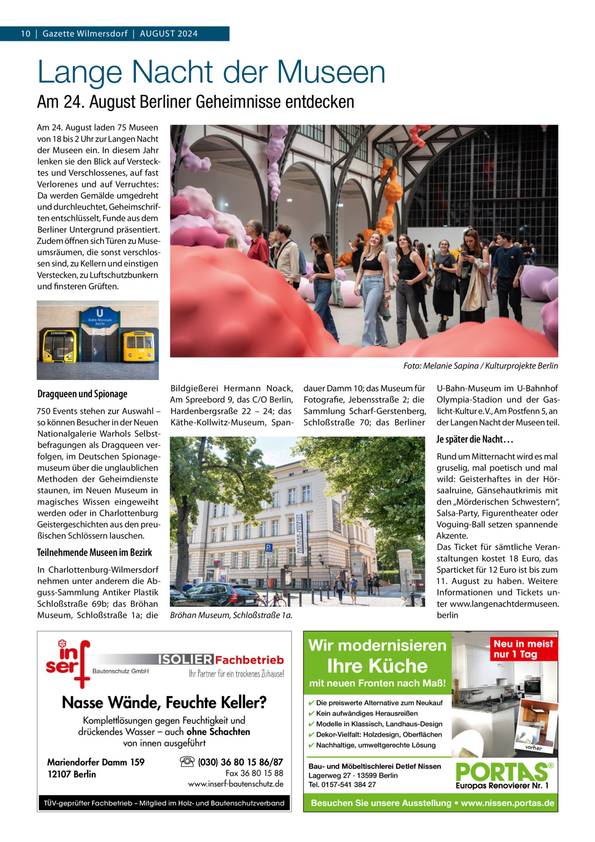 10  |  Gazette Wilmersdorf  |  AuGust 2024  Lange Nacht der Museen Am 24. August Berliner Geheimnisse entdecken Am 24. August laden 75 Museen von 18 bis 2 uhr zur Langen Nacht der Museen ein. In diesem Jahr lenken sie den Blick auf Verstecktes und Verschlossenes, auf fast Verlorenes und auf Verruchtes: Da werden Gemälde umgedreht und durchleuchtet, Geheimschriften entschlüsselt, Funde aus dem Berliner untergrund präsentiert. Zudem öffnen sich türen zu Museumsräumen, die sonst verschlossen sind, zu Kellern und einstigen Verstecken, zu Luftschutzbunkern und finsteren Grüften.  Foto: Melanie Sapina / Kulturprojekte Berlin  Dragqueen und Spionage 750 Events stehen zur Auswahl – so können Besucher in der Neuen Nationalgalerie Warhols selbstbefragungen als Dragqueen verfolgen, im Deutschen spionagemuseum über die unglaublichen Methoden der Geheimdienste staunen, im Neuen Museum in magisches Wissen eingeweiht werden oder in Charlottenburg Geistergeschichten aus den preußischen schlössern lauschen.  Bildgießerei Hermann Noack, Am spreebord 9, das C/O Berlin, Hardenbergsraße 22 – 24; das Käthe-Kollwitz-Museum, span dauer Damm 10; das Museum für Fotografie, Jebensstraße  2; die sammlung scharf-Gerstenberg, schloßstraße  70; das Berliner  Je später die Nacht… Rund um Mitternacht wird es mal gruselig, mal poetisch und mal wild: Geisterhaftes in der Hörsaalruine, Gänsehautkrimis mit den „Mörderischen schwestern“, salsa-Party, Figurentheater oder Voguing-Ball setzen spannende Akzente. Das ticket für sämtliche Veranstaltungen kostet 18  Euro, das sparticket für 12 Euro ist bis zum 11.  August zu haben. Weitere Informationen und tickets unter www.langenachtdermuseen. berlin  Teilnehmende Museen im Bezirk In Charlottenburg-Wilmersdorf nehmen unter anderem die Abguss-sammlung Antiker Plastik schloßstraße  69b; das Bröhan Museum, schloßstraße  1a; die  u-Bahn-Museum im u-Bahnhof Olympia-stadion und der Gaslicht-Kultur e. V., Am Postfenn 5, an der Langen Nacht der Museen teil.  Bröhan Museum, Schloßstraße 1a.  Wir modernisieren  Ihre Küche  Neu in meist nur 1 Tag  mit neuen Fronten nach Maß!  Nasse Wände, Feuchte Keller? Komplettlösungen gegen Feuchtigkeit und drückendes Wasser – auch ohne Schachten von innen ausgeführt Mariendorfer Damm 159 12107 Berlin  (030) 36 80 15 86/87 Fax 36 80 15 88 www.inserf-bautenschutz.de  TÜV-geprüfter Fachbetrieb – Mitglied im Holz- und Bautenschutzverband  ✔ Die preiswerte Alternative zum Neukauf ✔ Kein aufwändiges Herausreißen ✔ Modelle in Klassisch, Landhaus-Design ✔ Dekor-Vielfalt: Holzdesign, Oberflächen ✔ Nachhaltige, umweltgerechte Lösung  vorher  Bau- und Möbeltischlerei Detlef Nissen Lagerweg 27 · 13599 Berlin Tel. 0157-541 384 27  Besuchen Sie unsere Ausstellung • www.nissen.portas.de