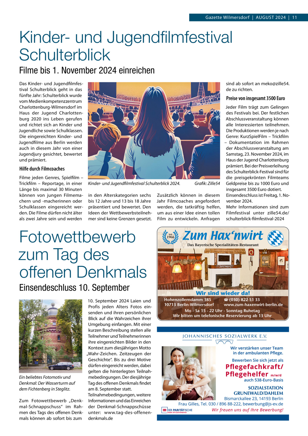 Gazette Wilmersdorf  |  AuGust 2024  |  11  Kinder- und Jugendﬁlmfestival Schulterblick Filme bis 1. November 2024 einreichen Das Kinder- und Jugendfilmfestival schulterblick geht in das fünfte Jahr: schulterblick wurde vom Medienkompetenzzentrum Charlottenburg-Wilmersdorf im Haus der Jugend Charlottenburg 2020 ins Leben gerufen und richtet sich an Kinder und Jugendliche sowie schulklassen. Die eingereichten Kinder- und Jugendfilme aus Berlin werden auch in diesem Jahr von einer Jugendjury gesichtet, bewertet und prämiert.  sind ab sofort an meko@zille54. de zu richten.  Preise von insgesamt 3500 Euro  Hilfe durch Filmcoaches Filme jeden Genres, spielfilm – trickfilm – Reportage, in einer Länge bis maximal 30 Minuten können von jungen Filmemachern und -macherinnen oder schulklassen eingereicht werden. Die Filme dürfen nicht älter als zwei Jahre sein und werden  Kinder- und Jugendfilmfestival Schulterblick 2024. in den Alterskategorien sechs bis 12 Jahre und 13 bis 18 Jahre präsentiert und bewertet. Den Ideen der Wettbewerbsteilnehmer sind keine Grenzen gesetzt.  Fotowettbewerb zum Tag des offenen Denkmals Einsendeschluss 10. September 10.  september 2024 Laien und Profis jeden Alters Fotos einsenden und ihren persönlichen Blick auf die Wahrzeichen ihrer umgebung einfangen. Mit einer kurzen Beschreibung stellen alle teilnehmer und teilnehmerinnen ihre eingereichten Bilder in den Kontext zum diesjährigen Motto „Wahr-Zeichen. Zeitzeugen der Geschichte“. Bis zu drei Motive dürfen eingereicht werden, dabei gelten die hinterlegten teilnahEin beliebtes Fotomotiv und mebedingungen. Der diesjährige tag des offenen Denkmals findet Denkmal: Der Wasserturm auf am 8. september statt. dem Fichtenberg in Steglitz. teilnahmebedingungen, weitere Zum Fotowettbewerb „Denk- Informationen und das Einreichen mal-schnappschuss“ im Rah- der Denkmal-schnappschüsse men des tags des offenen Denk- unter: www.tag-des-offenenmals können ab sofort bis zum denkmals.de  Grafik: Zille54  Zusätzlich können in diesem Jahr Filmcoaches angefordert werden, die tatkräftig helfen, um aus einer Idee einen tollen Film zu entwickeln. Anfragen  Jeder Film trägt zum Gelingen des Festivals bei. Der festlichen Abschlussveranstaltung können alle Interessierten teilnehmen. Die Produktionen werden je nach Genre: KurzspielFilm – trickfilm – Dokumentation im Rahmen der Abschlussveranstaltung am samstag, 23. November 2024, im Haus der Jugend Charlottenburg prämiert. Bei der Preisverleihung des schulterblick-Festival sind für die preisgekrönten Filmteams Geldpreise bis zu 1000 Euro und insgesamt 3500 Euro dotiert. Einsendeschluss ist Freitag, 1. November 2024. Mehr Informationen sind zum Filmfestival unter zille54.de/ schulterblick-filmfestival-2024  Seit  1966  Das Bayerische Spezialitäten-Restaurant  Wir sind wieder da! ☎ (030) 822 51 33 Hohenzollerndamm 185 www.zum-haxenwirt-berlin.de 10713 Berlin-Wilmersdorf Mo - Sa 15 - 22 Uhr · Sonntag Ruhetag Wir bitten um telefonische Reservierung ab 13 Uhr  Bewerben Sie sich jetzt als  auch 538-Euro-Basis