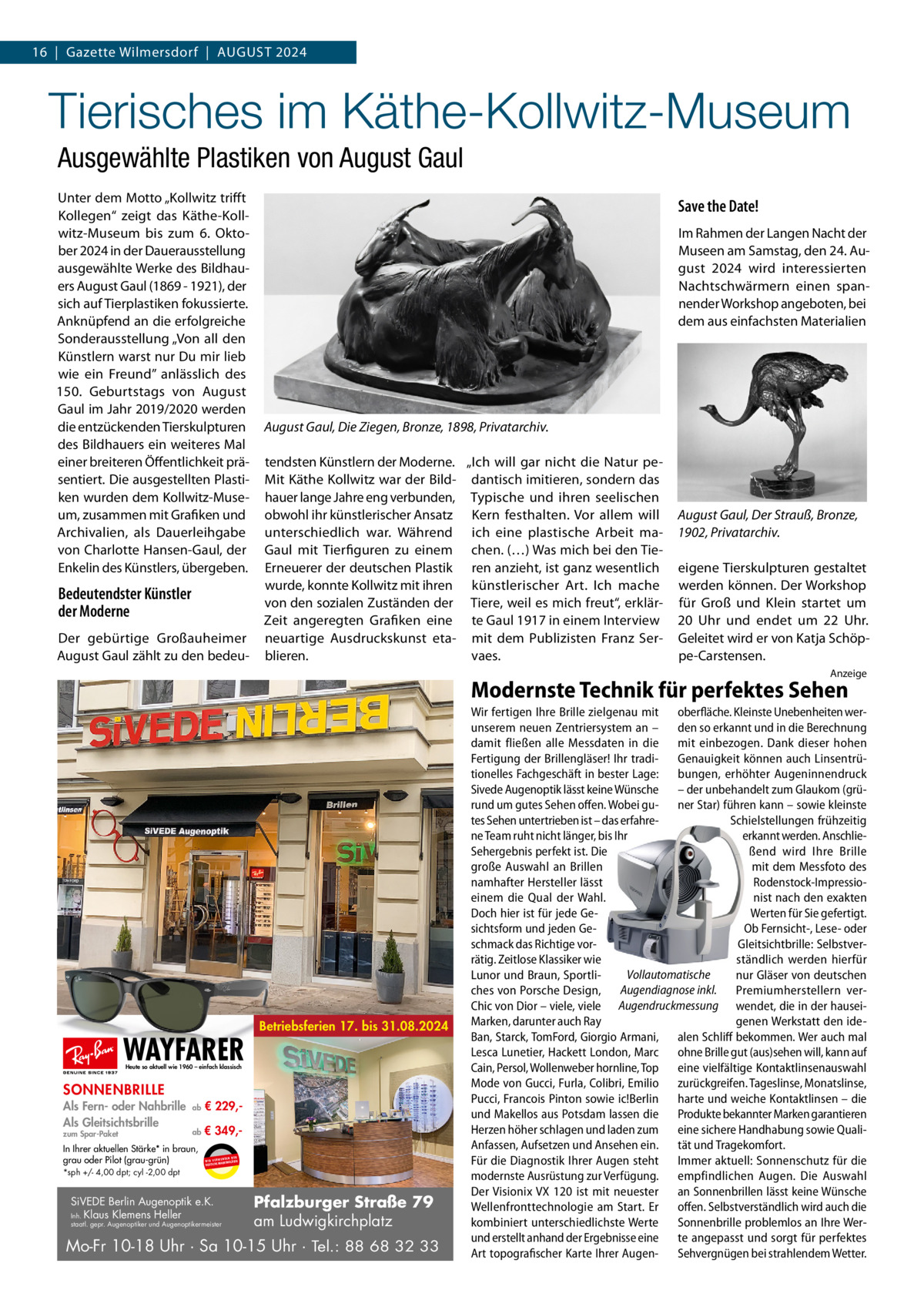 16  |  Gazette Wilmersdorf  |  AuGust 2024  Tierisches im Käthe-Kollwitz-Museum Ausgewählte Plastiken von August Gaul unter dem Motto „Kollwitz trifft Kollegen“ zeigt das Käthe-Kollwitz-Museum bis zum 6.  Oktober 2024 in der Dauerausstellung ausgewählte Werke des Bildhauers August Gaul (1869 - 1921), der sich auf tierplastiken fokussierte. Anknüpfend an die erfolgreiche sonderausstellung „Von all den Künstlern warst nur Du mir lieb wie ein Freund” anlässlich des 150.  Geburtstags von August Gaul im Jahr 2019/2020 werden die entzückenden tierskulpturen des Bildhauers ein weiteres Mal einer breiteren Öffentlichkeit präsentiert. Die ausgestellten Plastiken wurden dem Kollwitz-Museum, zusammen mit Grafiken und Archivalien, als Dauerleihgabe von Charlotte Hansen-Gaul, der Enkelin des Künstlers, übergeben.  Bedeutendster Künstler der Moderne Der gebürtige Großauheimer August Gaul zählt zu den bedeu Save the Date! Im Rahmen der Langen Nacht der Museen am samstag, den 24. August 2024 wird interessierten Nachtschwärmern einen spannender Workshop angeboten, bei dem aus einfachsten Materialien  August Gaul, Die Ziegen, Bronze, 1898, Privatarchiv. tendsten Künstlern der Moderne. „Ich will gar nicht die Natur peMit Käthe Kollwitz war der Bild- dantisch imitieren, sondern das hauer lange Jahre eng verbunden, typische und ihren seelischen obwohl ihr künstlerischer Ansatz Kern festhalten. Vor allem will unterschiedlich war. Während ich eine plastische Arbeit maGaul mit tierfiguren zu einem chen. (…) Was mich bei den tieErneuerer der deutschen Plastik ren anzieht, ist ganz wesentlich wurde, konnte Kollwitz mit ihren künstlerischer Art. Ich mache von den sozialen Zuständen der tiere, weil es mich freut“, erklärZeit angeregten Grafiken eine te Gaul 1917 in einem Interview neuartige Ausdruckskunst eta- mit dem Publizisten Franz serblieren. vaes.  August Gaul, Der Strauß, Bronze, 1902, Privatarchiv. eigene tierskulpturen gestaltet werden können. Der Workshop für Groß und Klein startet um 20  uhr und endet um 22  uhr. Geleitet wird er von Katja schöppe-Carstensen. Anzeige  Modernste Technik für perfektes Sehen  WAYFARER  Betriebsferien 17. bis 31.08.2024  Heute so aktuell wie 1960 – einfach klassisch  SONNENBRILLE Als Fern- oder Nahbrille Als Gleitsichtsbrille zum Spar-Paket  ab  € 229, ab  € 349, In Ihrer aktuellen Stärke* in braun, grau oder Pilot (grau-grün) *sph +/- 4,00 dpt; cyl -2,00 dpt  UR ENDEN N W I R V E RW ÄSER MARKENGL DEUTSCHE  SiVEDE Berlin Augenoptik e.K. Inh. Klaus Klemens Heller  staatl. gepr. Augenoptiker und Augenoptikermeister  Pfalzburger Straße 79 am Ludwigkirchplatz  Mo-Fr 10-18 Uhr · Sa 10-15 Uhr · Tel.: 88 68 32 33  Wir fertigen Ihre Brille zielgenau mit oberfläche. Kleinste Unebenheiten werunserem neuen Zentriersystem an – den so erkannt und in die Berechnung damit fließen alle Messdaten in die mit einbezogen. Dank dieser hohen Fertigung der Brillengläser! Ihr tradi- Genauigkeit können auch Linsentrütionelles Fachgeschäft in bester Lage: bungen, erhöhter Augeninnendruck Sivede Augenoptik lässt keine Wünsche – der unbehandelt zum Glaukom (grürund um gutes Sehen offen. Wobei gu- ner Star) führen kann – sowie kleinste tes Sehen untertrieben ist – das erfahreSchielstellungen frühzeitig ne Team ruht nicht länger, bis Ihr erkannt werden. AnschlieSehergebnis perfekt ist. Die ßend wird Ihre Brille große Auswahl an Brillen mit dem Messfoto des namhafter Hersteller lässt Rodenstock-Impressioeinem die Qual der Wahl. nist nach den exakten Doch hier ist für jede GeWerten für Sie gefertigt. sichtsform und jeden GeOb Fernsicht-, Lese- oder schmack das Richtige vorGleitsichtbrille: Selbstverrätig. Zeitlose Klassiker wie ständlich werden hierfür Vollautomatische Lunor und Braun, Sportlinur Gläser von deutschen ches von Porsche Design, Augendiagnose inkl. Premiumherstellern verChic von Dior – viele, viele Augendruckmessung wendet, die in der hauseiMarken, darunter auch Ray genen Werkstatt den ideBan, Starck, TomFord, Giorgio Armani, alen Schliff bekommen. Wer auch mal Lesca Lunetier, Hackett London, Marc ohne Brille gut (aus)sehen will, kann auf Cain, Persol, Wollenweber hornline, Top eine vielfältige Kontaktlinsenauswahl Mode von Gucci, Furla, Colibri, Emilio zurückgreifen. Tageslinse, Monatslinse, Pucci, Francois Pinton sowie ic!Berlin harte und weiche Kontaktlinsen – die und Makellos aus Potsdam lassen die Produkte bekannter Marken garantieren Herzen höher schlagen und laden zum eine sichere Handhabung sowie QualiAnfassen, Aufsetzen und Ansehen ein. tät und Tragekomfort. Für die Diagnostik Ihrer Augen steht Immer aktuell: Sonnenschutz für die modernste Ausrüstung zur Verfügung. empfindlichen Augen. Die Auswahl Der Visionix VX 120 ist mit neuester an Sonnenbrillen lässt keine Wünsche Wellenfronttechnologie am Start. Er offen. Selbstverständlich wird auch die kombiniert unterschiedlichste Werte Sonnenbrille problemlos an Ihre Werund erstellt anhand der Ergebnisse eine te angepasst und sorgt für perfektes Art topografischer Karte Ihrer Augen- Sehvergnügen bei strahlendem Wetter.