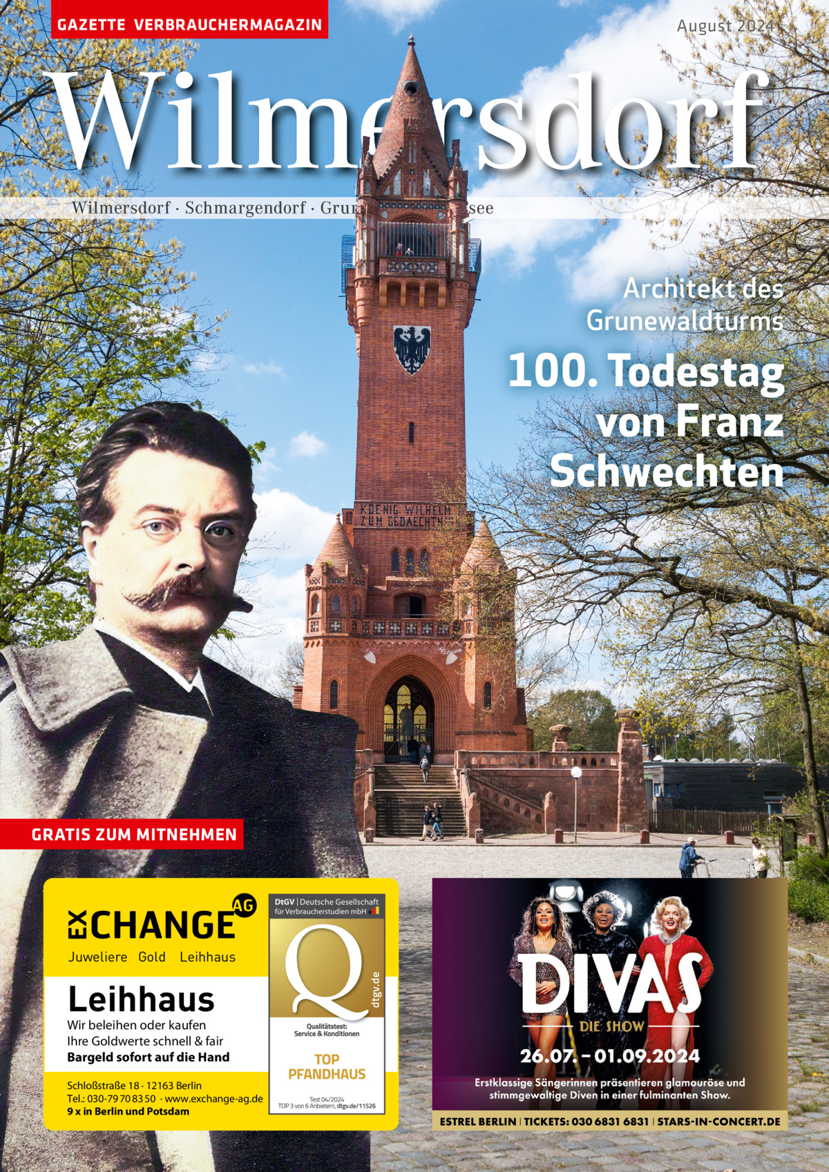 GAZETTE VERBRAUCHERMAGAZIN  August 2024  Wilmersdorf Wilmersdorf · Schmargendorf · Grunewald · Halensee  Architekt des Grunewaldturms  100. Todestag von Franz Schwechten  GRATIS ZUM MITNEHMEN  Leihhaus  Wir beleihen oder kaufen Ihre Goldwerte schnell & fair Bargeld sofort auf die Hand Schloßstraße 18 · 12163 Berlin Tel.: 030-79 70 83 50 · www.exchange-ag.de 9 x in Berlin und Potsdam  dtgv de dtgv.de  Juweliere Gold Leihhaus