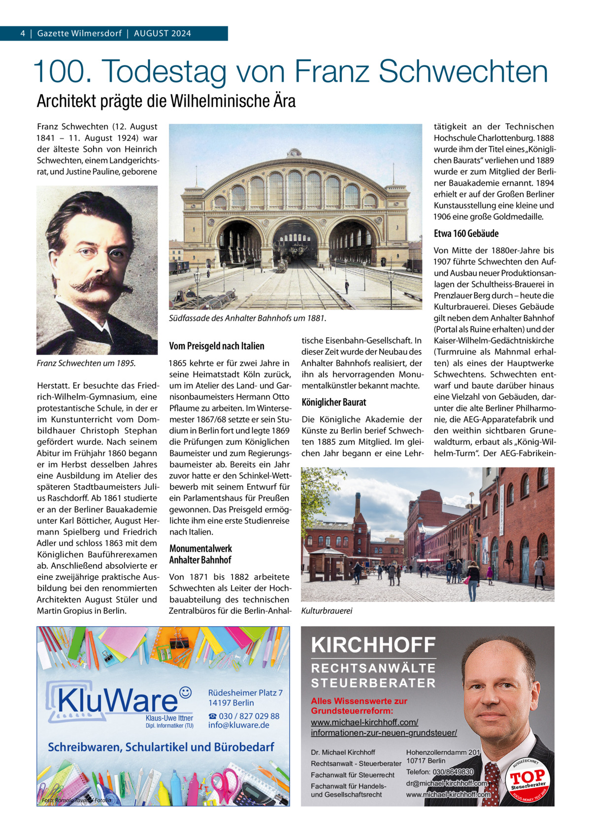 4  |  Gazette Wilmersdorf  |  August 2024  100. Todestag von Franz Schwechten Architekt prägte die Wilhelminische Ära Franz Schwechten (12.  August 1841 – 11.  August 1924) war der älteste Sohn von Heinrich Schwechten, einem Landgerichtsrat, und Justine Pauline, geborene  tätigkeit an der Technischen Hochschule Charlottenburg. 1888 wurde ihm der Titel eines „Königlichen Baurats“ verliehen und 1889 wurde er zum Mitglied der Berliner Bauakademie ernannt. 1894 erhielt er auf der Großen Berliner Kunstausstellung eine kleine und 1906 eine große Goldmedaille.  Etwa 160 Gebäude  Südfassade des Anhalter Bahnhofs um 1881.  Vom Preisgeld nach Italien Franz Schwechten um 1895. Herstatt. Er besuchte das Friedrich-Wilhelm-Gymnasium, eine protestantische Schule, in der er im Kunstunterricht vom Dombildhauer Christoph Stephan gefördert wurde. Nach seinem Abitur im Frühjahr 1860 begann er im Herbst desselben Jahres eine Ausbildung im Atelier des späteren Stadtbaumeisters Julius Raschdorff. Ab 1861 studierte er an der Berliner Bauakademie unter Karl Bötticher, August Hermann Spielberg und Friedrich Adler und schloss 1863 mit dem Königlichen Bauführerexamen ab. Anschließend absolvierte er eine zweijährige praktische Ausbildung bei den renommierten Architekten August Stüler und Martin Gropius in Berlin.  1865 kehrte er für zwei Jahre in seine Heimatstadt Köln zurück, um im Atelier des Land- und Garnisonbaumeisters Hermann Otto Pflaume zu arbeiten. Im Wintersemester 1867/68 setzte er sein Studium in Berlin fort und legte 1869 die Prüfungen zum Königlichen Baumeister und zum Regierungsbaumeister ab. Bereits ein Jahr zuvor hatte er den Schinkel-Wettbewerb mit seinem Entwurf für ein Parlamentshaus für Preußen gewonnen. Das Preisgeld ermöglichte ihm eine erste Studienreise nach Italien.  tische Eisenbahn-Gesellschaft. In dieser Zeit wurde der Neubau des Anhalter Bahnhofs realisiert, der ihn als hervorragenden Monumentalkünstler bekannt machte.  Königlicher Baurat Die Königliche Akademie der Künste zu Berlin berief Schwechten 1885 zum Mitglied. Im gleichen Jahr begann er eine Lehr Von Mitte der 1880er-Jahre bis 1907 führte Schwechten den Aufund Ausbau neuer Produktionsanlagen der Schultheiss-Brauerei in Prenzlauer Berg durch – heute die Kulturbrauerei. Dieses Gebäude gilt neben dem Anhalter Bahnhof (Portal als Ruine erhalten) und der Kaiser-Wilhelm-Gedächtniskirche (Turmruine als Mahnmal erhalten) als eines der Hauptwerke Schwechtens. Schwechten entwarf und baute darüber hinaus eine Vielzahl von Gebäuden, darunter die alte Berliner Philharmonie, die AEG-Apparatefabrik und den weithin sichtbaren Grunewaldturm, erbaut als „König-Wilhelm-Turm“. Der AEG-Fabrikein Monumentalwerk Anhalter Bahnhof Von 1871 bis 1882 arbeitete Schwechten als Leiter der Hochbauabteilung des technischen Zentralbüros für die Berlin-Anhal Kulturbrauerei  KIRCHHOFF  Schreibwaren, Schulartikel und Bürobedarf  Foto: Romolo Tavani / Fotolia  Hohenzollerndamm 201 Rechtsanwalt - Steuerberater 10717 Berlin Telefon: 030/8649830 Fachanwalt für Steuerrecht Dr. Michael Kirchhoff  Fachanwalt für Handelsund Gesellschaftsrecht  dr@michael-kirchhoff.com www.michael-kirchhoff.com  US  GEZ  EICHNET  TOP rater  Steuerbe FO CU S  08  Dipl. Informatiker (TU)  Alles Wissenswerte zur Grundsteuerreform: www.michael-kirchhoff.com/ informationen-zur-neuen-grundsteuer/  20  Klaus-Uwe Ittner  ☎ 030 / 827 029 88 info@kluware.de  A  Rüdesheimer Platz 7 14197 Berlin  RECHTSANWÄLTE S T E U E R B E R AT E R  S -MONEY TE  T