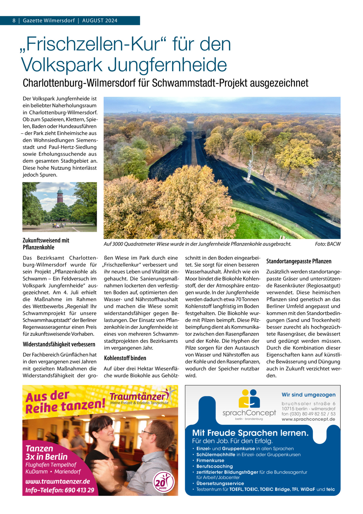 8  |  Gazette Wilmersdorf  |  August 2024  „Frischzellen-Kur“ für den Volkspark Jungfernheide Charlottenburg-Wilmersdorf für Schwammstadt-Projekt ausgezeichnet Der Volkspark Jungfernheide ist ein beliebter Naherholungsraum in Charlottenburg-Wilmersdorf. Ob zum Spazieren, Klettern, Spielen, Baden oder Hundeausführen – der Park zieht Einheimische aus den Wohnsiedlungen Siemensstadt und Paul-Hertz-Siedlung sowie Erholungssuchende aus dem gesamten Stadtgebiet an. Diese hohe Nutzung hinterlässt jedoch Spuren.  Zukunftsweisend mit Pflanzenkohle  Auf 3000 Quadratmeter Wiese wurde in der Jungfernheide Pflanzenkohle ausgebracht.�  Das Bezirksamt Charlotten- ßen Wiese im Park durch eine burg-Wilmersdorf wurde für „Frischzellenkur“ verbessert und sein Projekt „Pflanzenkohle als ihr neues Leben und Vitalität einSchwamm – Ein Feldversuch im gehaucht. Die SanierungsmaßVolkspark Jungfernheide“ aus- nahmen lockerten den verfestiggezeichnet. Am 4.  Juli erhielt ten Boden auf, optimierten den die Maßnahme im Rahmen Wasser- und Nährstoffhaushalt des Wettbewerbs „Regenial! Ihr und machen die Wiese somit Schwammprojekt für unsere widerstandsfähiger gegen BeSchwammhauptstadt“ der Berliner lastungen. Der Einsatz von PflanRegenwasseragentur einen Preis zenkohle in der Jungfernheide ist für zukunftsweisende Vorhaben. eines von mehreren Schwammstadtprojekten des Bezirksamts Widerstandsfähigkeit verbessern im vergangenen Jahr. Der Fachbereich Grünflächen hat Kohlenstoff binden in den vergangenen zwei Jahren mit gezielten Maßnahmen die Auf über drei Hektar WiesenfläWiderstandsfähigkeit der gro- che wurde Biokohle aus Gehölz schnitt in den Boden eingearbeitet. Sie sorgt für einen besseren Wasserhaushalt. Ähnlich wie ein Moor bindet die Biokohle Kohlenstoff, der der Atmosphäre entzogen wurde. In der Jungfernheide werden dadurch etwa 70 Tonnen Kohlenstoff langfristig im Boden festgehalten. Die Biokohle wurde mit Pilzen beimpft. Diese Pilzbeimpfung dient als Kommunikator zwischen den Rasenpflanzen und der Kohle. Die Hyphen der Pilze sorgen für den Austausch von Wasser und Nährstoffen aus der Kohle und den Rasenpflanzen, wodurch der Speicher nutzbar wird.  Foto: BACW  Standortangepasste Pflanzen Zusätzlich werden standortangepasste Gräser und unterstützende Rasenkräuter (Regiosaatgut) verwendet. Diese heimischen Pflanzen sind genetisch an das Berliner Umfeld angepasst und kommen mit den Standortbedingungen (Sand und Trockenheit) besser zurecht als hochgezüchtete Rasengräser, die bewässert und gedüngt werden müssen. Durch die Kombination dieser Eigenschaften kann auf künstliche Bewässerung und Düngung auch in Zukunft verzichtet werden. Wir sind umgezogen b r u ch s a l e r s t ra ß e 6 10715 berlin - wilmersdrof fon (030) 80 49 82 52 / 53 www.sprachconcept.de  Mit Freude Sprachen lernen. Für den Job. Für den Erfolg.  Einzel- und Gruppenkurse in allen Sprachen Schülernachhilfe in Einzel- oder Gruppenkursen Firmenkurse Berufscoaching zertifizierter Bildungsträger für die Bundesagentur für Arbeit/Jobcenter • Übersetzungsservice • Testzentrum für TOEFL, TOEIC, TOEIC Bridge, TFI, WiDaF und telc • • • • •