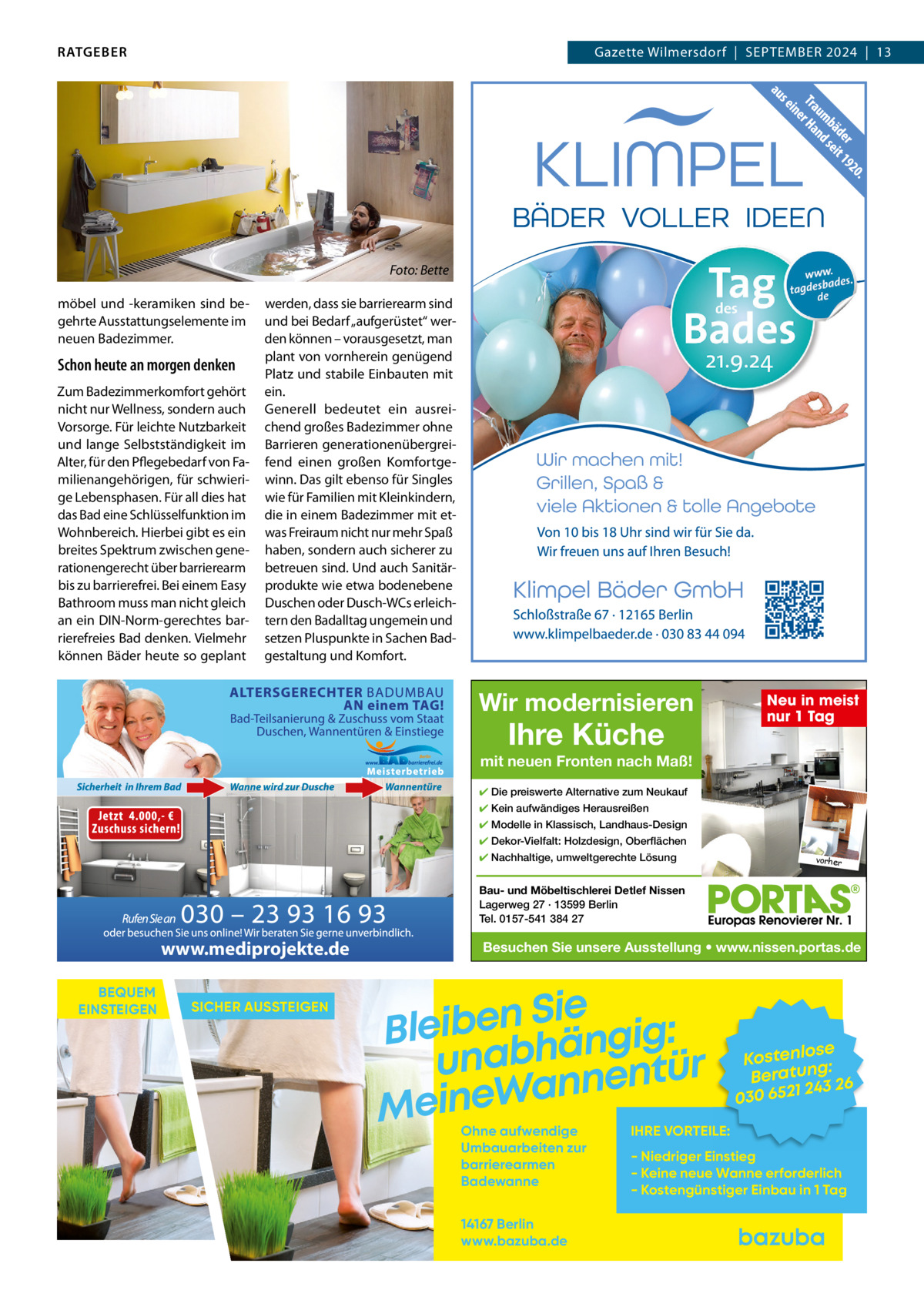 RATGEBER  Gazette Wilmersdorf  |  September 2024  |  13  Foto: Bette möbel und -keramiken sind begehrte Ausstattungselemente im neuen badezimmer.  Schon heute an morgen denken Zum badezimmerkomfort gehört nicht nur Wellness, sondern auch Vorsorge. Für leichte Nutzbarkeit und lange Selbstständigkeit im Alter, für den pflegebedarf von Familienangehörigen, für schwierige Lebensphasen. Für all dies hat das bad eine Schlüsselfunktion im Wohnbereich. Hierbei gibt es ein breites Spektrum zwischen generationengerecht über barrierearm bis zu barrierefrei. bei einem easy bathroom muss man nicht gleich an ein DIN-Norm-gerechtes barrierefreies bad denken. Vielmehr können bäder heute so geplant  werden, dass sie barrierearm sind und bei bedarf „aufgerüstet“ werden können – vorausgesetzt, man plant von vornherein genügend platz und stabile einbauten mit ein. Generell bedeutet ein ausreichend großes badezimmer ohne barrieren generationenübergreifend einen großen Komfortgewinn. Das gilt ebenso für Singles wie für Familien mit Kleinkindern, die in einem badezimmer mit etwas Freiraum nicht nur mehr Spaß haben, sondern auch sicherer zu betreuen sind. Und auch Sanitärprodukte wie etwa bodenebene Duschen oder Dusch-WCs erleichtern den badalltag ungemein und setzen pluspunkte in Sachen badgestaltung und Komfort.  Wir modernisieren  Ihre Küche  Neu in meist nur 1 Tag  mit neuen Fronten nach Maß! ✔ Die preiswerte Alternative zum Neukauf ✔ Kein aufwändiges Herausreißen ✔ Modelle in Klassisch, Landhaus-Design ✔ Dekor-Vielfalt: Holzdesign, Oberflächen ✔ Nachhaltige, umweltgerechte Lösung  vorher  Bau- und Möbeltischlerei Detlef Nissen Lagerweg 27 · 13599 Berlin Tel. 0157-541 384 27  www.mediprojekte.de BEQUEM EINSTEIGEN  SICHER AUSSTEIGEN  Besuchen Sie unsere Ausstellung • www.nissen.portas.de  Sie n e b i e l : B g i g n ä h unab nentür an W e n i e M Ohne aufwendige Umbauarbeiten zur barrierearmen Badewanne 14167 Berlin www.bazuba.de  se Kostenlo g: Beratun 26 243 030 6521  IHRE VORTEILE:  - Niedriger Einstieg - Keine neue Wanne erforderlich - Kostengünstiger Einbau in 1 Tag