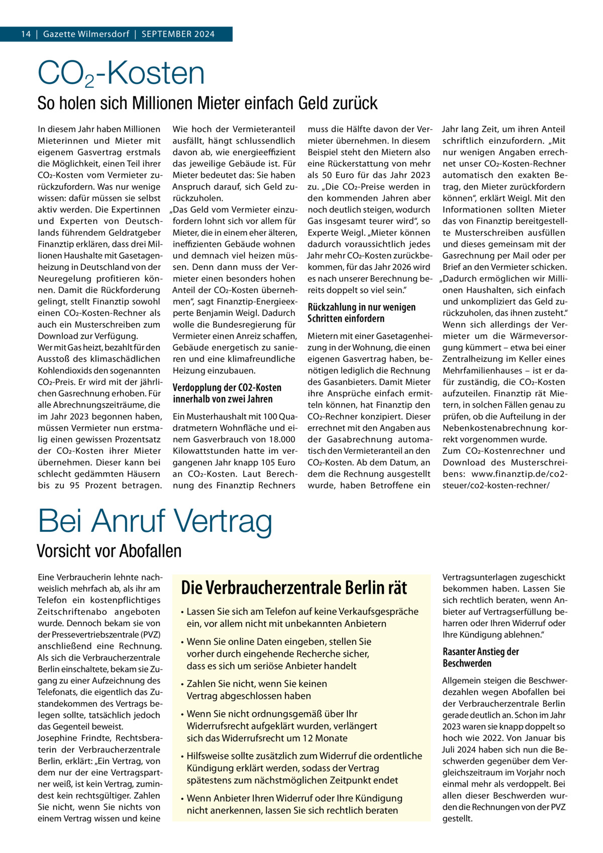 14  |  Gazette Wilmersdorf  |  September 2024  CO2-Kosten So holen sich Millionen Mieter einfach Geld zurück In diesem Jahr haben Millionen Wie hoch der Vermieteranteil muss die Hälfte davon der Ver- Jahr lang Zeit, um ihren Anteil Mieterinnen und Mieter mit ausfällt, hängt schlussendlich mieter übernehmen. In diesem schriftlich einzufordern. „Mit eigenem Gasvertrag erstmals davon ab, wie energieeffizient Beispiel steht den Mietern also nur wenigen Angaben errechdie Möglichkeit, einen Teil ihrer das jeweilige Gebäude ist. Für eine Rückerstattung von mehr net unser CO2-Kosten-Rechner CO2-Kosten vom Vermieter zu- Mieter bedeutet das: Sie haben als 50  Euro für das Jahr 2023 automatisch den exakten Berückzufordern. Was nur wenige Anspruch darauf, sich Geld zu- zu. „Die CO2-Preise werden in trag, den Mieter zurückfordern wissen: dafür müssen sie selbst rückzuholen. den kommenden Jahren aber können“, erklärt Weigl. Mit den aktiv werden. Die Expertinnen „Das Geld vom Vermieter einzu- noch deutlich steigen, wodurch Informationen sollten Mieter und Experten von Deutsch- fordern lohnt sich vor allem für Gas insgesamt teurer wird“, so das von Finanztip bereitgestelllands führendem Geldratgeber Mieter, die in einem eher älteren, Experte Weigl. „Mieter können te Musterschreiben ausfüllen Finanztip erklären, dass drei Mil- ineffizienten Gebäude wohnen dadurch voraussichtlich jedes und dieses gemeinsam mit der lionen Haushalte mit Gasetagen- und demnach viel heizen müs- Jahr mehr CO2-Kosten zurückbe- Gasrechnung per Mail oder per heizung in Deutschland von der sen. Denn dann muss der Ver- kommen, für das Jahr 2026 wird Brief an den Vermieter schicken. Neuregelung profitieren kön- mieter einen besonders hohen es nach unserer Berechnung be- „Dadurch ermöglichen wir Millinen. Damit die Rückforderung Anteil der CO2-Kosten überneh- reits doppelt so viel sein.” onen Haushalten, sich einfach gelingt, stellt Finanztip sowohl men“, sagt Finanztip-Energieexund unkompliziert das Geld zuRückzahlung in nur wenigen einen CO2-Kosten-Rechner als perte Benjamin Weigl. Dadurch rückzuholen, das ihnen zusteht.“ Schritten einfordern auch ein Musterschreiben zum wolle die Bundesregierung für Wenn sich allerdings der VerDownload zur Verfügung. Vermieter einen Anreiz schaffen, Mietern mit einer Gasetagenhei- mieter um die WärmeversorWer mit Gas heizt, bezahlt für den Gebäude energetisch zu sanie- zung in der Wohnung, die einen gung kümmert – etwa bei einer Ausstoß des klimaschädlichen ren und eine klimafreundliche eigenen Gasvertrag haben, be- Zentralheizung im Keller eines Kohlendioxids den sogenannten Heizung einzubauen. nötigen lediglich die Rechnung Mehrfamilienhauses – ist er daCO2-Preis. Er wird mit der jährlides Gasanbieters. Damit Mieter für zuständig, die CO2-Kosten Verdopplung der CO2-Kosten chen Gasrechnung erhoben. Für ihre Ansprüche einfach ermit- aufzuteilen. Finanztip rät Mieinnerhalb von zwei Jahren alle Abrechnungszeiträume, die teln können, hat Finanztip den tern, in solchen Fällen genau zu im Jahr 2023 begonnen haben, Ein Musterhaushalt mit 100 Qua- CO2-Rechner konzipiert. Dieser prüfen, ob die Aufteilung in der müssen Vermieter nun erstma- dratmetern Wohnfläche und ei- errechnet mit den Angaben aus Nebenkostenabrechnung korlig einen gewissen Prozentsatz nem Gasverbrauch von 18.000 der Gasabrechnung automa- rekt vorgenommen wurde. der CO2-Kosten ihrer Mieter Kilowattstunden hatte im ver- tisch den Vermieteranteil an den Zum CO2-Kostenrechner und übernehmen. Dieser kann bei gangenen Jahr knapp 105 Euro CO2-Kosten. Ab dem Datum, an Download des Musterschreischlecht gedämmten Häusern an CO2-Kosten. Laut Berech- dem die Rechnung ausgestellt bens: www.finanztip.de/co2bis zu 95  Prozent betragen. nung des Finanztip Rechners wurde, haben Betroffene ein steuer/co2-kosten-rechner/  Bei Anruf Vertrag Vorsicht vor Abofallen Eine Verbraucherin lehnte nachweislich mehrfach ab, als ihr am Telefon ein kostenpflichtiges Zeitschriftenabo angeboten wurde. Dennoch bekam sie von der Pressevertriebszentrale (PVZ) anschließend eine Rechnung. Als sich die Verbraucherzentrale Berlin einschaltete, bekam sie Zugang zu einer Aufzeichnung des Telefonats, die eigentlich das Zustandekommen des Vertrags belegen sollte, tatsächlich jedoch das Gegenteil beweist. Josephine Frindte, Rechtsberaterin der Verbraucherzentrale Berlin, erklärt: „Ein Vertrag, von dem nur der eine Vertragspartner weiß, ist kein Vertrag, zumindest kein rechtsgültiger. Zahlen Sie nicht, wenn Sie nichts von einem Vertrag wissen und keine  Die Verbraucherzentrale Berlin rät •	Lassen Sie sich am Telefon auf keine Verkaufsgespräche ein, vor allem nicht mit unbekannten Anbietern •	Wenn Sie online Daten eingeben, stellen Sie vorher durch eingehende Recherche sicher, dass es sich um seriöse Anbieter handelt •	Zahlen Sie nicht, wenn Sie keinen Vertrag abgeschlossen haben •	Wenn Sie nicht ordnungsgemäß über Ihr Widerrufsrecht aufgeklärt wurden, verlängert sich das Widerrufsrecht um 12 Monate •	Hilfsweise sollte zusätzlich zum Widerruf die ordentliche Kündigung erklärt werden, sodass der Vertrag spätestens zum nächstmöglichen Zeitpunkt endet •	Wenn Anbieter Ihren Widerruf oder Ihre Kündigung nicht anerkennen, lassen Sie sich rechtlich beraten  Vertragsunterlagen zugeschickt bekommen haben. Lassen Sie sich rechtlich beraten, wenn Anbieter auf Vertragserfüllung beharren oder Ihren Widerruf oder Ihre Kündigung ablehnen.“  Rasanter Anstieg der Beschwerden Allgemein steigen die Beschwerdezahlen wegen Abofallen bei der Verbraucherzentrale Berlin gerade deutlich an. Schon im Jahr 2023 waren sie knapp doppelt so hoch wie 2022. Von Januar bis Juli 2024 haben sich nun die Beschwerden gegenüber dem Vergleichszeitraum im Vorjahr noch einmal mehr als verdoppelt. Bei allen dieser Beschwerden wurden die Rechnungen von der PVZ gestellt.