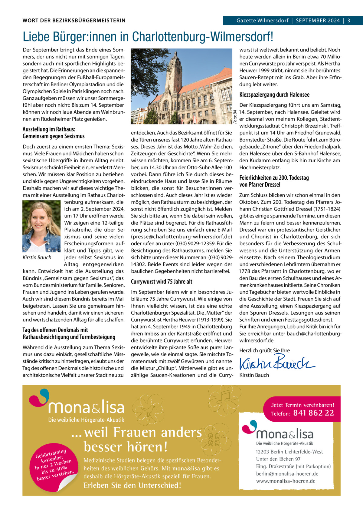 DAS WORT DER BEZIRKSBÜRGERMEISTERIN WORT DER BEZIRKSBÜRGERMEISTERIN  Gazette Wilmersdorf | September2024  |  3 2024 | 3 Gazette Wilmersdorf  |  September  Liebe Bürger:innen in Charlottenburg-Wilmersdorf!  Ausstellung im Rathaus: Gemeinsam gegen Sexismus Doch zuerst zu einem ernsten thema: Sexismus. Viele Frauen und mädchen haben schon sexistische Übergriffe in ihrem Alltag erlebt. Sexismus schränkt Freiheit ein, er verletzt menschen. Wir müssen klar position zu beziehen und aktiv gegen Ungerechtigkeiten vorgehen. Deshalb machen wir auf dieses wichtige thema mit einer Ausstellung im rathaus Charlottenburg aufmerksam, die ich am 2. September 2024, um 17 Uhr eröffnen werde. Wir zeigen eine 12-teilige plakatreihe, die über Sexismus und seine vielen erscheinungsformen aufklärt und tipps gibt, wie Kirstin Bauch jeder selbst Sexismus im Alltag entgegenwirken kann. entwickelt hat die Ausstellung das bündnis „Gemeinsam gegen Sexismus“, das vom bundesministerium für Familie, Senioren, Frauen und Jugend ins Leben gerufen wurde. Auch wir sind diesem bündnis bereits im mai beigetreten. Lassen Sie uns gemeinsam hinsehen und handeln, damit wir einen sicheren und wertschätzenden Alltag für alle schaffen.  Tag des offenen Denkmals mit Rathausbesichtigung und Turmbesteigung Während die Ausstellung zum thema Sexismus uns dazu einlädt, gesellschaftliche missstände kritisch zu hinterfragen, erlaubt uns der tag des offenen Denkmals die historische und architektonische Vielfalt unserer Stadt neu zu  wurst ist weltweit bekannt und beliebt. Noch heute werden allein in berlin etwa 70 millionen Currywürste pro Jahr verspeist. Als Hertha Heuwer 1999 stirbt, nimmt sie ihr berühmtes Saucen-rezept mit ins Grab. Aber ihre erfindung lebt weiter.  Kiezspaziergang durch Halensee Der Kiezspaziergang führt uns am Samstag, 14. September, nach Halensee. Geleitet wird er diesmal von meinem Kollegen, Stadtentwicklungsstadtrat Christoph brzezinski. treffentdecken. Auch das bezirksamt öffnet für Sie punkt ist um 14 Uhr am Friedhof Grunewald, die türen unseres fast 120 Jahre alten rathau- bornstedter Straße. Die route führt zum büroses. Dieses Jahr ist das motto „Wahr-Zeichen. gebäude „Zitrone“ über den Friedenthalpark, Zeitzeugen der Geschichte“. Wenn Sie mehr den Halensee über den S-bahnhof Halensee, wissen möchten, kommen Sie am 6. Septem- den Kudamm entlang bis hin zur Kirche am ber, um 14.30 Uhr an der Otto-Suhr-Allee 100 Hochmeisterplatz. vorbei. Dann führe ich Sie durch dieses beFeierlichkeiten zu 200. Todestag eindruckende Haus und lasse Sie in räume von Pfarrer Dressel blicken, die sonst für besucher:innen verschlossen sind. Auch dieses Jahr ist es wieder Zum Schluss blicken wir schon einmal in den möglich, den rathausturm zu besichtigen, der Oktober. Zum 200. todestag des pfarrers Josonst nicht öffentlich zugänglich ist. melden hann Christian Gottfried Dressel (1751-1824) Sie sich bitte an, wenn Sie dabei sein wollen, gibt es einige spannende termine, um diesen die plätze sind begrenzt. Für die rathausfüh- mann zu feiern und besser kennenzulernen. rung schreiben Sie uns einfach eine e-mail Dressel war ein protestantischer Geistlicher (presse@charlottenburg-wilmersdorf.de) und Chronist in Charlottenburg, der sich oder rufen an unter (030) 9029-12359. Für die besonders für die Verbesserung des Schulbesichtigung des rathausturms, melden Sie wesens und die Unterstützung der Armen sich bitte unter dieser Nummer an: (030) 9029- einsetzte. Nach seinem theologiestudium 14302. beide events sind leider wegen der und verschiedenen Lehrämtern übernahm er baulichen Gegebenheiten nicht barrierefrei. 1778 das pfarramt in Charlottenburg, wo er den bau des ersten Schulhauses und eines ArCurrywurst wird 75 Jahre alt menkrankenhauses initiierte. Seine Chroniken Im September feiern wir ein besonderes Ju- und tagebücher bieten wertvolle einblicke in biläum: 75 Jahre Currywurst. Wie einige von die Geschichte der Stadt. Freuen Sie sich auf Ihnen vielleicht wissen, ist das eine echte eine Ausstellung, einen Kiezspaziergang auf Charlottenburger Spezialität. Die „mutter“ der den Spuren Dressels, Lesungen aus seinen Currywurst ist Hertha Heuwer (1913-1999). Sie Schriften und einen Festtagsgottesdienst. hat am 4. September 1949 in Charlottenburg Für Ihre Anregungen, Lob und Kritik bin ich für ihren Imbiss an der Kantstraße eröffnet und Sie erreichbar unter bauch@charlottenburgdie berühmte Currywurst erfunden. Heuwer wilmersdorf.de. entwickelte ihre pikante Soße aus purer LanHerzlich grüßt Sie Ihre geweile, wie sie einmal sagte. Sie mischte to-   matenmark mit zwölf Gewürzen und nannte   die mixtur „Chillup“. mittlerweile gibt es un-   zählige Saucen-Kreationen und die Curry- Kirstin bauch  Die weibliche Hörgeräte-Akustik  ... weil Frauen anders besser hören!  g trainin Gehör enlos: t kos hen 2 Woc In nur zu 40 % bis hen. verste besser  Medizinische Studien belegen die spezifischen Besonderheiten des weiblichen Gehörs. Mit mona&lisa gibt es deshalb die Hörgeräte-Akustik speziell für Frauen.  Erleben Sie den Unterschied!  Foto: BA  Der September bringt das ende eines Sommers, der uns nicht nur mit sonnigen tagen, sondern auch mit sportlichen Highlights begeistert hat. Die erinnerungen an die spannenden begegnungen der Fußball-europameisterschaft im berliner Olympiastadion und die Olympischen Spiele in paris klingen noch nach. Ganz aufgeben müssen wir unser Sommergefühl aber noch nicht: bis zum 14. September können wir noch laue Abende am Weinbrunnen am rüdesheimer platz genießen.  Jetzt Termin vereinbaren! Telefon: 841 862 22  Die weibliche Hörgeräte-Akustik  12203 Berlin Lichterfelde-West Unter den Eichen 97 Eing. Drakestraße (mit Parkoption) berlin@monalisa-hoeren.de www.monalisa-hoeren.de www.gazette-berlin.de