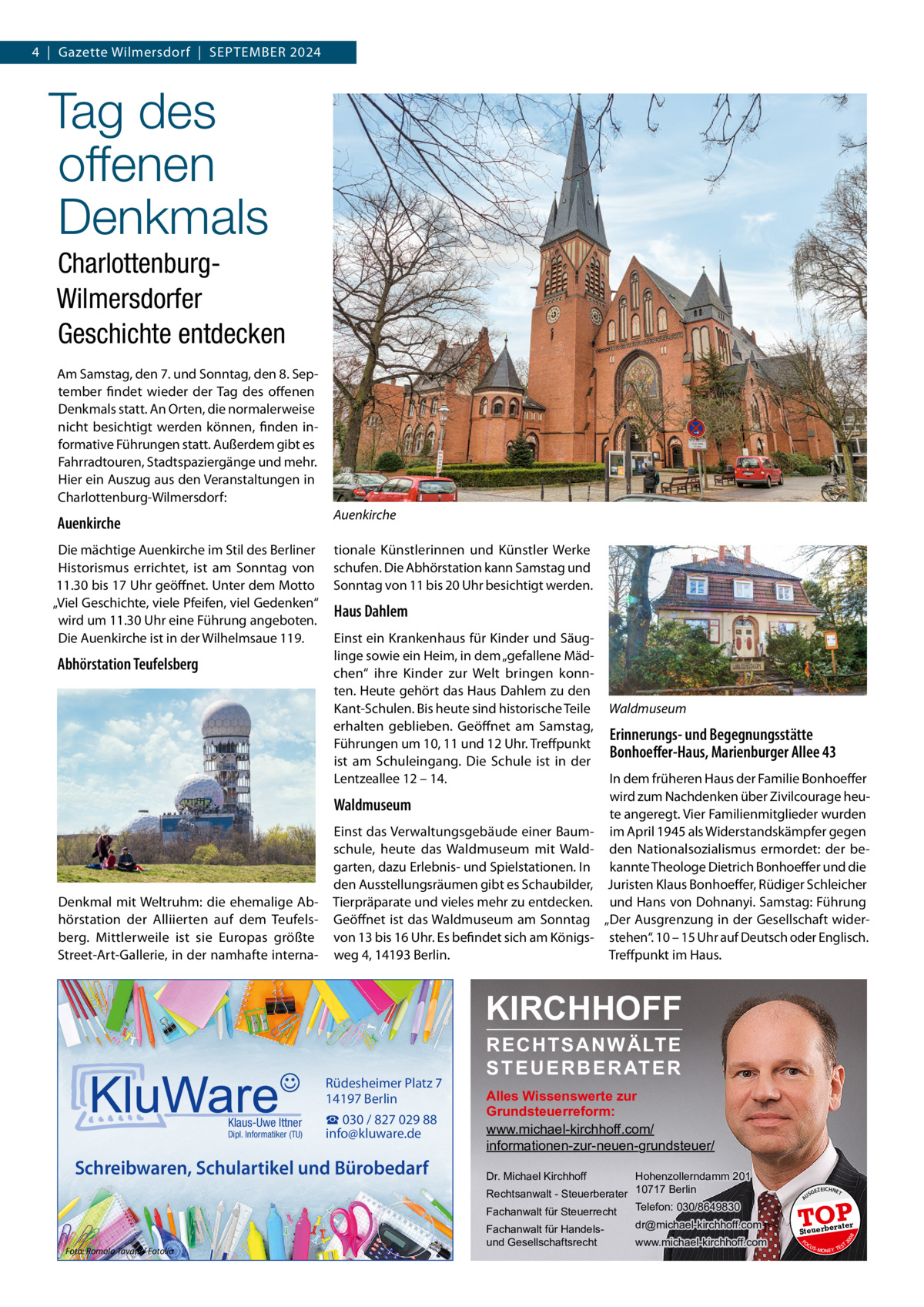 4  |  Gazette Wilmersdorf  |  September 2024  Tag des offenen Denkmals CharlottenburgWilmersdorfer Geschichte entdecken Am Samstag, den 7. und Sonntag, den 8. September findet wieder der Tag des offenen Denkmals statt. An Orten, die normalerweise nicht besichtigt werden können, finden informative Führungen statt. Außerdem gibt es Fahrradtouren, Stadtspaziergänge und mehr. Hier ein Auszug aus den Veranstaltungen in Charlottenburg-Wilmersdorf: Auenkirche  Auenkirche Die mächtige Auenkirche im Stil des Berliner Historismus errichtet, ist am Sonntag von 11.30 bis 17 Uhr geöffnet. Unter dem Motto „Viel Geschichte, viele Pfeifen, viel Gedenken“ wird um 11.30 Uhr eine Führung angeboten. Die Auenkirche ist in der Wilhelmsaue 119.  Abhörstation Teufelsberg  tionale Künstlerinnen und Künstler Werke schufen. Die Abhörstation kann Samstag und Sonntag von 11 bis 20 Uhr besichtigt werden.  Haus Dahlem Einst ein Krankenhaus für Kinder und Säuglinge sowie ein Heim, in dem „gefallene Mädchen“ ihre Kinder zur Welt bringen konnten. Heute gehört das Haus Dahlem zu den Kant-Schulen. Bis heute sind historische Teile erhalten geblieben. Geöffnet am Samstag, Führungen um 10, 11 und 12 Uhr. Treffpunkt ist am Schuleingang. Die Schule ist in der Lentzeallee 12 – 14.  Waldmuseum  Denkmal mit Weltruhm: die ehemalige Abhörstation der Alliierten auf dem Teufelsberg. Mittlerweile ist sie Europas größte Street-Art-Gallerie, in der namhafte interna Einst das Verwaltungsgebäude einer Baumschule, heute das Waldmuseum mit Waldgarten, dazu Erlebnis- und Spielstationen. In den Ausstellungsräumen gibt es Schaubilder, Tierpräparate und vieles mehr zu entdecken. Geöffnet ist das Waldmuseum am Sonntag von 13 bis 16 Uhr. Es befindet sich am Königsweg 4, 14193 Berlin.  Waldmuseum  Erinnerungs- und Begegnungsstätte Bonhoeffer-Haus, Marienburger Allee 43 In dem früheren Haus der Familie Bonhoeffer wird zum Nachdenken über Zivilcourage heute angeregt. Vier Familienmitglieder wurden im April 1945 als Widerstandskämpfer gegen den Nationalsozialismus ermordet: der bekannte Theologe Dietrich Bonhoeffer und die Juristen Klaus Bonhoeffer, Rüdiger Schleicher und Hans von Dohnanyi. Samstag: Führung „Der Ausgrenzung in der Gesellschaft widerstehen“. 10 – 15 Uhr auf Deutsch oder Englisch. Treffpunkt im Haus.  KIRCHHOFF  Schreibwaren, Schulartikel und Bürobedarf  Foto: Romolo Tavani / Fotolia  Hohenzollerndamm 201 Rechtsanwalt - Steuerberater 10717 Berlin Telefon: 030/8649830 Fachanwalt für Steuerrecht Dr. Michael Kirchhoff  Fachanwalt für Handelsund Gesellschaftsrecht  dr@michael-kirchhoff.com www.michael-kirchhoff.com  US  GEZ  EICHNET  TOP rater  Steuerbe FO CU S  08  Dipl. Informatiker (TU)  Alles Wissenswerte zur Grundsteuerreform: www.michael-kirchhoff.com/ informationen-zur-neuen-grundsteuer/  20  Klaus-Uwe Ittner  ☎ 030 / 827 029 88 info@kluware.de  A  Rüdesheimer Platz 7 14197 Berlin  RECHTSANWÄLTE S T E U E R B E R AT E R  S -MONEY TE  T