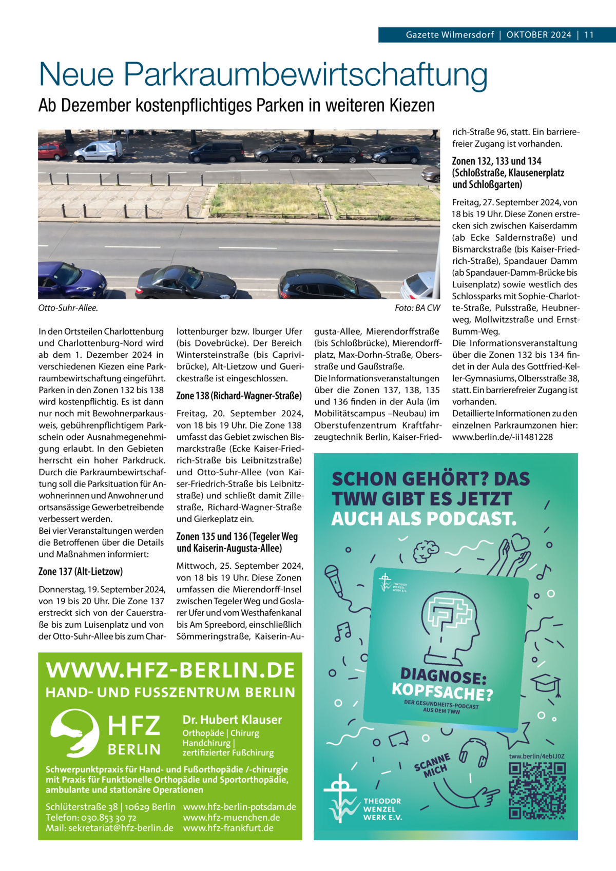 Gazette Wilmersdorf  |  OktOber 2024  |  11  Neue Parkraumbewirtschaftung Ab Dezember kostenpﬂichtiges Parken in weiteren Kiezen rich-Straße 96, statt. ein barrierefreier Zugang ist vorhanden.  Zonen 132, 133 und 134 (Schloßstraße, Klausenerplatz und Schloßgarten)  Otto-Suhr-Allee.  Foto: BA CW  In den Ortsteilen Charlottenburg und Charlottenburg-Nord wird ab dem 1.  Dezember 2024 in verschiedenen kiezen eine Parkraumbewirtschaftung eingeführt. Parken in den Zonen 132 bis 138 wird kostenpflichtig. es ist dann nur noch mit bewohnerparkausweis, gebührenpflichtigem Parkschein oder Ausnahmegenehmigung erlaubt. In den Gebieten herrscht ein hoher Parkdruck. Durch die Parkraumbewirtschaftung soll die Parksituation für Anwohnerinnen und Anwohner und ortsansässige Gewerbetreibende verbessert werden. bei vier Veranstaltungen werden die betroffenen über die Details und Maßnahmen informiert:  lottenburger bzw. Iburger Ufer (bis Dovebrücke). Der bereich Wintersteinstraße (bis Caprivibrücke), Alt-Lietzow und Guerickestraße ist eingeschlossen.  Zone 137 (Alt-Lietzow)  Mittwoch, 25.  September 2024, von 18 bis 19 Uhr. Diese Zonen umfassen die Mierendorff-Insel zwischen tegeler Weg und Goslarer Ufer und vom Westhafenkanal bis Am Spreebord, einschließlich Sömmeringstraße, kaiserin-Au Donnerstag, 19. September 2024, von 19 bis 20 Uhr. Die Zone 137 erstreckt sich von der Cauerstraße bis zum Luisenplatz und von der Otto-Suhr-Allee bis zum Char Zone 138 (Richard-Wagner-Straße) Freitag, 20.  September 2024, von 18 bis 19 Uhr. Die Zone 138 umfasst das Gebiet zwischen bismarckstraße (ecke kaiser-Friedrich-Straße bis Leibnitzstraße) und Otto-Suhr-Allee (von kaiser-Friedrich-Straße bis Leibnitzstraße) und schließt damit Zillestraße, richard-Wagner-Straße und Gierkeplatz ein.  Zonen 135 und 136 (Tegeler Weg und Kaiserin-Augusta-Allee)  Dr. Hubert Klauser Orthopäde | Chirurg Handchirurg | zertifizierter Fußchirurg  Schwerpunktpraxis für Hand- und Fußorthopädie /-chirurgie mit Praxis für Funktionelle Orthopädie und Sportorthopädie, ambulante und stationäre Operationen  Schlüterstraße 38 | 10629 Berlin www.hfz-berlin-potsdam.de Telefon: 030.853 30 72 www.hfz-muenchen.de Mail: sekretariat@hfz-berlin.de www.hfz-frankfurt.de  gusta-Allee, Mierendorffstraße (bis Schloßbrücke), Mierendorffplatz, Max-Dorhn-Straße, Obersstraße und Gaußstraße. Die Informationsveranstaltungen über die Zonen 137, 138, 135 und 136 finden in der Aula (im Mobilitätscampus –Neubau) im Oberstufenzentrum kraftfahrzeugtechnik berlin, kaiser-Fried Freitag, 27. September 2024, von 18 bis 19 Uhr. Diese Zonen erstrecken sich zwischen kaiserdamm (ab ecke Saldernstraße) und bismarckstraße (bis kaiser-Friedrich-Straße), Spandauer Damm (ab Spandauer-Damm-brücke bis Luisenplatz) sowie westlich des Schlossparks mit Sophie-Charlotte-Straße, Pulsstraße, Heubnerweg, Mollwitzstraße und ernstbumm-Weg. Die Informationsveranstaltung über die Zonen 132 bis 134 findet in der Aula des Gottfried-keller-Gymnasiums, Olbersstraße 38, statt. ein barrierefreier Zugang ist vorhanden. Detaillierte Informationen zu den einzelnen Parkraumzonen hier: www.berlin.de/-ii1481228