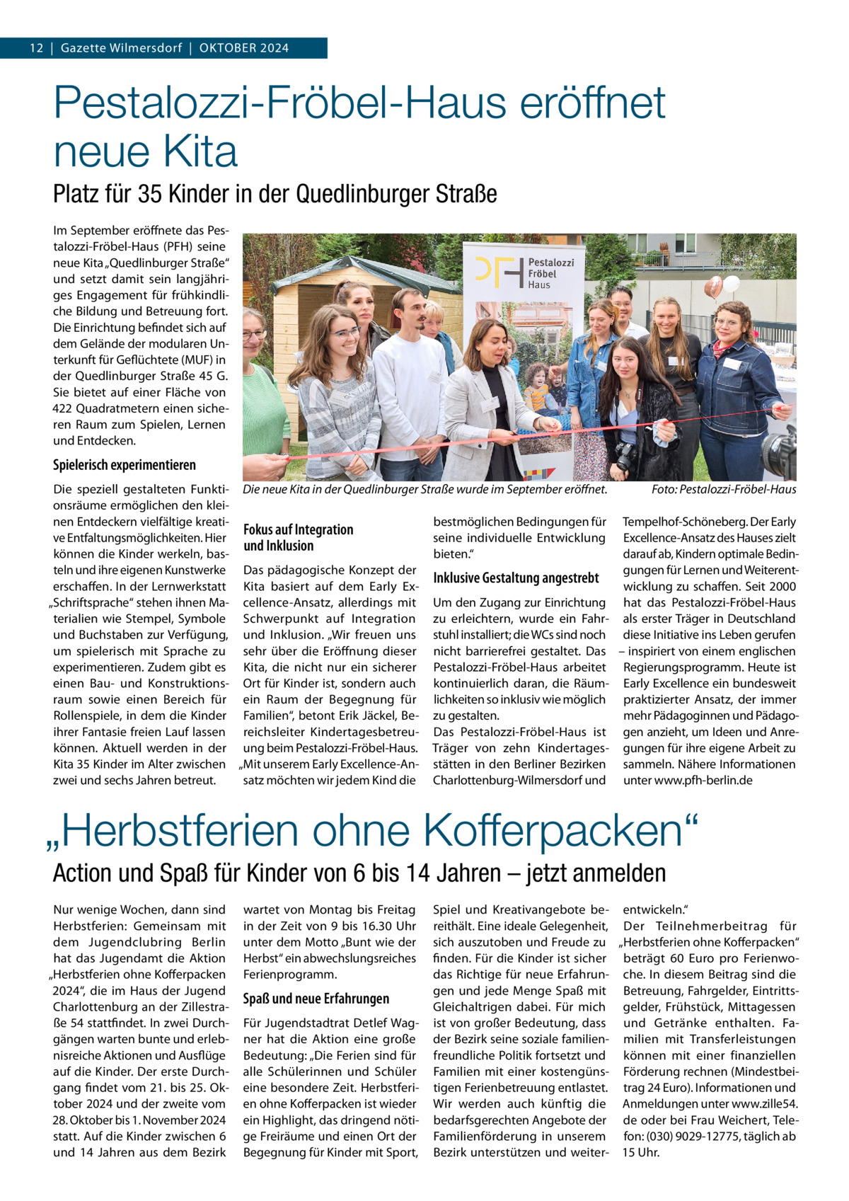 12  |  Gazette Wilmersdorf  |  Oktober 2024  Pestalozzi-Fröbel-Haus eröffnet neue Kita Platz für 35 Kinder in der Quedlinburger Straße Im September eröffnete das Pestalozzi-Fröbel-Haus (PFH) seine neue Kita „Quedlinburger Straße“ und setzt damit sein langjähriges Engagement für frühkindliche Bildung und Betreuung fort. Die Einrichtung befindet sich auf dem Gelände der modularen Unterkunft für Geflüchtete (MUF) in der Quedlinburger Straße  45 G. Sie bietet auf einer Fläche von 422 Quadratmetern einen sicheren Raum zum Spielen, Lernen und Entdecken.  Spielerisch experimentieren Die speziell gestalteten Funkti- Die neue Kita in der Quedlinburger Straße wurde im September eröffnet.� Foto: Pestalozzi-Fröbel-Haus onsräume ermöglichen den kleinen Entdeckern vielfältige kreatibestmöglichen Bedingungen für Tempelhof-Schöneberg. Der Early Fokus auf Integration ve Entfaltungsmöglichkeiten. Hier seine individuelle Entwicklung Excellence-Ansatz des Hauses zielt und Inklusion können die Kinder werkeln, basbieten.“ darauf ab, Kindern optimale Bedinteln und ihre eigenen Kunstwerke Das pädagogische Konzept der gungen für Lernen und WeiterentInklusive Gestaltung angestrebt erschaffen. In der Lernwerkstatt Kita basiert auf dem Early Exwicklung zu schaffen. Seit 2000 „Schriftsprache“ stehen ihnen Ma- cellence-Ansatz, allerdings mit Um den Zugang zur Einrichtung hat das Pestalozzi-Fröbel-Haus terialien wie Stempel, Symbole Schwerpunkt auf Integration zu erleichtern, wurde ein Fahr- als erster Träger in Deutschland und Buchstaben zur Verfügung, und Inklusion. „Wir freuen uns stuhl installiert; die WCs sind noch diese Initiative ins Leben gerufen um spielerisch mit Sprache zu sehr über die Eröffnung dieser nicht barrierefrei gestaltet. Das – inspiriert von einem englischen experimentieren. Zudem gibt es Kita, die nicht nur ein sicherer Pestalozzi-Fröbel-Haus arbeitet Regierungsprogramm. Heute ist einen Bau- und Konstruktions- Ort für Kinder ist, sondern auch kontinuierlich daran, die Räum- Early Excellence ein bundesweit raum sowie einen Bereich für ein Raum der Begegnung für lichkeiten so inklusiv wie möglich praktizierter Ansatz, der immer mehr Pädagoginnen und PädagoRollenspiele, in dem die Kinder Familien“, betont Erik Jäckel, Be- zu gestalten. ihrer Fantasie freien Lauf lassen reichsleiter Kindertagesbetreu- Das Pestalozzi-Fröbel-Haus ist gen anzieht, um Ideen und Anrekönnen. Aktuell werden in der ung beim Pestalozzi-Fröbel-Haus. Träger von zehn Kindertages- gungen für ihre eigene Arbeit zu Kita 35 Kinder im Alter zwischen „Mit unserem Early Excellence-An- stätten in den Berliner Bezirken sammeln. Nähere Informationen satz möchten wir jedem Kind die Charlottenburg-Wilmersdorf und unter www.pfh-berlin.de zwei und sechs Jahren betreut.  „Herbstferien ohne Kofferpacken“ Action und Spaß für Kinder von 6 bis 14 Jahren – jetzt anmelden Nur wenige Wochen, dann sind Herbstferien: Gemeinsam mit dem Jugendclubring Berlin hat das Jugendamt die Aktion „Herbstferien ohne Kofferpacken 2024“, die im Haus der Jugend Charlottenburg an der Zillestraße 54 stattfindet. In zwei Durchgängen warten bunte und erlebnisreiche Aktionen und Ausflüge auf die Kinder. Der erste Durchgang findet vom 21. bis 25. Oktober 2024 und der zweite vom 28. Oktober bis 1. November 2024 statt. Auf die Kinder zwischen 6 und 14  Jahren aus dem Bezirk  wartet von Montag bis Freitag in der Zeit von 9 bis 16.30  Uhr unter dem Motto „Bunt wie der Herbst“ ein abwechslungsreiches Ferienprogramm.  Spaß und neue Erfahrungen Für Jugendstadtrat Detlef Wagner hat die Aktion eine große Bedeutung: „Die Ferien sind für alle Schülerinnen und Schüler eine besondere Zeit. Herbstferien ohne Kofferpacken ist wieder ein Highlight, das dringend nötige Freiräume und einen Ort der Begegnung für Kinder mit Sport,  Spiel und Kreativangebote be- entwickeln.“ reithält. Eine ideale Gelegenheit, Der Teilnehmerbeitrag für sich auszutoben und Freude zu „Herbstferien ohne Kofferpacken“ finden. Für die Kinder ist sicher beträgt 60  Euro pro Ferienwodas Richtige für neue Erfahrun- che. In diesem Beitrag sind die gen und jede Menge Spaß mit Betreuung, Fahrgelder, EintrittsGleichaltrigen dabei. Für mich gelder, Frühstück, Mittagessen ist von großer Bedeutung, dass und Getränke enthalten. Fader Bezirk seine soziale familien- milien mit Transferleistungen freundliche Politik fortsetzt und können mit einer finanziellen Familien mit einer kostengüns- Förderung rechnen (Mindestbeitigen Ferienbetreuung entlastet. trag 24 Euro). Informationen und Wir werden auch künftig die Anmeldungen unter www.zille54. bedarfsgerechten Angebote der de oder bei Frau Weichert, TeleFamilienförderung in unserem fon: (030) 9029-12775, täglich ab Bezirk unterstützen und weiter- 15 Uhr.