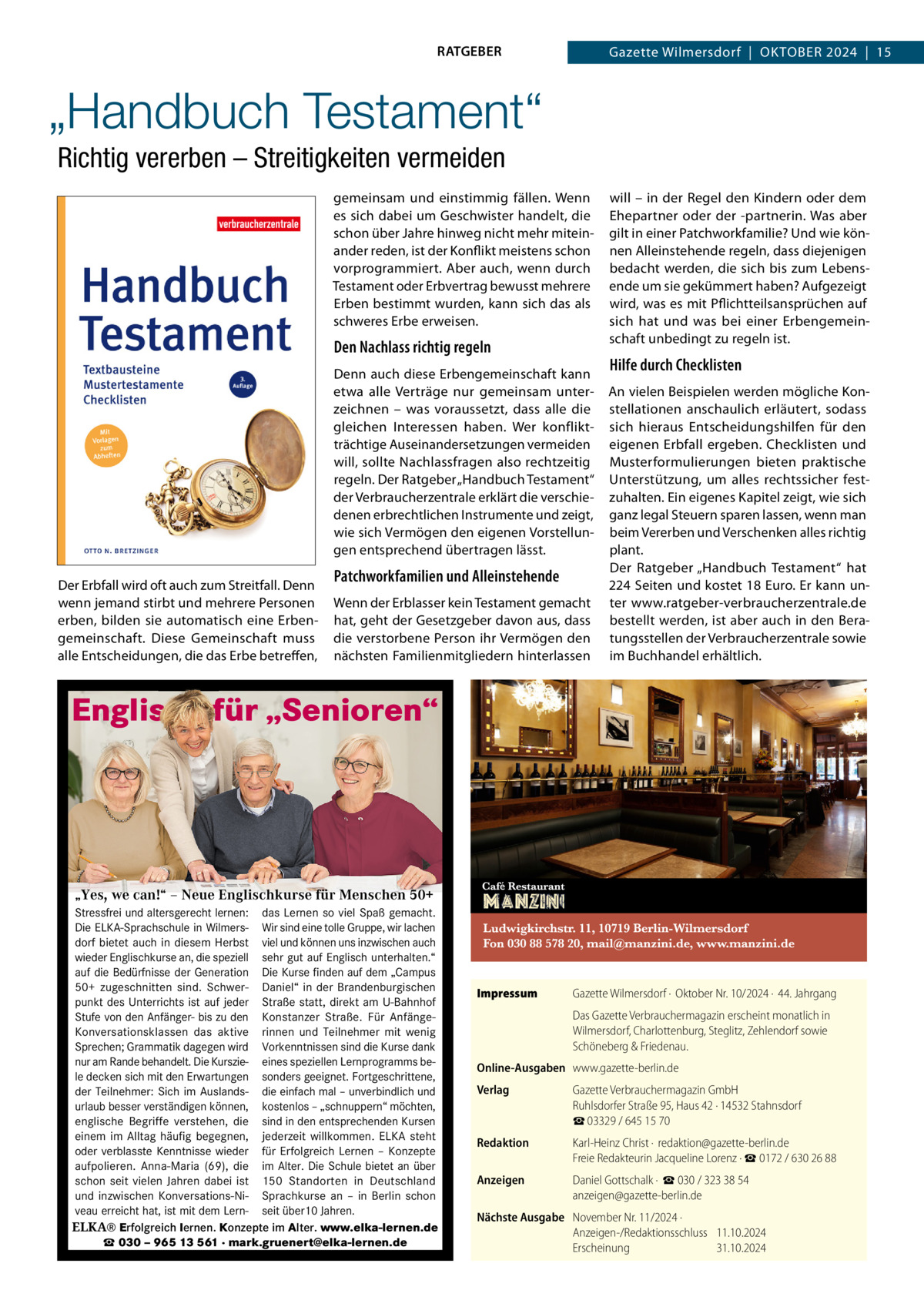 RATGEBER  Gazette Wilmersdorf  |  Oktober 2024  |  15  „Handbuch Testament“ Richtig vererben – Streitigkeiten vermeiden gemeinsam und einstimmig fällen. Wenn es sich dabei um Geschwister handelt, die schon über Jahre hinweg nicht mehr miteinander reden, ist der Konflikt meistens schon vorprogrammiert. Aber auch, wenn durch Testament oder Erbvertrag bewusst mehrere Erben bestimmt wurden, kann sich das als schweres Erbe erweisen.  Den Nachlass richtig regeln Denn auch diese Erbengemeinschaft kann etwa alle Verträge nur gemeinsam unterzeichnen – was voraussetzt, dass alle die gleichen Interessen haben. Wer konfliktträchtige Auseinandersetzungen vermeiden will, sollte Nachlassfragen also rechtzeitig regeln. Der Ratgeber „Handbuch Testament“ der Verbraucherzentrale erklärt die verschiedenen erbrechtlichen Instrumente und zeigt, wie sich Vermögen den eigenen Vorstellungen entsprechend übertragen lässt. Der Erbfall wird oft auch zum Streitfall. Denn wenn jemand stirbt und mehrere Personen erben, bilden sie automatisch eine Erbengemeinschaft. Diese Gemeinschaft muss alle Entscheidungen, die das Erbe betreffen,  Patchworkfamilien und Alleinstehende Wenn der Erblasser kein Testament gemacht hat, geht der Gesetzgeber davon aus, dass die verstorbene Person ihr Vermögen den nächsten Familienmitgliedern hinterlassen  will – in der Regel den Kindern oder dem Ehepartner oder der -partnerin. Was aber gilt in einer Patchworkfamilie? Und wie können Alleinstehende regeln, dass diejenigen bedacht werden, die sich bis zum Lebensende um sie gekümmert haben? Aufgezeigt wird, was es mit Pflichtteilsansprüchen auf sich hat und was bei einer Erbengemeinschaft unbedingt zu regeln ist.  Hilfe durch Checklisten An vielen Beispielen werden mögliche Konstellationen anschaulich erläutert, sodass sich hieraus Entscheidungshilfen für den eigenen Erbfall ergeben. Checklisten und Musterformulierungen bieten praktische Unterstützung, um alles rechtssicher festzuhalten. Ein eigenes Kapitel zeigt, wie sich ganz legal Steuern sparen lassen, wenn man beim Vererben und Verschenken alles richtig plant. Der Ratgeber „Handbuch Testament“ hat 224 Seiten und kostet 18 Euro. Er kann unter www.ratgeber-verbraucherzentrale.de bestellt werden, ist aber auch in den Beratungsstellen der Verbraucherzentrale sowie im Buchhandel erhältlich.  Englisch für „Senioren“  „Yes, we can!“ – Neue Englischkurse für Menschen 50+ Stressfrei und altersgerecht lernen: das Lernen so viel Spaß gemacht. Die ELKA-Sprachschule in Wilmers- Wir sind eine tolle Gruppe, wir lachen dorf bietet auch in diesem Herbst viel und können uns inzwischen auch wieder Englischkurse an, die speziell sehr gut auf Englisch unterhalten.“ auf die Bedürfnisse der Generation Die Kurse finden auf dem „Campus 50+ zugeschnitten sind. Schwer- Daniel“ in der Brandenburgischen Kurse in punkt des Unterrichts ist auf jeder Straße statt, direkt am U-Bahnhof Wilmersdorf Stufe von den Anfänger- bis zu den Konstanzer Straße. Für AnfängeKonversationsklassen das aktive rinnen und Teilnehmer mit wenig Sprechen; Grammatik dagegen wird Vorkenntnissen sind die Kurse dank nur am Rande behandelt. Die Kurszie- eines speziellen Lernprogramms bele decken sich mit den Erwartungen sonders geeignet. Fortgeschrittene, der Teilnehmer: Sich im Auslands- die einfach mal – unverbindlich und urlaub besser verständigen können, kostenlos – „schnuppern“ möchten, englische Begriffe verstehen, die sind in den entsprechenden Kursen einem im Alltag häufig begegnen, jederzeit willkommen. ELKA steht ▪ für jedes Niveau ... stressfrei Sie möchten oder verblasste Kenntnisse wieder für Erfolgreich Lernen –und Konzepte ▪ direktes Sprechtraining altersgerecht lernen? … bietet sich auf aufpolieren. Anna-Maria (69), die im Alter. Die Schule an über ▪schon angenehme Atmosphäre Reisen verständigen können…? seit vielen Jahren dabei ist 150besser Standorten in Deutschland ▪und Mindestalter: Jahre in Gesellschaft und geistig inzwischen 50 Konversations-NiSprachkurseaktiv an –sein in Berlin schon ▪veau unverbindliche Probestunde am Ball erreicht hat, ist mit dem Lernseit bleiben? über10 Jahren.  Englisch für „Senioren“  erfolg mehr als zufrieden: „Nie hat ELKA® Erfolgreich lernen. Konzepte im Alter. www.elka-lernen.de ☎ 030 – 965 13 561 · mark.gruenert@elka-lernen.de  Impressum	  Gazette Wilmersdorf ·  Oktober Nr. 10/2024 ·  44. Jahrgang Das Gazette Verbrauchermagazin erscheint monatlich in Wilmersdorf, Charlottenburg, Steglitz, Zehlendorf sowie Schöneberg & Friedenau.  Online-Ausgaben	www.gazette-berlin.de Verlag	  Gazette Verbrauchermagazin GmbH Ruhlsdorfer Straße 95, Haus 42 · 14532 Stahnsdorf ☎ 03329 / 645 15 70  Redaktion	  Karl-Heinz Christ ·  redaktion@gazette-berlin.de Freie Redakteurin Jacqueline Lorenz · ☎ 0172 / 630 26 88  Anzeigen	  Daniel Gottschalk ·  ☎ 030 / 323 38 54 anzeigen@gazette-berlin.de  Nächste Ausgabe	 November Nr. 11/2024 · Anzeigen-/Redaktionsschluss	11.10.2024 Erscheinung	31.10.2024