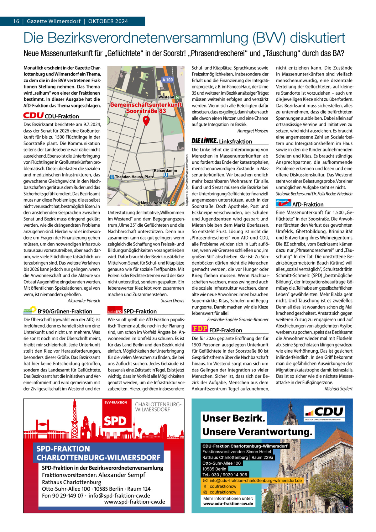 Gazette Charlottenburg & Wilmersdorf 16  |  Gazette Wilmersdorf  |  Oktober 202410  www.gazette-berlin.de  Die Bezirksverordnetenversammlung (BVV) diskutiert Neue Massenunterkunft für „Geﬂüchtete“ in der Soorstr! „Phrasendrescherei“ und „Täuschung“ durch das BA?  CDU-Fraktion Neu-Westend Das Bezirksamt berichtete am 9.7.2024, dass der Senat für 2026 eine Großunterkunft für bis zu 1500 Flüchtlinge in der Soorstraße plant. Die Kommunikation seitens der Landesebene war dabei nicht ausreichend. Ebenso ist die Unterbringung von Flüchtlingen in Großunterkünften problematisch. Diese überlasten die sozialen und medizinischen Infrastrukturen, das gewachsene Gleichgewicht in den Nachbarschaften gerät aus dem Ruder und das Sicherheitsgefühl erodiert. Das Bezirksamt muss nun diese Problemlage, die es selbst nicht verursacht hat, bestmöglich lösen. In den anstehenden Gesprächen zwischen Senat und Bezirk muss dringend geklärt werden, wie die drängendsten Probleme anzugehen sind. Hierbei wird es insbesondere um Fragen der Finanzierung gehen müssen, um den notwendigen Infrastrukturausbau voranzutreiben, aber auch darum, wie viele Flüchtlinge tatsächlich unterzubringen sind. Das weitere Verfahren bis 2026 kann jedoch nur gelingen, wenn die Anwohnerschaft und die Akteure vor Ort auf Augenhöhe eingebunden werden. Mit öffentlichen Spekulationen, egal von wem, ist niemandem geholfen. Alexander Pönack  B‘90/Grünen-Fraktion Die Überschrift (gewählt von der AfD) ist irreführend, denn es handelt sich um eine Unterkunft und nicht um mehrere. Was sie sonst noch mit der Überschrift meint, bleibt mir schleierhaft. Jede Unterkunft stellt den Kiez vor Herausforderungen, besonders dieser Größe. Das Bezirksamt hat hier keine Entscheidung getroffen, sondern das Landesamt für Geflüchtete. Das Bezirksamt hat die Initiativen und Vereine informiert und wird gemeinsam mit der Zivilgesellschaft im Westend und der  1.200 ohne Bild 1.100 mit Bild Vorwort Grüne SPD CDU FDP Linke AfD  -1034 921 1113 1150 1026 1096  Schul- und Kitaplätze, Sprachkurse sowie Freizeitmöglichkeiten. Insbesondere der Erhalt und die Finanzierung der Integrationsprojekte, z. B. im Pangea Haus, der Ulme 35 und weiterer, im Bezirk ansässiger Träger, müssen weiterhin erfolgen und verstärkt werden. Wenn sich alle Beteiligten dafür einsetzen, dass es gelingt, dann haben auch alle davon einen Nutzen und eine Chance auf gute Integration im Bezirk. Annegret Hansen  A 100  Westend  Gemeinschaftsunterkunft Soorstraße 83  Linksfraktion Die Linke lehnt die Unterbringung von Menschen in Massenunterkünften ab und fordert das Ende der katastrophalen, menschenunwürdigen Zustände in MasKaiserdamm senunterkünften. Wir brauchen endlich Theodor-Heuss-Platz mehr bezahlbaren Wohnraum für alle. Bund und Senat müssen die Bezirke bei der Unterbringung Geflüchteter finanziell angemessen unterstützen, auch in der Messe Nord/ICC Soorstraße. Doch Apotheke, Post und Unterstützung der Initiative„Willkommen Eckkneipe verschwinden, bei Schulen im Westend“ und dem Begegnungszen- und Jugendzentren wird gespart und trum „Ulme 35“ die Geflüchteten und die Mieten bleiben dem Markt überlassen. Nachbarschaft unterstützen. Denn nur So entsteht Frust. Lösung ist nicht die zusammen kann das gut gelingen, wenn „Phrasendrescherei“ von AfD und CDU, zeitgleich die Schaffung von Freizeit- und alle Probleme würden sich in Luft auflöBildungsmöglichkeiten vorangetrieben sen, wenn wir Grenzen schließen und „im wird. Dafür braucht der Bezirk zusätzliche großen Stil“ abschieben. Klar ist: Zu SünMittel vom Senat, für Schul- und Kitaplätze denböcken dürfen nicht die Menschen genauso wie für soziale Treffpunkte. Mit gemacht werden, die vor Hunger oder Polemik der Rechtsextremen wird der Kiez Krieg fliehen müssen. Wenn Nachbarnicht unterstützt, sondern gespalten. Ein schaften wachsen, muss zwingend auch lebenswerter Kiez lebt vom zusammen die soziale Infrastruktur wachsen, denn machen und Zusammenstehen. alte wie neue Anwohner:innen brauchen Susan Drews Supermärkte, Kitas, Schulen und Begegnungsorte. Damit machen wir die Kieze Berlin SPD-Fraktion lebenswert für alle! Wie so oft greift die AfD Fraktion populisFrederike-Sophie Gronde-Brunner tisch Themen auf, die noch in der Planung FDP-Fraktion sind, um schon im Vorfeld Ängste bei Anwohnenden im Umfeld zu schüren. Es ist Die für 2026 geplante Eröffnung der für für das Land Berlin und den Bezirk nicht 1500 Personen ausgelegten Unterkunft einfach, Möglichkeiten der Unterbringung für Geflüchtete in der Soorstraße 80 ist für die vielen Menschen zu finden, die bei Gesprächsthema über die Nachbarschaft uns Zuflucht suchen. Jedes Gebäude ist hinaus. Im Westend sorgt man sich um besser als eine Zeltstadt in Tegel. Es ist jetzt das Gelingen der Integration so vieler wichtig, dass im Vorfeld alle Möglichkeiten Menschen. Sicher ist, dass sich der Begenutzt werden, um die Infrastruktur vor- zirk der Aufgabe, Menschen aus dem zubereiten. Hierzu gehören insbesondere Ankunftszentrum Tegel aufzunehmen, Map data © OpenStreetMap contributors  Monatlich erscheint in der Gazette Charlottenburg und Wilmersdorf ein Thema, zu dem die in der BVV vertretenen Fraktionen Stellung nehmen. Das Thema wird „reihum“ von einer der Fraktionen bestimmt. In dieser Ausgabe hat die AfD-Fraktion das Thema vorgeschlagen.  nicht entziehen kann. Die Zustände in Massenunterkünften sind vielfach menschenunwürdig, eine dezentrale Verteilung der Geflüchteten, auf kleinere Standorte ist vorzuziehen – auch um die jeweiligen Kieze nicht zu überfordern. Das Bezirksamt muss sicherstellen, alles zu unternehmen, dass die befürchteten Spannungen ausbleiben. Dabei allein auf ortsansässige Vereine und Initiativen zu setzen, wird nicht ausreichen. Es braucht eine angemessene Zahl an Sozialarbeitern und Intergrationshelfern im Haus sowie in den die Kinder aufnehmenden Schulen und Kitas. Es braucht ständige Ansprechpartner, die aufkommende Probleme erkennen und lösen und eine offene Diskussionskultur. Das Westend steht vor einer Belastungsprobe. Vor einer unmöglichen Aufgabe steht es nicht. Stefanie Beckers und Dr. Felix Recke-Friedrich Alternative für  Deutschland  AfD-Fraktion  Eine Massenunterkunft für 1.500 „Geflüchtete“ in der Soorstraße. Die Anwohner fürchten den Verlust des gewohnten Umfelds, Ghettobildung, Kriminalität und Entwertung ihres Wohneigentums. Die BZ schreibt, vom Bezirksamt kämen dazu nur „Phrasendrescherei“ und „Täuschung“. In der Tat: Die umstrittene Bezirksbürgermeisterin Bauch (Grüne) will alles „sozial verträglich“, Schulstadträtin Schmitt-Schmelz (SPD) „bestmögliche Bildung“, der Integrationsbeauftrage Gömüsay die„Teilhabe am gesellschaftlichen Leben“ gewährleisten. Mehr Blabla geht nicht. Und Täuschung ist es zweifellos. Denn all dies ist woanders schon zig Mal krachend gescheitert. Anstatt sich gegen weiteren Zuzug zu engagieren und auf Abschiebungen von abgelehnten Asylbewerbern zu pochen, speist das Bezirksamt die Anwohner wieder mal mit Floskeln ab. Seine Sprechblasen klingen geradezu wie eine Verhöhnung. Das ist gesichert inländerfeindlich. In den Griff bekommt man die gefährlichen Auswirkungen der Migrationskatastrophe damit keinesfalls. Das ist so sicher wie die nächste Messerattacke in der Fußgängerzone. Michael Seyfert