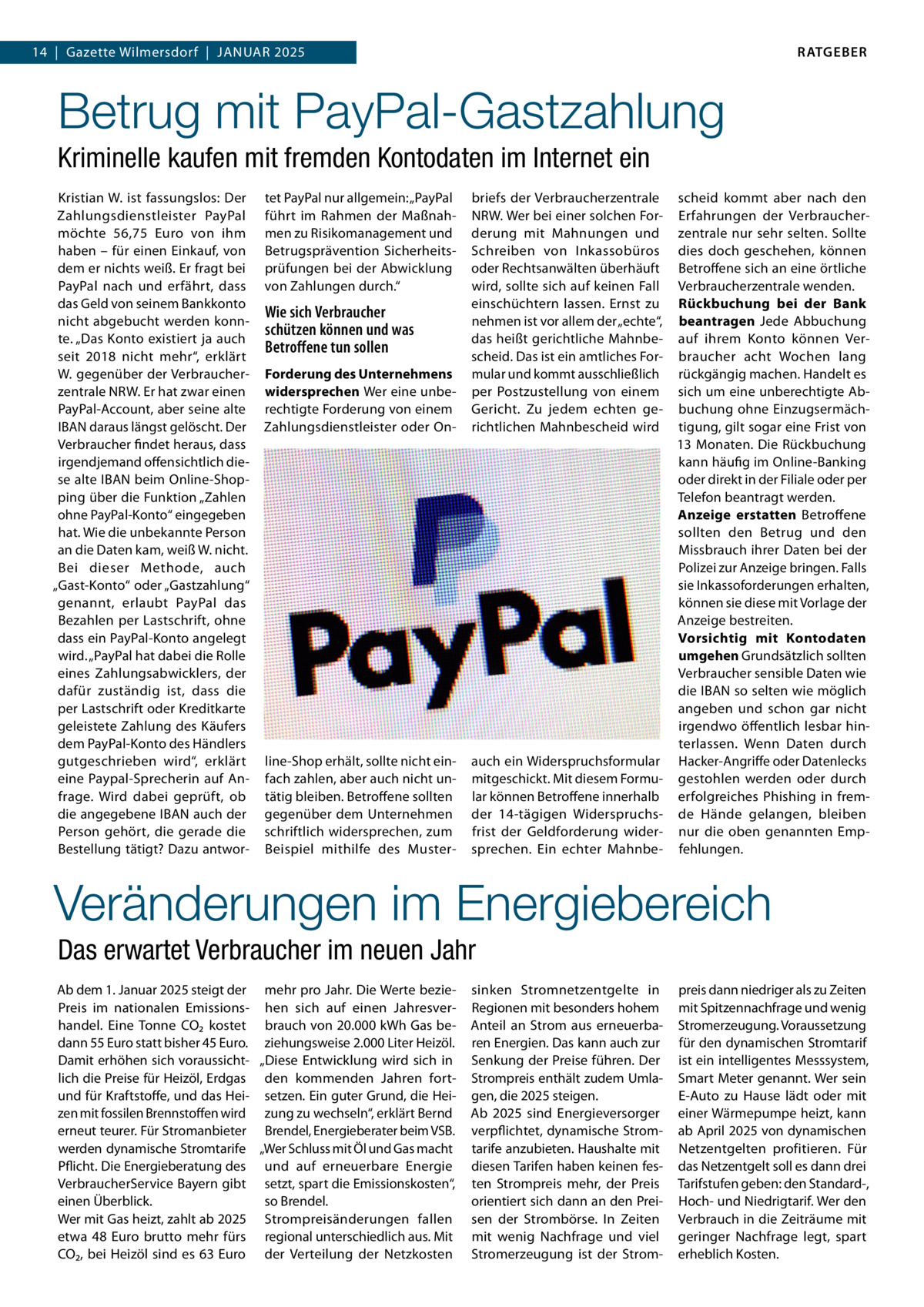 RATGEBER  14  |  Gazette Wilmersdorf  |  Januar 2025  Betrug mit PayPal-Gastzahlung Kriminelle kaufen mit fremden Kontodaten im Internet ein Kristian W. ist fassungslos: Der Zahlungsdienstleister PayPal möchte 56,75  Euro von ihm haben – für einen Einkauf, von dem er nichts weiß. Er fragt bei PayPal nach und erfährt, dass das Geld von seinem Bankkonto nicht abgebucht werden konnte. „Das Konto existiert ja auch seit 2018 nicht mehr“, erklärt W. gegenüber der Verbraucherzentrale NRW. Er hat zwar einen PayPal-Account, aber seine alte IBAN daraus längst gelöscht. Der Verbraucher findet heraus, dass irgendjemand offensichtlich diese alte IBAN beim Online-Shopping über die Funktion „Zahlen ohne PayPal-Konto“ eingegeben hat. Wie die unbekannte Person an die Daten kam, weiß W. nicht. Bei dieser Methode, auch „Gast-Konto“ oder „Gastzahlung“ genannt, erlaubt PayPal das Bezahlen per Lastschrift, ohne dass ein PayPal-Konto angelegt wird. „PayPal hat dabei die Rolle eines Zahlungsabwicklers, der dafür zuständig ist, dass die per Lastschrift oder Kreditkarte geleistete Zahlung des Käufers dem PayPal-Konto des Händlers gutgeschrieben wird“, erklärt eine Paypal-Sprecherin auf Anfrage. Wird dabei geprüft, ob die angegebene IBAN auch der Person gehört, die gerade die Bestellung tätigt? Dazu antwor tet PayPal nur allgemein: „PayPal führt im Rahmen der Maßnahmen zu Risikomanagement und Betrugsprävention Sicherheitsprüfungen bei der Abwicklung von Zahlungen durch.“  Forderung des Unternehmens widersprechen Wer eine unberechtigte Forderung von einem Zahlungsdienstleister oder On briefs der Verbraucherzentrale NRW. Wer bei einer solchen Forderung mit Mahnungen und Schreiben von Inkassobüros oder Rechtsanwälten überhäuft wird, sollte sich auf keinen Fall einschüchtern lassen. Ernst zu nehmen ist vor allem der „echte“, das heißt gerichtliche Mahnbescheid. Das ist ein amtliches Formular und kommt ausschließlich per Postzustellung von einem Gericht. Zu jedem echten gerichtlichen Mahnbescheid wird  line-Shop erhält, sollte nicht einfach zahlen, aber auch nicht untätig bleiben. Betroffene sollten gegenüber dem Unternehmen schriftlich widersprechen, zum Beispiel mithilfe des Muster auch ein Widerspruchsformular mitgeschickt. Mit diesem Formular können Betroffene innerhalb der 14-tägigen Widerspruchsfrist der Geldforderung widersprechen. Ein echter Mahnbe Wie sich Verbraucher schützen können und was Betroffene tun sollen  scheid kommt aber nach den Erfahrungen der Verbraucherzentrale nur sehr selten. Sollte dies doch geschehen, können Betroffene sich an eine örtliche Verbraucherzentrale wenden. Rückbuchung bei der Bank beantragen Jede Abbuchung auf ihrem Konto können Verbraucher acht Wochen lang rückgängig machen. Handelt es sich um eine unberechtigte Abbuchung ohne Einzugsermächtigung, gilt sogar eine Frist von 13 Monaten. Die Rückbuchung kann häufig im Online-Banking oder direkt in der Filiale oder per Telefon beantragt werden. Anzeige erstatten Betroffene sollten den Betrug und den Missbrauch ihrer Daten bei der Polizei zur Anzeige bringen. Falls sie Inkassoforderungen erhalten, können sie diese mit Vorlage der Anzeige bestreiten. Vorsichtig mit Kontodaten umgehen Grundsätzlich sollten Verbraucher sensible Daten wie die IBAN so selten wie möglich angeben und schon gar nicht irgendwo öffentlich lesbar hinterlassen. Wenn Daten durch Hacker-Angriffe oder Datenlecks gestohlen werden oder durch erfolgreiches Phishing in fremde Hände gelangen, bleiben nur die oben genannten Empfehlungen.  Veränderungen im Energiebereich Das erwartet Verbraucher im neuen Jahr Ab dem 1. Januar 2025 steigt der mehr pro Jahr. Die Werte beziePreis im nationalen Emissions- hen sich auf einen Jahresverhandel. Eine Tonne CO2 kostet brauch von 20.000 kWh Gas bedann 55 Euro statt bisher 45 Euro. ziehungsweise 2.000 Liter Heizöl. Damit erhöhen sich voraussicht- „Diese Entwicklung wird sich in lich die Preise für Heizöl, Erdgas den kommenden Jahren fortund für Kraftstoffe, und das Hei- setzen. Ein guter Grund, die Heizen mit fossilen Brennstoffen wird zung zu wechseln“, erklärt Bernd erneut teurer. Für Stromanbieter Brendel, Energieberater beim VSB. werden dynamische Stromtarife „Wer Schluss mit Öl und Gas macht Pflicht. Die Energieberatung des und auf erneuerbare Energie VerbraucherService Bayern gibt setzt, spart die Emissionskosten“, einen Überblick. so Brendel. Wer mit Gas heizt, zahlt ab 2025 Strompreisänderungen fallen etwa 48  Euro brutto mehr fürs regional unterschiedlich aus. Mit CO2, bei Heizöl sind es 63  Euro der Verteilung der Netzkosten  sinken Stromnetzentgelte in Regionen mit besonders hohem Anteil an Strom aus erneuerbaren Energien. Das kann auch zur Senkung der Preise führen. Der Strompreis enthält zudem Umlagen, die 2025 steigen. Ab 2025 sind Energieversorger verpflichtet, dynamische Stromtarife anzubieten. Haushalte mit diesen Tarifen haben keinen festen Strompreis mehr, der Preis orientiert sich dann an den Preisen der Strombörse. In Zeiten mit wenig Nachfrage und viel Stromerzeugung ist der Strom preis dann niedriger als zu Zeiten mit Spitzennachfrage und wenig Stromerzeugung. Voraussetzung für den dynamischen Stromtarif ist ein intelligentes Messsystem, Smart Meter genannt. Wer sein E-Auto zu Hause lädt oder mit einer Wärmepumpe heizt, kann ab April 2025 von dynamischen Netzentgelten profitieren. Für das Netzentgelt soll es dann drei Tarifstufen geben: den Standard-, Hoch- und Niedrigtarif. Wer den Verbrauch in die Zeiträume mit geringer Nachfrage legt, spart erheblich Kosten.