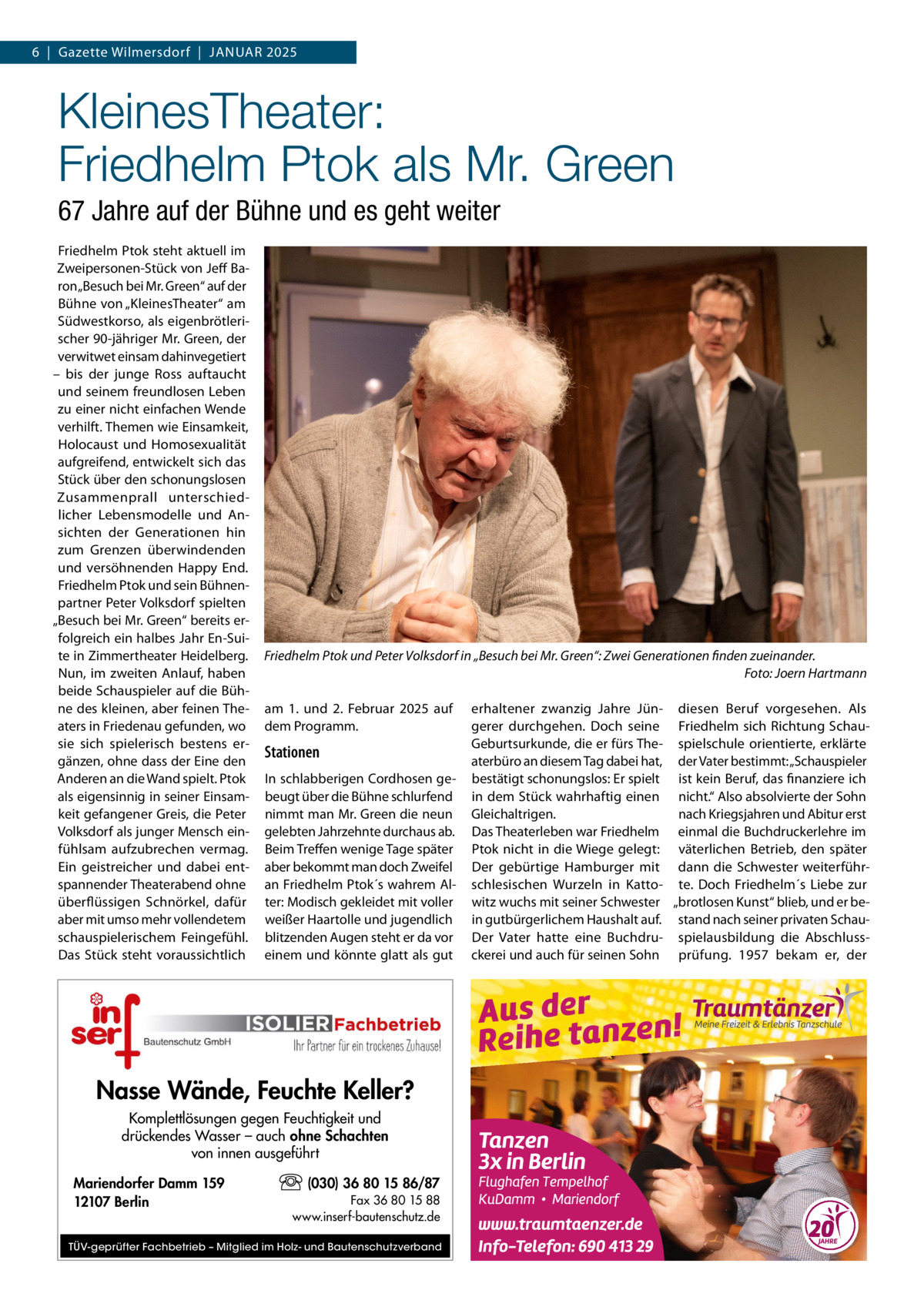 6  |  Gazette Wilmersdorf  |  Januar 2025  KleinesTheater: Friedhelm Ptok als Mr. Green 67 Jahre auf der Bühne und es geht weiter Friedhelm Ptok steht aktuell im Zweipersonen-Stück von Jeff Baron „Besuch bei Mr. Green“ auf der Bühne von „KleinesTheater“ am Südwestkorso, als eigenbrötlerischer 90-jähriger Mr. Green, der verwitwet einsam dahinvegetiert – bis der junge Ross auftaucht und seinem freundlosen Leben zu einer nicht einfachen Wende verhilft. Themen wie Einsamkeit, Holocaust und Homosexualität aufgreifend, entwickelt sich das Stück über den schonungslosen Zusammenprall unterschiedlicher Lebensmodelle und Ansichten der Generationen hin zum Grenzen überwindenden und versöhnenden Happy End. Friedhelm Ptok und sein Bühnenpartner Peter Volksdorf spielten „Besuch bei Mr. Green“ bereits erfolgreich ein halbes Jahr En-Suite in Zimmertheater Heidelberg. Nun, im zweiten Anlauf, haben beide Schauspieler auf die Bühne des kleinen, aber feinen Theaters in Friedenau gefunden, wo sie sich spielerisch bestens ergänzen, ohne dass der Eine den Anderen an die Wand spielt. Ptok als eigensinnig in seiner Einsamkeit gefangener Greis, die Peter Volksdorf als junger Mensch einfühlsam aufzubrechen vermag. Ein geistreicher und dabei entspannender Theaterabend ohne überflüssigen Schnörkel, dafür aber mit umso mehr vollendetem schauspielerischem Feingefühl. Das Stück steht voraussichtlich  Friedhelm Ptok und Peter Volksdorf in „Besuch bei Mr. Green“: Zwei Generationen finden zueinander. � Foto: Joern Hartmann am 1. und 2.  Februar 2025 auf dem Programm.  Stationen In schlabberigen Cordhosen gebeugt über die Bühne schlurfend nimmt man Mr. Green die neun gelebten Jahrzehnte durchaus ab. Beim Treffen wenige Tage später aber bekommt man doch Zweifel an Friedhelm Ptok´s wahrem Alter: Modisch gekleidet mit voller weißer Haartolle und jugendlich blitzenden Augen steht er da vor einem und könnte glatt als gut  Nasse Wände, Feuchte Keller? Komplettlösungen gegen Feuchtigkeit und drückendes Wasser – auch ohne Schachten von innen ausgeführt Mariendorfer Damm 159 12107 Berlin  (030) 36 80 15 86/87 Fax 36 80 15 88 www.inserf-bautenschutz.de  TÜV-geprüfter Fachbetrieb – Mitglied im Holz- und Bautenschutzverband  erhaltener zwanzig Jahre Jün- diesen Beruf vorgesehen. Als gerer durchgehen. Doch seine Friedhelm sich Richtung SchauGeburtsurkunde, die er fürs The- spielschule orientierte, erklärte aterbüro an diesem Tag dabei hat, der Vater bestimmt: „Schauspieler bestätigt schonungslos: Er spielt ist kein Beruf, das finanziere ich in dem Stück wahrhaftig einen nicht.“ Also absolvierte der Sohn Gleichaltrigen. nach Kriegsjahren und Abitur erst Das Theaterleben war Friedhelm einmal die Buchdruckerlehre im Ptok nicht in die Wiege gelegt: väterlichen Betrieb, den später Der gebürtige Hamburger mit dann die Schwester weiterführschlesischen Wurzeln in Katto- te. Doch Friedhelm´s Liebe zur witz wuchs mit seiner Schwester „brotlosen Kunst“ blieb, und er bein gutbürgerlichem Haushalt auf. stand nach seiner privaten SchauDer Vater hatte eine Buchdru- spielausbildung die Abschlussckerei und auch für seinen Sohn prüfung. 1957 bekam er, der