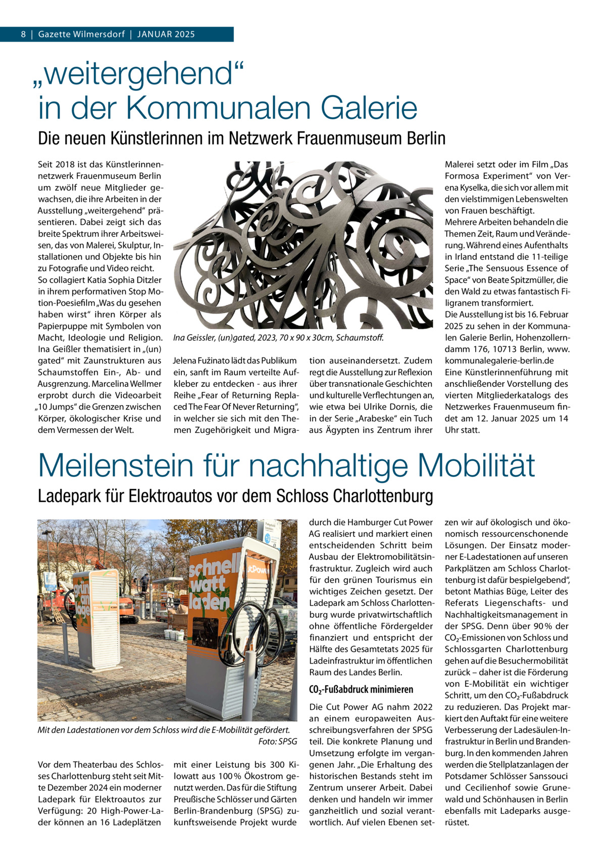 8  |  Gazette Wilmersdorf  |  Januar 2025  „weitergehend“ in der Kommunalen Galerie Die neuen Künstlerinnen im Netzwerk Frauenmuseum Berlin Seit 2018 ist das Künstlerinnennetzwerk Frauenmuseum Berlin um zwölf neue Mitglieder gewachsen, die ihre Arbeiten in der Ausstellung „weitergehend“ präsentieren. Dabei zeigt sich das breite Spektrum ihrer Arbeitsweisen, das von Malerei, Skulptur, Installationen und Objekte bis hin zu Fotografie und Video reicht. So collagiert Katia Sophia Ditzler in ihrem performativen Stop Motion-Poesiefilm „Was du gesehen haben wirst“ ihren Körper als Papierpuppe mit Symbolen von Macht, Ideologie und Religion. Ina Geissler, (un)gated, 2023, 70 x 90 x 30cm, Schaumstoff. Ina Geißler thematisiert in „(un) gated“ mit Zaunstrukturen aus Jelena Fužinato lädt das Publikum tion auseinandersetzt. Zudem Schaumstoffen Ein-, Ab- und ein, sanft im Raum verteilte Auf- regt die Ausstellung zur Reflexion Ausgrenzung. Marcelina Wellmer kleber zu entdecken - aus ihrer über transnationale Geschichten erprobt durch die Videoarbeit Reihe „Fear of Returning Repla- und kulturelle Verflechtungen an, „10 Jumps“ die Grenzen zwischen ced The Fear Of Never Returning“, wie etwa bei Ulrike Dornis, die Körper, ökologischer Krise und in welcher sie sich mit den The- in der Serie „Arabeske“ ein Tuch dem Vermessen der Welt. men Zugehörigkeit und Migra- aus Ägypten ins Zentrum ihrer  Malerei setzt oder im Film „Das Formosa Experiment“ von Verena Kyselka, die sich vor allem mit den vielstimmigen Lebenswelten von Frauen beschäftigt. Mehrere Arbeiten behandeln die Themen Zeit, Raum und Veränderung. Während eines Aufenthalts in Irland entstand die 11-teilige Serie „The Sensuous Essence of Space“ von Beate Spitzmüller, die den Wald zu etwas fantastisch Filigranem transformiert. Die Ausstellung ist bis 16. Februar 2025 zu sehen in der Kommunalen Galerie Berlin, Hohenzollerndamm 176, 10713 Berlin, www. kommunalegalerie-berlin.de Eine Künstlerinnenführung mit anschließender Vorstellung des vierten Mitgliederkatalogs des Netzwerkes Frauenmuseum findet am 12. Januar 2025 um 14 Uhr statt.  Meilenstein für nachhaltige Mobilität Ladepark für Elektroautos vor dem Schloss Charlottenburg durch die Hamburger Cut Power AG realisiert und markiert einen entscheidenden Schritt beim Ausbau der Elektromobilitätsinfrastruktur. Zugleich wird auch für den grünen Tourismus ein wichtiges Zeichen gesetzt. Der Ladepark am Schloss Charlottenburg wurde privatwirtschaftlich ohne öffentliche Fördergelder finanziert und entspricht der Hälfte des Gesamtetats 2025 für Ladeinfrastruktur im öffentlichen Raum des Landes Berlin.  CO2-Fußabdruck minimieren  Mit den Ladestationen vor dem Schloss wird die E-Mobilität gefördert. � Foto: SPSG Vor dem Theaterbau des Schlosses Charlottenburg steht seit Mitte Dezember 2024 ein moderner Ladepark für Elektroautos zur Verfügung: 20 High-Power-Lader können an 16 Ladeplätzen  mit einer Leistung bis 300  Kilowatt aus 100 % Ökostrom genutzt werden. Das für die Stiftung Preußische Schlösser und Gärten Berlin-Brandenburg (SPSG) zukunftsweisende Projekt wurde  Die Cut Power AG nahm 2022 an einem europaweiten Ausschreibungsverfahren der SPSG teil. Die konkrete Planung und Umsetzung erfolgte im vergangenen Jahr. „Die Erhaltung des historischen Bestands steht im Zentrum unserer Arbeit. Dabei denken und handeln wir immer ganzheitlich und sozial verantwortlich. Auf vielen Ebenen set zen wir auf ökologisch und ökonomisch ressourcenschonende Lösungen. Der Einsatz moderner E-Ladestationen auf unseren Parkplätzen am Schloss Charlottenburg ist dafür bespielgebend“, betont Mathias Büge, Leiter des Referats Liegenschafts- und Nachhaltigkeitsmanagement in der SPSG. Denn über 90 % der CO₂-Emissionen von Schloss und Schlossgarten Charlottenburg gehen auf die Besuchermobilität zurück – daher ist die Förderung von E-Mobilität ein wichtiger Schritt, um den CO₂-Fußabdruck zu reduzieren. Das Projekt markiert den Auftakt für eine weitere Verbesserung der Ladesäulen-Infrastruktur in Berlin und Brandenburg. In den kommenden Jahren werden die Stellplatzanlagen der Potsdamer Schlösser Sanssouci und Cecilienhof sowie Grunewald und Schönhausen in Berlin ebenfalls mit Ladeparks ausgerüstet.